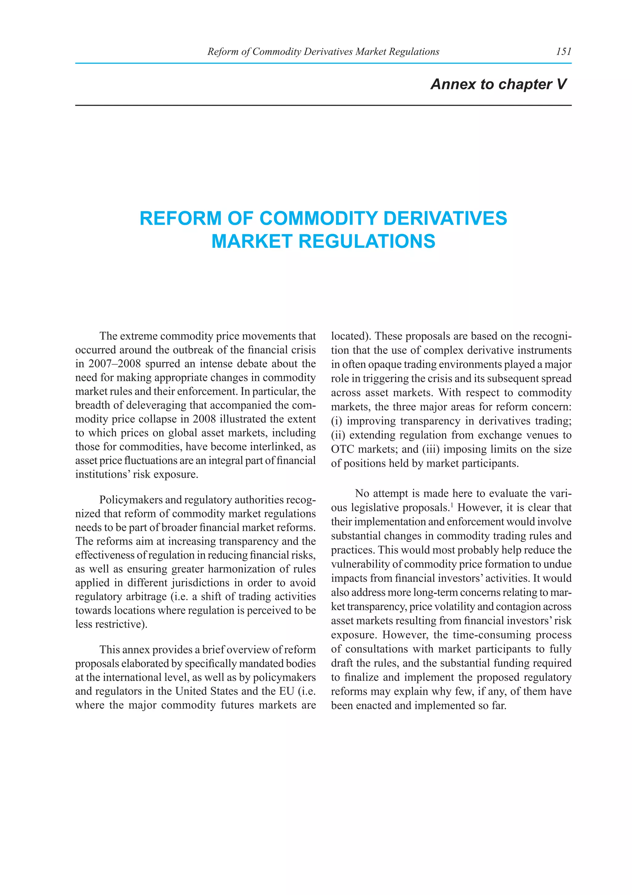 Reform of Commodity Derivatives Market Regulations                               151


                                                                                   Annex to chapter V




               reform of CommodIty derIvatIves
                    market regulatIons



      The extreme commodity price movements that             located). These proposals are based on the recogni-
occurred around the outbreak of the financial crisis         tion that the use of complex derivative instruments
in 2007–2008 spurred an intense debate about the             in often opaque trading environments played a major
need for making appropriate changes in commodity             role in triggering the crisis and its subsequent spread
market rules and their enforcement. In particular, the       across asset markets. With respect to commodity
breadth of deleveraging that accompanied the com-            markets, the three major areas for reform concern:
modity price collapse in 2008 illustrated the extent         (i) improving transparency in derivatives trading;
to which prices on global asset markets, including           (ii) extending regulation from exchange venues to
those for commodities, have become interlinked, as           OTC markets; and (iii) imposing limits on the size
asset price fluctuations are an integral part of financial   of positions held by market participants.
institutions’ risk exposure.
                                                                   No attempt is made here to evaluate the vari-
      Policymakers and regulatory authorities recog-
                                                             ous legislative proposals.1 However, it is clear that
nized that reform of commodity market regulations
needs to be part of broader financial market reforms.        their implementation and enforcement would involve
The reforms aim at increasing transparency and the           substantial changes in commodity trading rules and
effectiveness of regulation in reducing financial risks,     practices. This would most probably help reduce the
as well as ensuring greater harmonization of rules           vulnerability of commodity price formation to undue
applied in different jurisdictions in order to avoid         impacts from financial investors’ activities. It would
regulatory arbitrage (i.e. a shift of trading activities     also address more long-term concerns relating to mar-
towards locations where regulation is perceived to be        ket transparency, price volatility and contagion across
less restrictive).                                           asset markets resulting from financial investors’ risk
                                                             exposure. However, the time-consuming process
      This annex provides a brief overview of reform         of consultations with market participants to fully
proposals elaborated by specifically mandated bodies         draft the rules, and the substantial funding required
at the international level, as well as by policymakers       to finalize and implement the proposed regulatory
and regulators in the United States and the EU (i.e.         reforms may explain why few, if any, of them have
where the major commodity futures markets are                been enacted and implemented so far.
 