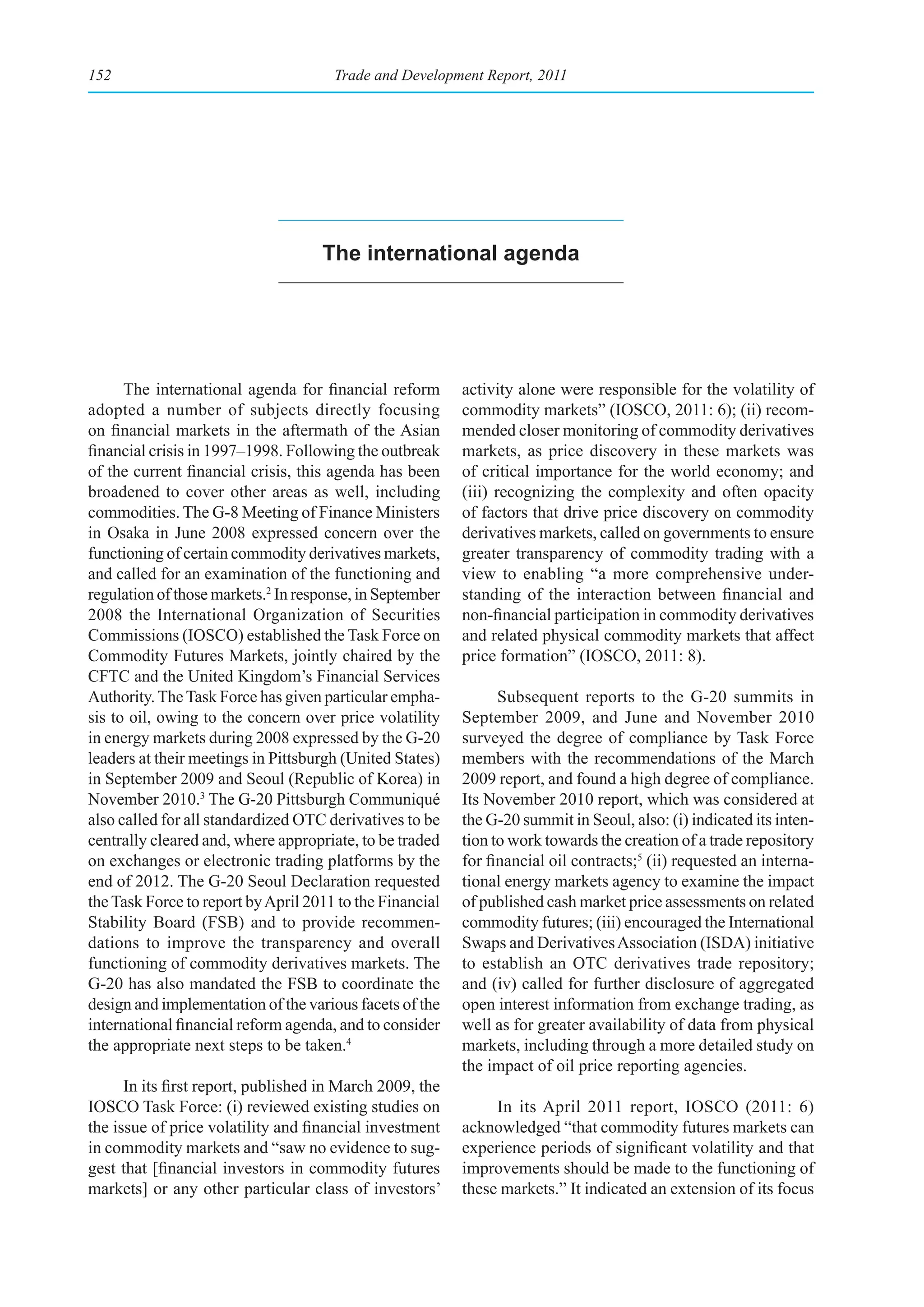 152                                   Trade and Development Report, 2011




                                    the international agenda




      The international agenda for financial reform       activity alone were responsible for the volatility of
adopted a number of subjects directly focusing            commodity markets” (IOSCO, 2011: 6); (ii) recom-
on financial markets in the aftermath of the Asian        mended closer monitoring of commodity derivatives
financial crisis in 1997–1998. Following the outbreak     markets, as price discovery in these markets was
of the current financial crisis, this agenda has been     of critical importance for the world economy; and
broadened to cover other areas as well, including         (iii) recognizing the complexity and often opacity
commodities. The G-8 Meeting of Finance Ministers         of factors that drive price discovery on commodity
in Osaka in June 2008 expressed concern over the          derivatives markets, called on governments to ensure
functioning of certain commodity derivatives markets,     greater transparency of commodity trading with a
and called for an examination of the functioning and      view to enabling “a more comprehensive under-
regulation of those markets.2 In response, in September   standing of the interaction between financial and
2008 the International Organization of Securities         non-financial participation in commodity derivatives
Commissions (IOSCO) established the Task Force on         and related physical commodity markets that affect
Commodity Futures Markets, jointly chaired by the         price formation” (IOSCO, 2011: 8).
CFTC and the United Kingdom’s Financial Services
Authority. The Task Force has given particular empha-           Subsequent reports to the G-20 summits in
sis to oil, owing to the concern over price volatility    September 2009, and June and November 2010
in energy markets during 2008 expressed by the G-20       surveyed the degree of compliance by Task Force
leaders at their meetings in Pittsburgh (United States)   members with the recommendations of the March
in September 2009 and Seoul (Republic of Korea) in        2009 report, and found a high degree of compliance.
November 2010.3 The G-20 Pittsburgh Communiqué            Its November 2010 report, which was considered at
also called for all standardized OTC derivatives to be    the G-20 summit in Seoul, also: (i) indicated its inten-
centrally cleared and, where appropriate, to be traded    tion to work towards the creation of a trade repository
on exchanges or electronic trading platforms by the       for financial oil contracts;5 (ii) requested an interna-
end of 2012. The G-20 Seoul Declaration requested         tional energy markets agency to examine the impact
the Task Force to report by April 2011 to the Financial   of published cash market price assessments on related
Stability Board (FSB) and to provide recommen-            commodity futures; (iii) encouraged the International
dations to improve the transparency and overall           Swaps and Derivatives Association (ISDA) initiative
functioning of commodity derivatives markets. The         to establish an OTC derivatives trade repository;
G-20 has also mandated the FSB to coordinate the          and (iv) called for further disclosure of aggregated
design and implementation of the various facets of the    open interest information from exchange trading, as
international financial reform agenda, and to consider    well as for greater availability of data from physical
the appropriate next steps to be taken.4                  markets, including through a more detailed study on
                                                          the impact of oil price reporting agencies.
      In its first report, published in March 2009, the
IOSCO Task Force: (i) reviewed existing studies on             In its April 2011 report, IOSCO (2011: 6)
the issue of price volatility and financial investment    acknowledged “that commodity futures markets can
in commodity markets and “saw no evidence to sug-         experience periods of significant volatility and that
gest that [financial investors in commodity futures       improvements should be made to the functioning of
markets] or any other particular class of investors’      these markets.” It indicated an extension of its focus
 