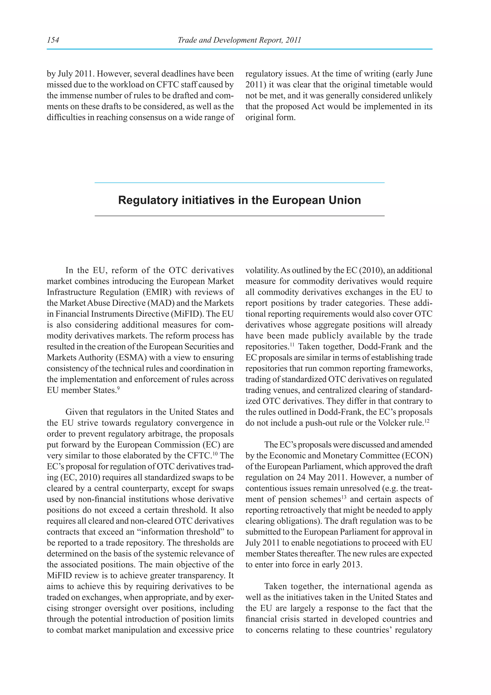 154                                   Trade and Development Report, 2011



by July 2011. However, several deadlines have been        regulatory issues. At the time of writing (early June
missed due to the workload on CFTC staff caused by        2011) it was clear that the original timetable would
the immense number of rules to be drafted and com-        not be met, and it was generally considered unlikely
ments on these drafts to be considered, as well as the    that the proposed Act would be implemented in its
difficulties in reaching consensus on a wide range of     original form.




                    regulatory initiatives in the european union




      In the EU, reform of the OTC derivatives            volatility. As outlined by the EC (2010), an additional
market combines introducing the European Market           measure for commodity derivatives would require
Infrastructure Regulation (EMIR) with reviews of          all commodity derivatives exchanges in the EU to
the Market Abuse Directive (MAD) and the Markets          report positions by trader categories. These addi-
in Financial Instruments Directive (MiFID). The EU        tional reporting requirements would also cover OTC
is also considering additional measures for com-          derivatives whose aggregate positions will already
modity derivatives markets. The reform process has        have been made publicly available by the trade
resulted in the creation of the European Securities and   repositories.11 Taken together, Dodd-Frank and the
Markets Authority (ESMA) with a view to ensuring          EC proposals are similar in terms of establishing trade
consistency of the technical rules and coordination in    repositories that run common reporting frameworks,
the implementation and enforcement of rules across        trading of standardized OTC derivatives on regulated
EU member States.9                                        trading venues, and centralized clearing of standard-
                                                          ized OTC derivatives. They differ in that contrary to
     Given that regulators in the United States and       the rules outlined in Dodd-Frank, the EC’s proposals
the EU strive towards regulatory convergence in           do not include a push-out rule or the Volcker rule.12
order to prevent regulatory arbitrage, the proposals
put forward by the European Commission (EC) are                 The EC’s proposals were discussed and amended
very similar to those elaborated by the CFTC.10 The       by the Economic and Monetary Committee (ECON)
EC’s proposal for regulation of OTC derivatives trad-     of the European Parliament, which approved the draft
ing (EC, 2010) requires all standardized swaps to be      regulation on 24 May 2011. However, a number of
cleared by a central counterparty, except for swaps       contentious issues remain unresolved (e.g. the treat-
used by non-financial institutions whose derivative       ment of pension schemes13 and certain aspects of
positions do not exceed a certain threshold. It also      reporting retroactively that might be needed to apply
requires all cleared and non-cleared OTC derivatives      clearing obligations). The draft regulation was to be
contracts that exceed an “information threshold” to       submitted to the European Parliament for approval in
be reported to a trade repository. The thresholds are     July 2011 to enable negotiations to proceed with EU
determined on the basis of the systemic relevance of      member States thereafter. The new rules are expected
the associated positions. The main objective of the       to enter into force in early 2013.
MiFID review is to achieve greater transparency. It
aims to achieve this by requiring derivatives to be            Taken together, the international agenda as
traded on exchanges, when appropriate, and by exer-       well as the initiatives taken in the United States and
cising stronger oversight over positions, including       the EU are largely a response to the fact that the
through the potential introduction of position limits     financial crisis started in developed countries and
to combat market manipulation and excessive price         to concerns relating to these countries’ regulatory
 