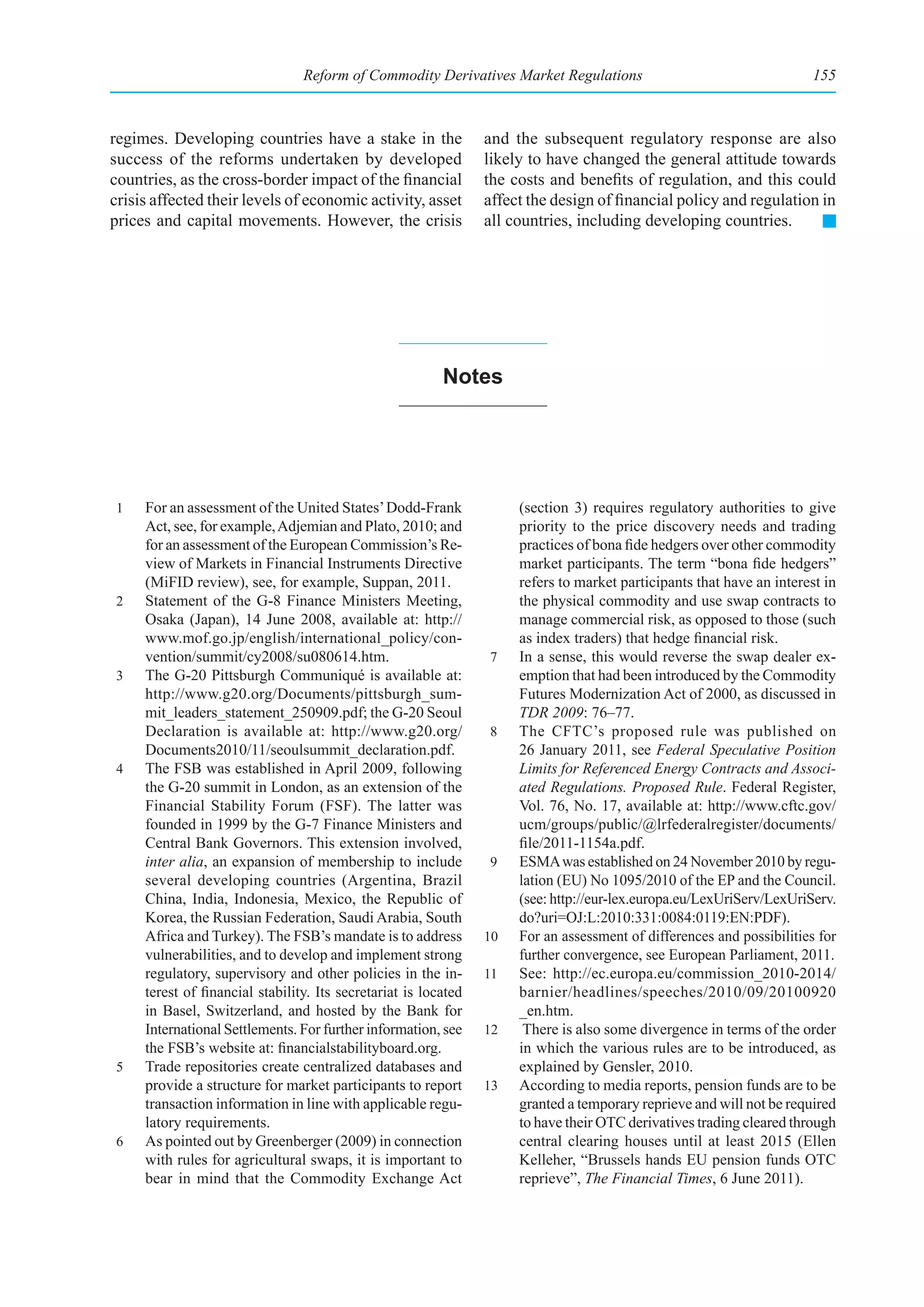 Reform of Commodity Derivatives Market Regulations                                    155



regimes. Developing countries have a stake in the                and the subsequent regulatory response are also
success of the reforms undertaken by developed                   likely to have changed the general attitude towards
countries, as the cross-border impact of the financial           the costs and benefits of regulation, and this could
crisis affected their levels of economic activity, asset         affect the design of financial policy and regulation in
prices and capital movements. However, the crisis                all countries, including developing countries.




                                                          notes




1    For an assessment of the United States’ Dodd-Frank               (section 3) requires regulatory authorities to give
     Act, see, for example, Adjemian and Plato, 2010; and             priority to the price discovery needs and trading
     for an assessment of the European Commission’s Re-               practices of bona fide hedgers over other commodity
     view of Markets in Financial Instruments Directive               market participants. The term “bona fide hedgers”
     (MiFID review), see, for example, Suppan, 2011.                  refers to market participants that have an interest in
2    Statement of the G-8 Finance Ministers Meeting,                  the physical commodity and use swap contracts to
     Osaka (Japan), 14 June 2008, available at: http://               manage commercial risk, as opposed to those (such
     www.mof.go.jp/english/international_policy/con-                  as index traders) that hedge financial risk.
     vention/summit/cy2008/su080614.htm.                         7    In a sense, this would reverse the swap dealer ex-
3    The G-20 Pittsburgh Communiqué is available at:                  emption that had been introduced by the Commodity
     http://www.g20.org/Documents/pittsburgh_sum-                     Futures Modernization Act of 2000, as discussed in
     mit_leaders_statement_250909.pdf; the G-20 Seoul                 TDR 2009: 76–77.
     Declaration is available at: http://www.g20.org/            8    The CFTC’s proposed rule was published on
     Documents2010/11/seoulsummit_declaration.pdf.                    26 January 2011, see Federal Speculative Position
4    The FSB was established in April 2009, following                 Limits for Referenced Energy Contracts and Associ-
     the G-20 summit in London, as an extension of the                ated Regulations. Proposed Rule. Federal Register,
     Financial Stability Forum (FSF). The latter was                  Vol. 76, No. 17, available at: http://www.cftc.gov/
     founded in 1999 by the G-7 Finance Ministers and                 ucm/groups/public/@lrfederalregister/documents/
     Central Bank Governors. This extension involved,                 file/2011-1154a.pdf.
     inter alia, an expansion of membership to include           9    ESMA was established on 24 November 2010 by regu-
     several developing countries (Argentina, Brazil                  lation (EU) No 1095/2010 of the EP and the Council.
     China, India, Indonesia, Mexico, the Republic of                 (see: http://eur-lex.europa.eu/LexUriServ/LexUriServ.
     Korea, the Russian Federation, Saudi Arabia, South               do?uri=OJ:L:2010:331:0084:0119:EN:PDF).
     Africa and Turkey). The FSB’s mandate is to address         10   For an assessment of differences and possibilities for
     vulnerabilities, and to develop and implement strong             further convergence, see European Parliament, 2011.
     regulatory, supervisory and other policies in the in-       11   See: http://ec.europa.eu/commission_2010-2014/
     terest of financial stability. Its secretariat is located        barnier/headlines/speeches/2010/09/20100920
     in Basel, Switzerland, and hosted by the Bank for                _en.htm.
     International Settlements. For further information, see     12    There is also some divergence in terms of the order
     the FSB’s website at: financialstabilityboard.org.               in which the various rules are to be introduced, as
5    Trade repositories create centralized databases and              explained by Gensler, 2010.
     provide a structure for market participants to report       13   According to media reports, pension funds are to be
     transaction information in line with applicable regu-            granted a temporary reprieve and will not be required
     latory requirements.                                             to have their OTC derivatives trading cleared through
6    As pointed out by Greenberger (2009) in connection               central clearing houses until at least 2015 (Ellen
     with rules for agricultural swaps, it is important to            Kelleher, “Brussels hands EU pension funds OTC
     bear in mind that the Commodity Exchange Act                     reprieve”, The Financial Times, 6 June 2011).
 