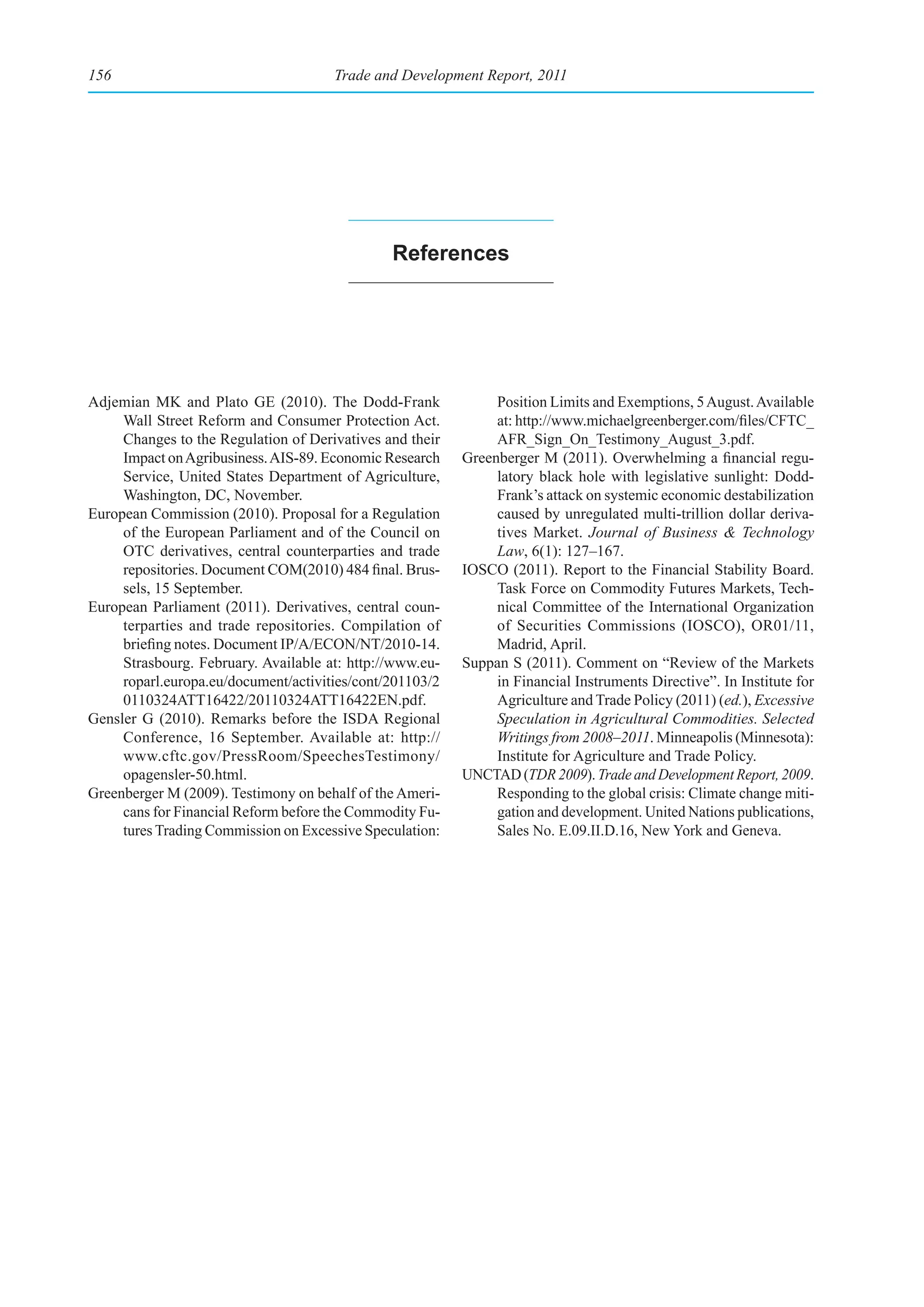 156                                   Trade and Development Report, 2011




                                               references




Adjemian MK and Plato GE (2010). The Dodd-Frank                Position Limits and Exemptions, 5 August. Available
     Wall Street Reform and Consumer Protection Act.           at: http://www.michaelgreenberger.com/files/CFTC_
     Changes to the Regulation of Derivatives and their        AFR_Sign_On_Testimony_August_3.pdf.
     Impact on Agribusiness. AIS-89. Economic Research    Greenberger M (2011). Overwhelming a financial regu-
     Service, United States Department of Agriculture,         latory black hole with legislative sunlight: Dodd-
     Washington, DC, November.                                 Frank’s attack on systemic economic destabilization
European Commission (2010). Proposal for a Regulation          caused by unregulated multi-trillion dollar deriva-
     of the European Parliament and of the Council on          tives Market. Journal of Business & Technology
     OTC derivatives, central counterparties and trade         Law, 6(1): 127–167.
     repositories. Document COM(2010) 484 final. Brus-    IOSCO (2011). Report to the Financial Stability Board.
     sels, 15 September.                                       Task Force on Commodity Futures Markets, Tech-
European Parliament (2011). Derivatives, central coun-         nical Committee of the International Organization
     terparties and trade repositories. Compilation of         of Securities Commissions (IOSCO), OR01/11,
     briefing notes. Document IP/A/ECON/NT/2010-14.            Madrid, April.
     Strasbourg. February. Available at: http://www.eu-   Suppan S (2011). Comment on “Review of the Markets
     roparl.europa.eu/document/activities/cont/201103/2        in Financial Instruments Directive”. In Institute for
     0110324ATT16422/20110324ATT16422EN.pdf.                   Agriculture and Trade Policy (2011) (ed.), Excessive
Gensler G (2010). Remarks before the ISDA Regional             Speculation in Agricultural Commodities. Selected
     Conference, 16 September. Available at: http://           Writings from 2008–2011. Minneapolis (Minnesota):
     www.cftc.gov/PressRoom/SpeechesTestimony/                 Institute for Agriculture and Trade Policy.
     opagensler-50.html.                                  UNCTAD (TDR 2009). Trade and Development Report, 2009.
Greenberger M (2009). Testimony on behalf of the Ameri-        Responding to the global crisis: Climate change miti-
     cans for Financial Reform before the Commodity Fu-        gation and development. United Nations publications,
     tures Trading Commission on Excessive Speculation:        Sales No. E.09.II.D.16, New York and Geneva.
 