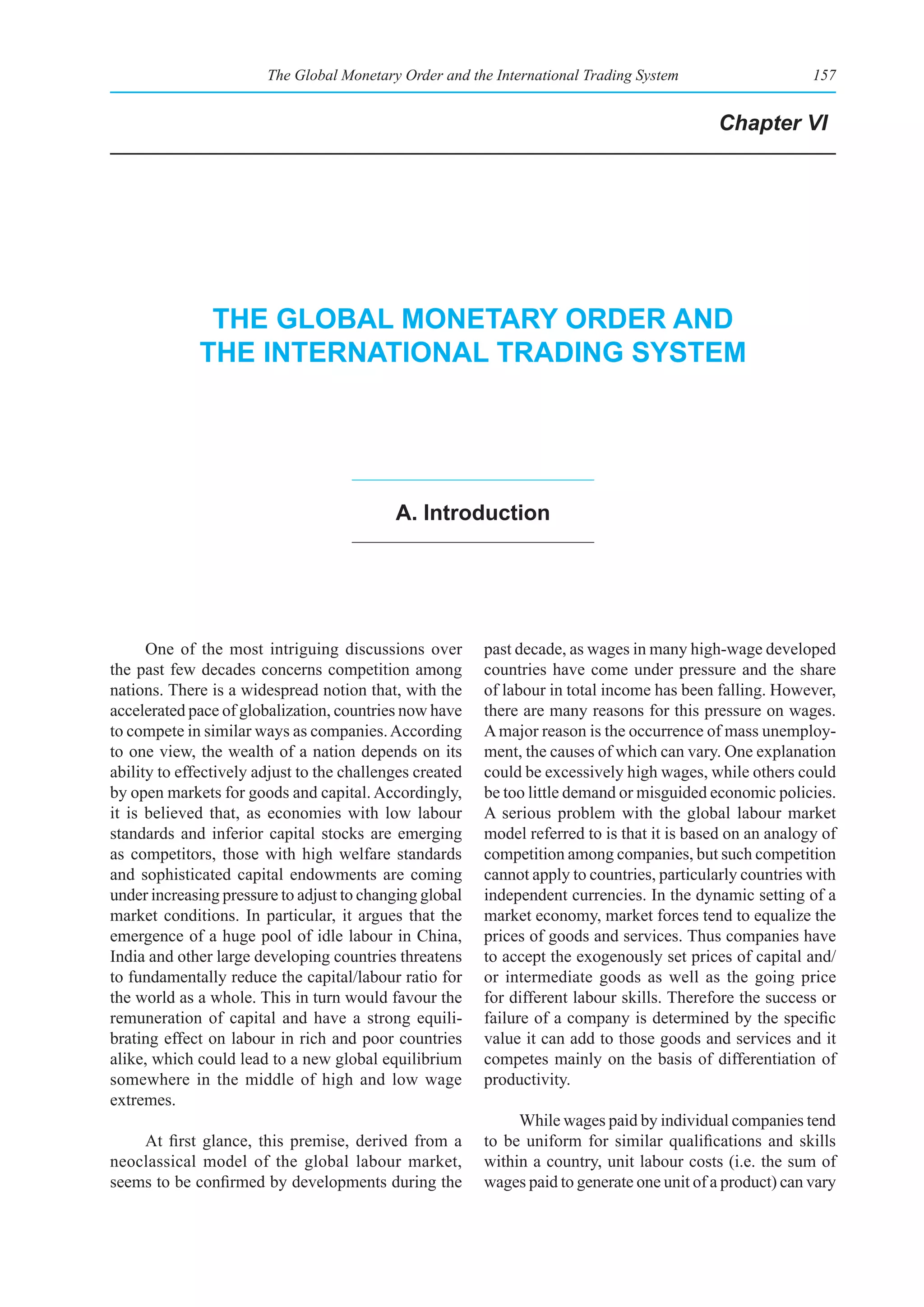The Global Monetary Order and the International Trading System                      157


                                                                                             Chapter VI




              the global monetary order and
             the InternatIonal tradIng system




                                            a. Introduction




      One of the most intriguing discussions over         past decade, as wages in many high-wage developed
the past few decades concerns competition among           countries have come under pressure and the share
nations. There is a widespread notion that, with the      of labour in total income has been falling. However,
accelerated pace of globalization, countries now have     there are many reasons for this pressure on wages.
to compete in similar ways as companies. According        A major reason is the occurrence of mass unemploy-
to one view, the wealth of a nation depends on its        ment, the causes of which can vary. One explanation
ability to effectively adjust to the challenges created   could be excessively high wages, while others could
by open markets for goods and capital. Accordingly,       be too little demand or misguided economic policies.
it is believed that, as economies with low labour         A serious problem with the global labour market
standards and inferior capital stocks are emerging        model referred to is that it is based on an analogy of
as competitors, those with high welfare standards         competition among companies, but such competition
and sophisticated capital endowments are coming           cannot apply to countries, particularly countries with
under increasing pressure to adjust to changing global    independent currencies. In the dynamic setting of a
market conditions. In particular, it argues that the      market economy, market forces tend to equalize the
emergence of a huge pool of idle labour in China,         prices of goods and services. Thus companies have
India and other large developing countries threatens      to accept the exogenously set prices of capital and/
to fundamentally reduce the capital/labour ratio for      or intermediate goods as well as the going price
the world as a whole. This in turn would favour the       for different labour skills. Therefore the success or
remuneration of capital and have a strong equili-         failure of a company is determined by the specific
brating effect on labour in rich and poor countries       value it can add to those goods and services and it
alike, which could lead to a new global equilibrium       competes mainly on the basis of differentiation of
somewhere in the middle of high and low wage              productivity.
extremes.
                                                               While wages paid by individual companies tend
    At first glance, this premise, derived from a         to be uniform for similar qualifications and skills
neoclassical model of the global labour market,           within a country, unit labour costs (i.e. the sum of
seems to be confirmed by developments during the          wages paid to generate one unit of a product) can vary
 