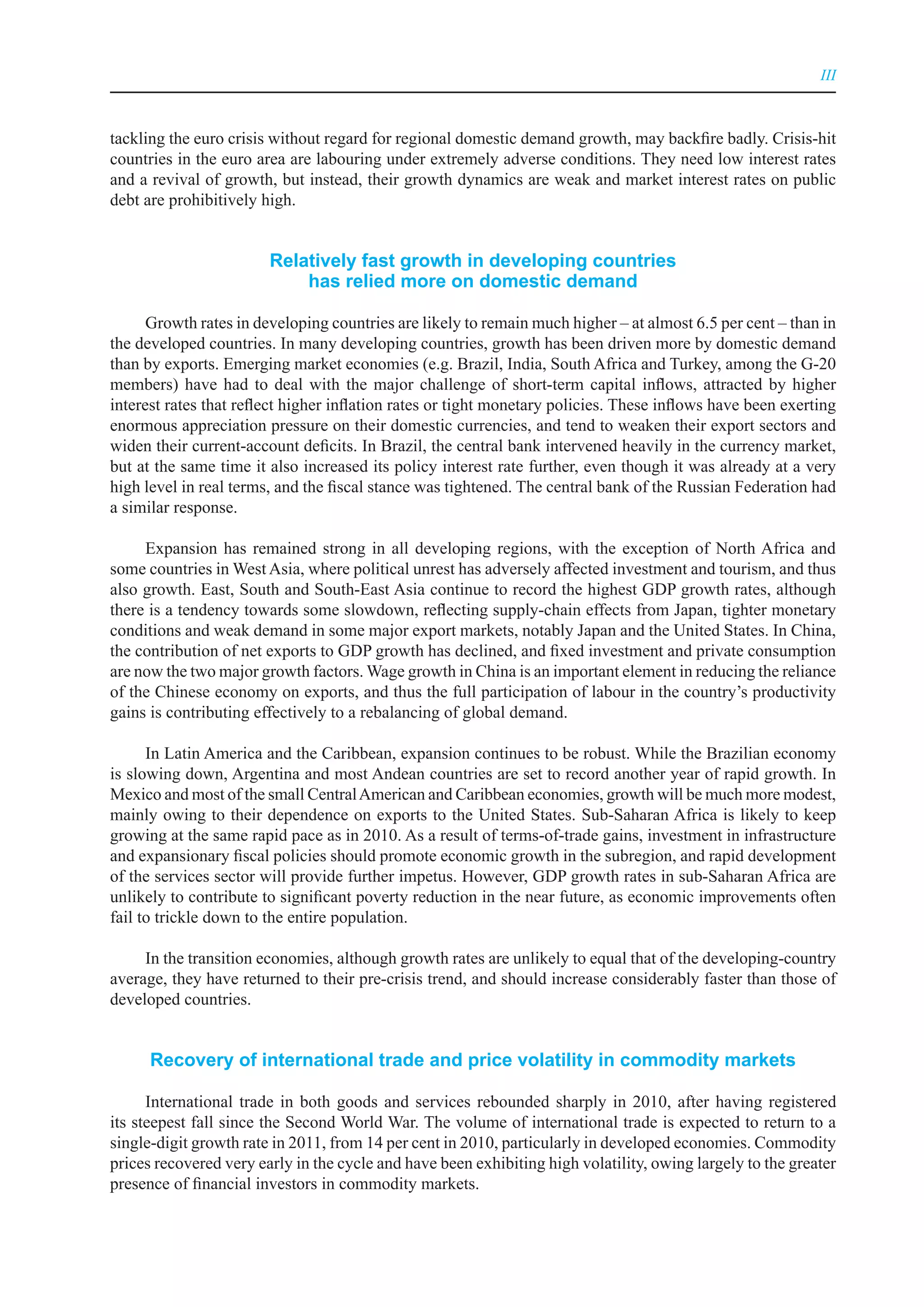 III



tackling the euro crisis without regard for regional domestic demand growth, may backfire badly. Crisis-hit
countries in the euro area are labouring under extremely adverse conditions. They need low interest rates
and a revival of growth, but instead, their growth dynamics are weak and market interest rates on public
debt are prohibitively high.


                        relatively fast growth in developing countries
                            has relied more on domestic demand

      Growth rates in developing countries are likely to remain much higher – at almost 6.5 per cent – than in
the developed countries. In many developing countries, growth has been driven more by domestic demand
than by exports. Emerging market economies (e.g. Brazil, India, South Africa and Turkey, among the G-20
members) have had to deal with the major challenge of short-term capital inflows, attracted by higher
interest rates that reflect higher inflation rates or tight monetary policies. These inflows have been exerting
enormous appreciation pressure on their domestic currencies, and tend to weaken their export sectors and
widen their current-account deficits. In Brazil, the central bank intervened heavily in the currency market,
but at the same time it also increased its policy interest rate further, even though it was already at a very
high level in real terms, and the fiscal stance was tightened. The central bank of the Russian Federation had
a similar response.

     Expansion has remained strong in all developing regions, with the exception of North Africa and
some countries in West Asia, where political unrest has adversely affected investment and tourism, and thus
also growth. East, South and South-East Asia continue to record the highest GDP growth rates, although
there is a tendency towards some slowdown, reflecting supply-chain effects from Japan, tighter monetary
conditions and weak demand in some major export markets, notably Japan and the United States. In China,
the contribution of net exports to GDP growth has declined, and fixed investment and private consumption
are now the two major growth factors. Wage growth in China is an important element in reducing the reliance
of the Chinese economy on exports, and thus the full participation of labour in the country’s productivity
gains is contributing effectively to a rebalancing of global demand.

      In Latin America and the Caribbean, expansion continues to be robust. While the Brazilian economy
is slowing down, Argentina and most Andean countries are set to record another year of rapid growth. In
Mexico and most of the small Central American and Caribbean economies, growth will be much more modest,
mainly owing to their dependence on exports to the United States. Sub-Saharan Africa is likely to keep
growing at the same rapid pace as in 2010. As a result of terms-of-trade gains, investment in infrastructure
and expansionary fiscal policies should promote economic growth in the subregion, and rapid development
of the services sector will provide further impetus. However, GDP growth rates in sub-Saharan Africa are
unlikely to contribute to significant poverty reduction in the near future, as economic improvements often
fail to trickle down to the entire population.

     In the transition economies, although growth rates are unlikely to equal that of the developing-country
average, they have returned to their pre-crisis trend, and should increase considerably faster than those of
developed countries.


      recovery of international trade and price volatility in commodity markets

      International trade in both goods and services rebounded sharply in 2010, after having registered
its steepest fall since the Second World War. The volume of international trade is expected to return to a
single-digit growth rate in 2011, from 14 per cent in 2010, particularly in developed economies. Commodity
prices recovered very early in the cycle and have been exhibiting high volatility, owing largely to the greater
presence of financial investors in commodity markets.
 