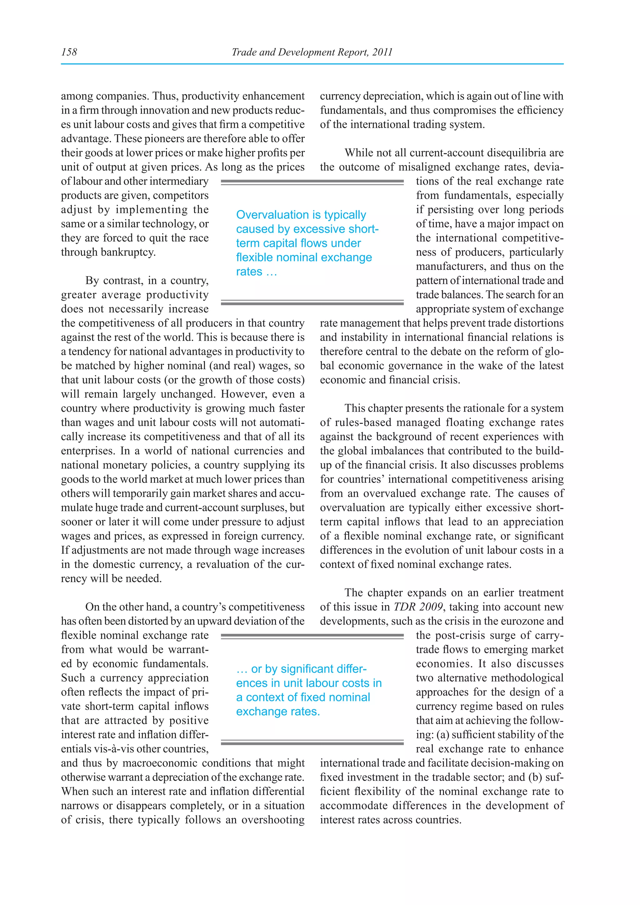158                                   Trade and Development Report, 2011



among companies. Thus, productivity enhancement currency depreciation, which is again out of line with
in a firm through innovation and new products reduc- fundamentals, and thus compromises the efficiency
es unit labour costs and gives that firm a competitive of the international trading system.
advantage. These pioneers are therefore able to offer
their goods at lower prices or make higher profits per       While not all current-account disequilibria are
unit of output at given prices. As long as the prices the outcome of misaligned exchange rates, devia-
of labour and other intermediary                                              tions of the real exchange rate
products are given, competitors                                               from fundamentals, especially
adjust by implementing the              Overvaluation is typically            if persisting over long periods
same or a similar technology, or        caused by excessive short-            of time, have a major impact on
they are forced to quit the race        term	capital	flows	under	             the international competitive-
through bankruptcy.                     flexible	nominal	exchange	            ness of producers, particularly
                                        rates …                               manufacturers, and thus on the
       By contrast, in a country,                                             pattern of international trade and
greater average productivity                                                  trade balances. The search for an
does not necessarily increase                                                 appropriate system of exchange
the competitiveness of all producers in that country rate management that helps prevent trade distortions
against the rest of the world. This is because there is and instability in international financial relations is
a tendency for national advantages in productivity to therefore central to the debate on the reform of glo-
be matched by higher nominal (and real) wages, so bal economic governance in the wake of the latest
that unit labour costs (or the growth of those costs) economic and financial crisis.
will remain largely unchanged. However, even a
country where productivity is growing much faster            This chapter presents the rationale for a system
than wages and unit labour costs will not automati- of rules-based managed floating exchange rates
cally increase its competitiveness and that of all its against the background of recent experiences with
enterprises. In a world of national currencies and the global imbalances that contributed to the build-
national monetary policies, a country supplying its up of the financial crisis. It also discusses problems
goods to the world market at much lower prices than for countries’ international competitiveness arising
others will temporarily gain market shares and accu- from an overvalued exchange rate. The causes of
mulate huge trade and current-account surpluses, but overvaluation are typically either excessive short-
sooner or later it will come under pressure to adjust term capital inflows that lead to an appreciation
wages and prices, as expressed in foreign currency. of a flexible nominal exchange rate, or significant
If adjustments are not made through wage increases differences in the evolution of unit labour costs in a
in the domestic currency, a revaluation of the cur- context of fixed nominal exchange rates.
rency will be needed.
                                                             The chapter expands on an earlier treatment
       On the other hand, a country’s competitiveness of this issue in TDR 2009, taking into account new
has often been distorted by an upward deviation of the developments, such as the crisis in the eurozone and
flexible nominal exchange rate                                                the post-crisis surge of carry-
from what would be warrant-                                                   trade flows to emerging market
ed by economic fundamentals.            …	or	by	significant	differ-           economies. It also discusses
Such a currency appreciation            ences in unit labour costs in         two alternative methodological
often reflects the impact of pri-       a	context	of	fixed	nominal	           approaches for the design of a
vate short-term capital inflows         exchange rates.                       currency regime based on rules
that are attracted by positive                                                that aim at achieving the follow-
interest rate and inflation differ-                                           ing: (a) sufficient stability of the
entials vis-à-vis other countries,                                            real exchange rate to enhance
and thus by macroeconomic conditions that might international trade and facilitate decision-making on
otherwise warrant a depreciation of the exchange rate. fixed investment in the tradable sector; and (b) suf-
When such an interest rate and inflation differential ficient flexibility of the nominal exchange rate to
narrows or disappears completely, or in a situation accommodate differences in the development of
of crisis, there typically follows an overshooting interest rates across countries.
 