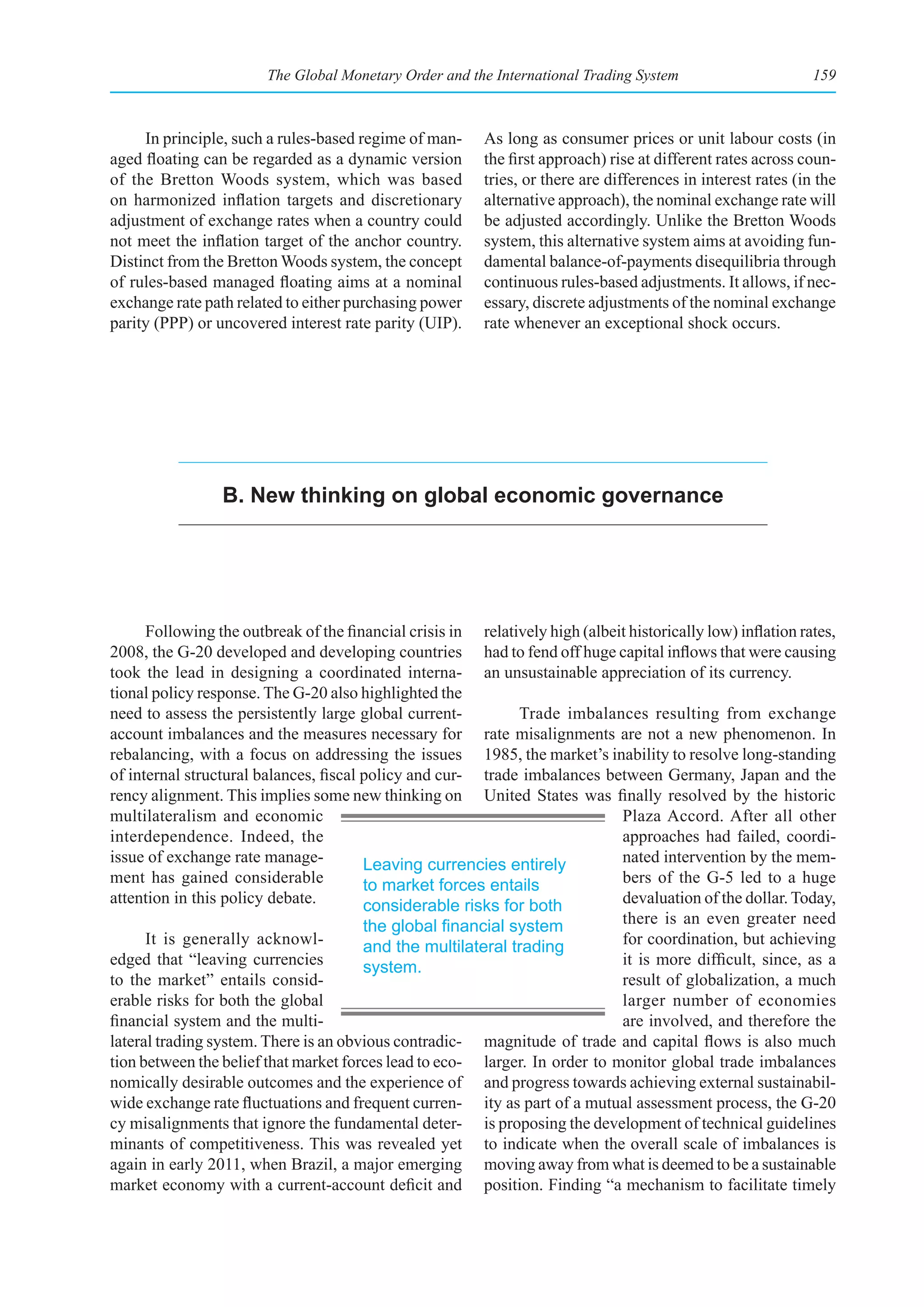 The Global Monetary Order and the International Trading System                         159



     In principle, such a rules-based regime of man-      As long as consumer prices or unit labour costs (in
aged floating can be regarded as a dynamic version        the first approach) rise at different rates across coun-
of the Bretton Woods system, which was based              tries, or there are differences in interest rates (in the
on harmonized inflation targets and discretionary         alternative approach), the nominal exchange rate will
adjustment of exchange rates when a country could         be adjusted accordingly. Unlike the Bretton Woods
not meet the inflation target of the anchor country.      system, this alternative system aims at avoiding fun-
Distinct from the Bretton Woods system, the concept       damental balance-of-payments disequilibria through
of rules-based managed floating aims at a nominal         continuous rules-based adjustments. It allows, if nec-
exchange rate path related to either purchasing power     essary, discrete adjustments of the nominal exchange
parity (PPP) or uncovered interest rate parity (UIP).     rate whenever an exceptional shock occurs.




                 B. New thinking on global economic governance




      Following the outbreak of the financial crisis in relatively high (albeit historically low) inflation rates,
2008, the G-20 developed and developing countries had to fend off huge capital inflows that were causing
took the lead in designing a coordinated interna- an unsustainable appreciation of its currency.
tional policy response. The G-20 also highlighted the
need to assess the persistently large global current-         Trade imbalances resulting from exchange
account imbalances and the measures necessary for rate misalignments are not a new phenomenon. In
rebalancing, with a focus on addressing the issues 1985, the market’s inability to resolve long-standing
of internal structural balances, fiscal policy and cur- trade imbalances between Germany, Japan and the
rency alignment. This implies some new thinking on United States was finally resolved by the historic
multilateralism and economic                                                  Plaza Accord. After all other
interdependence. Indeed, the                                                  approaches had failed, coordi-
issue of exchange rate manage-          Leaving currencies entirely           nated intervention by the mem-
ment has gained considerable            to market forces entails              bers of the G-5 led to a huge
attention in this policy debate.        considerable risks for both           devaluation of the dollar. Today,
                                        the	global	financial	system	          there is an even greater need
      It is generally acknowl-          and the multilateral trading          for coordination, but achieving
edged that “leaving currencies          system.                               it is more difficult, since, as a
to the market” entails consid-                                                result of globalization, a much
erable risks for both the global                                              larger number of economies
financial system and the multi-                                               are involved, and therefore the
lateral trading system. There is an obvious contradic- magnitude of trade and capital flows is also much
tion between the belief that market forces lead to eco- larger. In order to monitor global trade imbalances
nomically desirable outcomes and the experience of and progress towards achieving external sustainabil-
wide exchange rate fluctuations and frequent curren- ity as part of a mutual assessment process, the G-20
cy misalignments that ignore the fundamental deter- is proposing the development of technical guidelines
minants of competitiveness. This was revealed yet to indicate when the overall scale of imbalances is
again in early 2011, when Brazil, a major emerging moving away from what is deemed to be a sustainable
market economy with a current-account deficit and position. Finding “a mechanism to facilitate timely
 