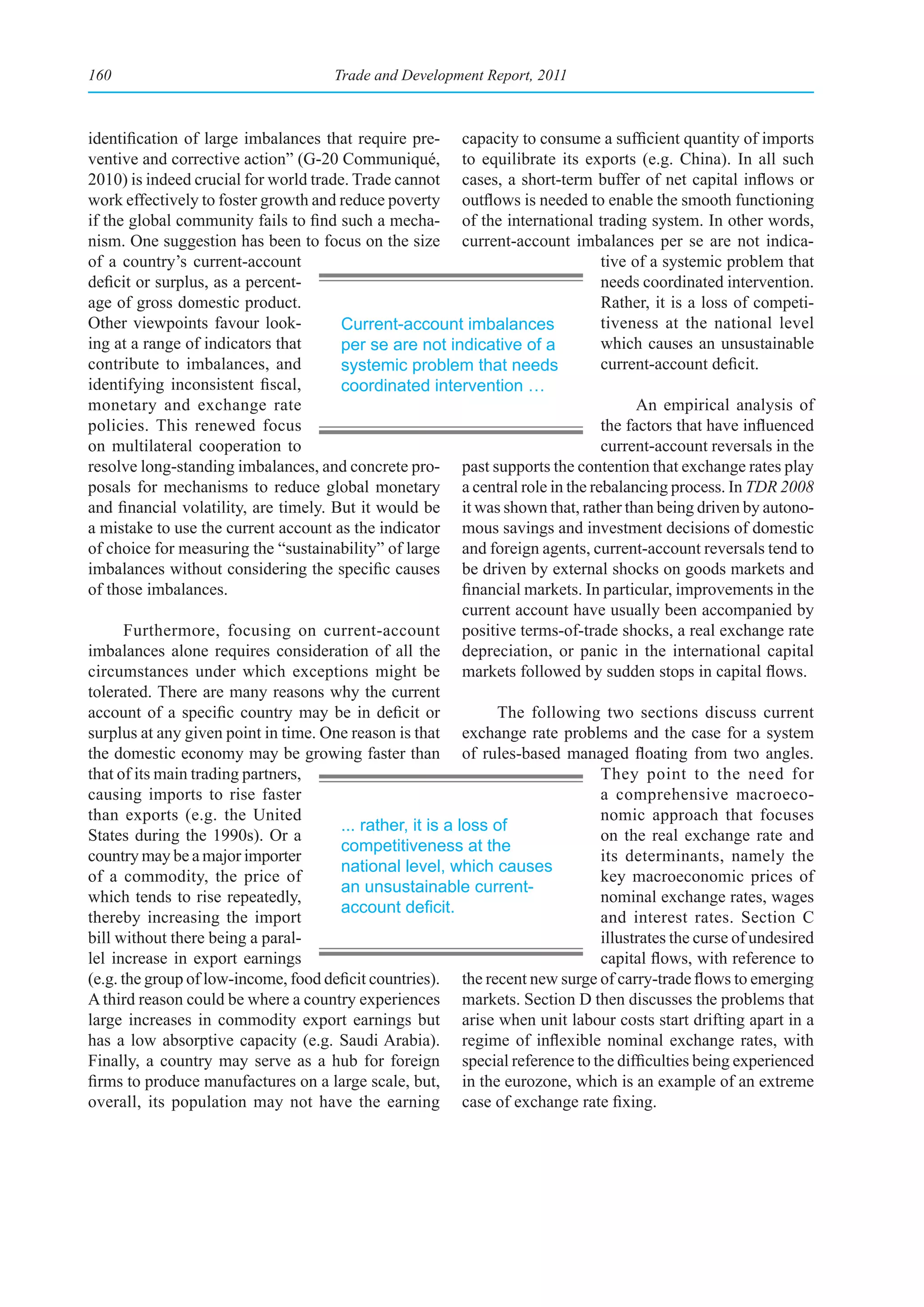 160                                    Trade and Development Report, 2011



identification of large imbalances that require pre- capacity to consume a sufficient quantity of imports
ventive and corrective action” (G-20 Communiqué, to equilibrate its exports (e.g. China). In all such
2010) is indeed crucial for world trade. Trade cannot cases, a short-term buffer of net capital inflows or
work effectively to foster growth and reduce poverty outflows is needed to enable the smooth functioning
if the global community fails to find such a mecha- of the international trading system. In other words,
nism. One suggestion has been to focus on the size current-account imbalances per se are not indica-
of a country’s current-account                                                   tive of a systemic problem that
deficit or surplus, as a percent-                                                needs coordinated intervention.
age of gross domestic product.                                                   Rather, it is a loss of competi-
Other viewpoints favour look-          Current-account imbalances                tiveness at the national level
ing at a range of indicators that      per se are not indicative of a            which causes an unsustainable
contribute to imbalances, and          systemic problem that needs               current-account deficit.
identifying inconsistent fiscal,       coordinated intervention …
monetary and exchange rate                                                             An empirical analysis of
policies. This renewed focus                                                     the factors that have influenced
on multilateral cooperation to                                                   current-account reversals in the
resolve long-standing imbalances, and concrete pro- past supports the contention that exchange rates play
posals for mechanisms to reduce global monetary a central role in the rebalancing process. In TDR 2008
and financial volatility, are timely. But it would be it was shown that, rather than being driven by autono-
a mistake to use the current account as the indicator mous savings and investment decisions of domestic
of choice for measuring the “sustainability” of large and foreign agents, current-account reversals tend to
imbalances without considering the specific causes be driven by external shocks on goods markets and
of those imbalances.                                        financial markets. In particular, improvements in the
                                                            current account have usually been accompanied by
       Furthermore, focusing on current-account positive terms-of-trade shocks, a real exchange rate
imbalances alone requires consideration of all the depreciation, or panic in the international capital
circumstances under which exceptions might be markets followed by sudden stops in capital flows.
tolerated. There are many reasons why the current
account of a specific country may be in deficit or               The following two sections discuss current
surplus at any given point in time. One reason is that exchange rate problems and the case for a system
the domestic economy may be growing faster than of rules-based managed floating from two angles.
that of its main trading partners,                                               They point to the need for
causing imports to rise faster                                                   a comprehensive macroeco-
than exports (e.g. the United                                                    nomic approach that focuses
                                       ... rather, it is a loss of
States during the 1990s). Or a                                                   on the real exchange rate and
                                       competitiveness at the
country may be a major importer                                                  its determinants, namely the
                                       national level, which causes
of a commodity, the price of                                                     key macroeconomic prices of
                                       an unsustainable current-
which tends to rise repeatedly,                                                  nominal exchange rates, wages
                                       account	deficit.
thereby increasing the import                                                    and interest rates. Section C
bill without there being a paral-                                                illustrates the curse of undesired
lel increase in export earnings                                                  capital flows, with reference to
(e.g. the group of low-income, food deficit countries). the recent new surge of carry-trade flows to emerging
A third reason could be where a country experiences markets. Section D then discusses the problems that
large increases in commodity export earnings but arise when unit labour costs start drifting apart in a
has a low absorptive capacity (e.g. Saudi Arabia). regime of inflexible nominal exchange rates, with
Finally, a country may serve as a hub for foreign special reference to the difficulties being experienced
firms to produce manufactures on a large scale, but, in the eurozone, which is an example of an extreme
overall, its population may not have the earning case of exchange rate fixing.
 