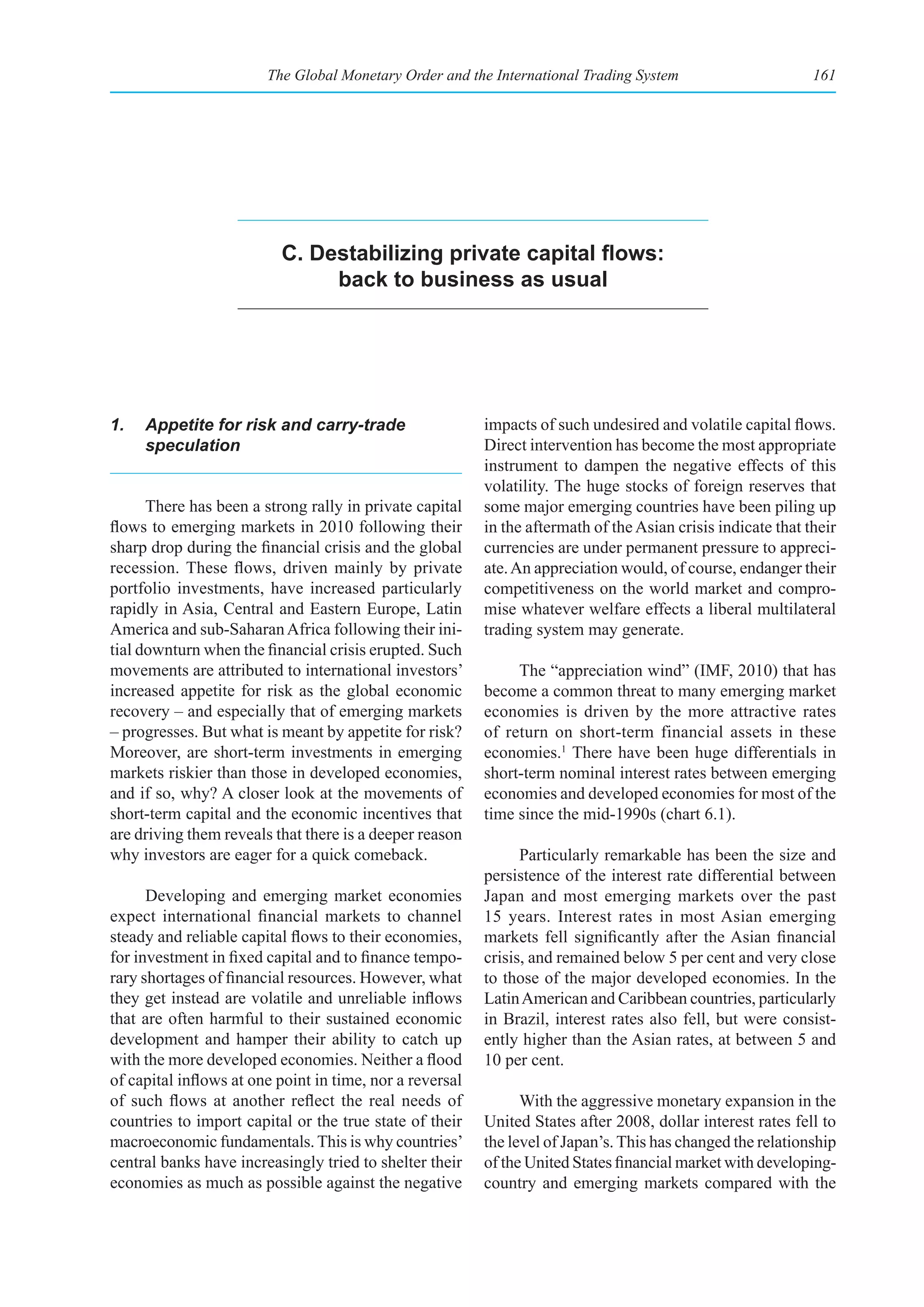 The Global Monetary Order and the International Trading System                        161




                          C. Destabilizing private capital flows:
                               back to business as usual




1.   Appetite for risk and carry-trade                    impacts of such undesired and volatile capital flows.
     speculation                                          Direct intervention has become the most appropriate
                                                          instrument to dampen the negative effects of this
                                                          volatility. The huge stocks of foreign reserves that
      There has been a strong rally in private capital    some major emerging countries have been piling up
flows to emerging markets in 2010 following their         in the aftermath of the Asian crisis indicate that their
sharp drop during the financial crisis and the global     currencies are under permanent pressure to appreci-
recession. These flows, driven mainly by private          ate. An appreciation would, of course, endanger their
portfolio investments, have increased particularly        competitiveness on the world market and compro-
rapidly in Asia, Central and Eastern Europe, Latin        mise whatever welfare effects a liberal multilateral
America and sub-Saharan Africa following their ini-       trading system may generate.
tial downturn when the financial crisis erupted. Such
movements are attributed to international investors’           The “appreciation wind” (IMF, 2010) that has
increased appetite for risk as the global economic        become a common threat to many emerging market
recovery – and especially that of emerging markets        economies is driven by the more attractive rates
– progresses. But what is meant by appetite for risk?     of return on short-term financial assets in these
Moreover, are short-term investments in emerging          economies.1 There have been huge differentials in
markets riskier than those in developed economies,        short-term nominal interest rates between emerging
and if so, why? A closer look at the movements of         economies and developed economies for most of the
short-term capital and the economic incentives that       time since the mid-1990s (chart 6.1).
are driving them reveals that there is a deeper reason
why investors are eager for a quick comeback.                   Particularly remarkable has been the size and
                                                          persistence of the interest rate differential between
      Developing and emerging market economies            Japan and most emerging markets over the past
expect international financial markets to channel         15 years. Interest rates in most Asian emerging
steady and reliable capital flows to their economies,     markets fell significantly after the Asian financial
for investment in fixed capital and to finance tempo-     crisis, and remained below 5 per cent and very close
rary shortages of financial resources. However, what      to those of the major developed economies. In the
they get instead are volatile and unreliable inflows      Latin American and Caribbean countries, particularly
that are often harmful to their sustained economic        in Brazil, interest rates also fell, but were consist-
development and hamper their ability to catch up          ently higher than the Asian rates, at between 5 and
with the more developed economies. Neither a flood        10 per cent.
of capital inflows at one point in time, nor a reversal
of such flows at another reflect the real needs of              With the aggressive monetary expansion in the
countries to import capital or the true state of their    United States after 2008, dollar interest rates fell to
macroeconomic fundamentals. This is why countries’        the level of Japan’s. This has changed the relationship
central banks have increasingly tried to shelter their    of the United States financial market with developing-
economies as much as possible against the negative        country and emerging markets compared with the
 