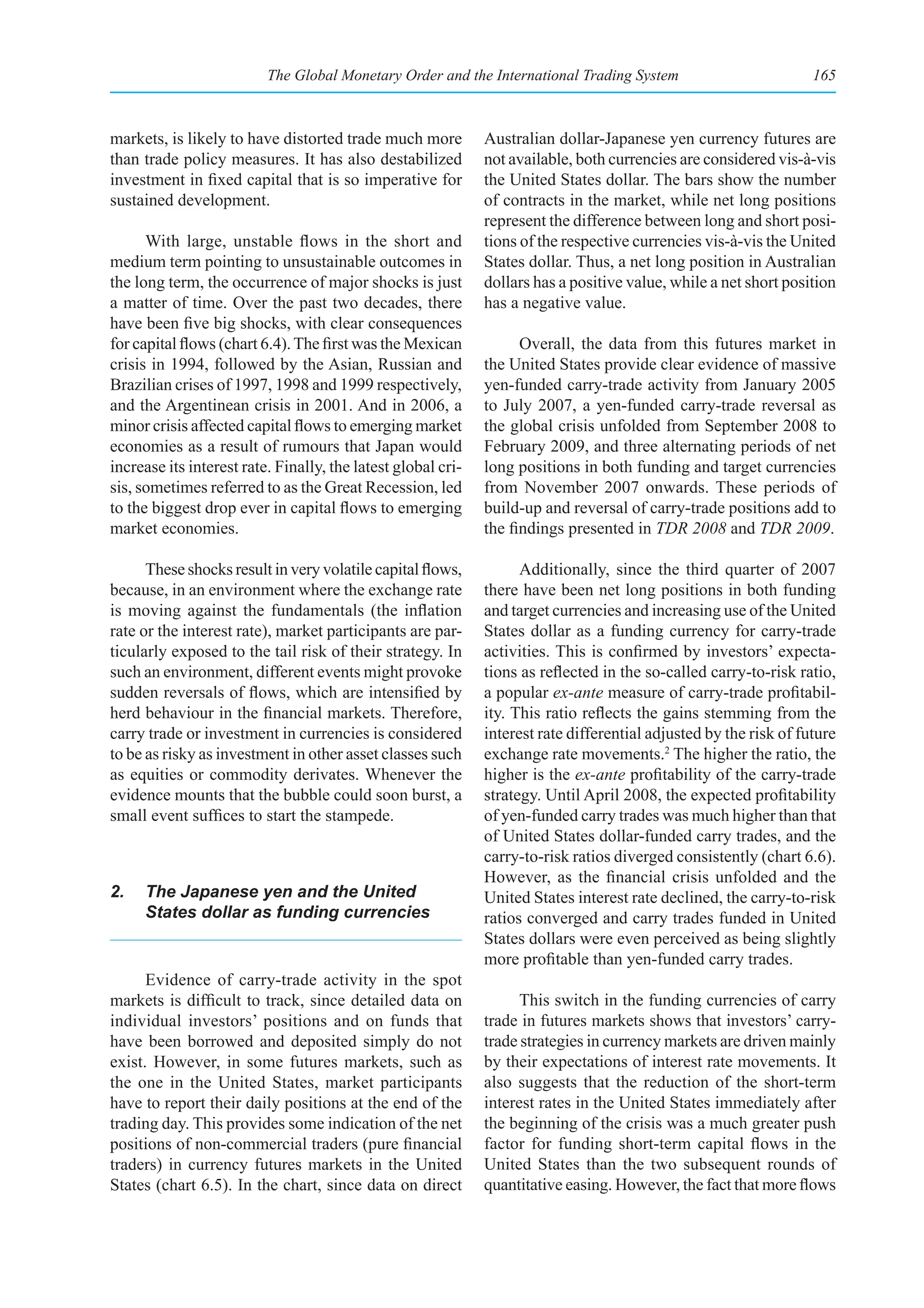The Global Monetary Order and the International Trading System                           165



markets, is likely to have distorted trade much more          Australian dollar-Japanese yen currency futures are
than trade policy measures. It has also destabilized          not available, both currencies are considered vis-à-vis
investment in fixed capital that is so imperative for         the United States dollar. The bars show the number
sustained development.                                        of contracts in the market, while net long positions
                                                              represent the difference between long and short posi-
      With large, unstable flows in the short and             tions of the respective currencies vis-à-vis the United
medium term pointing to unsustainable outcomes in             States dollar. Thus, a net long position in Australian
the long term, the occurrence of major shocks is just         dollars has a positive value, while a net short position
a matter of time. Over the past two decades, there            has a negative value.
have been five big shocks, with clear consequences
for capital flows (chart 6.4). The first was the Mexican            Overall, the data from this futures market in
crisis in 1994, followed by the Asian, Russian and            the United States provide clear evidence of massive
Brazilian crises of 1997, 1998 and 1999 respectively,         yen-funded carry-trade activity from January 2005
and the Argentinean crisis in 2001. And in 2006, a            to July 2007, a yen-funded carry-trade reversal as
minor crisis affected capital flows to emerging market        the global crisis unfolded from September 2008 to
economies as a result of rumours that Japan would             February 2009, and three alternating periods of net
increase its interest rate. Finally, the latest global cri-   long positions in both funding and target currencies
sis, sometimes referred to as the Great Recession, led        from November 2007 onwards. These periods of
to the biggest drop ever in capital flows to emerging         build-up and reversal of carry-trade positions add to
market economies.                                             the findings presented in TDR 2008 and TDR 2009.

      These shocks result in very volatile capital flows,           Additionally, since the third quarter of 2007
because, in an environment where the exchange rate            there have been net long positions in both funding
is moving against the fundamentals (the inflation             and target currencies and increasing use of the United
rate or the interest rate), market participants are par-      States dollar as a funding currency for carry-trade
ticularly exposed to the tail risk of their strategy. In      activities. This is confirmed by investors’ expecta-
such an environment, different events might provoke           tions as reflected in the so-called carry-to-risk ratio,
sudden reversals of flows, which are intensified by           a popular ex-ante measure of carry-trade profitabil-
herd behaviour in the financial markets. Therefore,           ity. This ratio reflects the gains stemming from the
carry trade or investment in currencies is considered         interest rate differential adjusted by the risk of future
to be as risky as investment in other asset classes such      exchange rate movements.2 The higher the ratio, the
as equities or commodity derivates. Whenever the              higher is the ex-ante profitability of the carry-trade
evidence mounts that the bubble could soon burst, a           strategy. Until April 2008, the expected profitability
small event suffices to start the stampede.                   of yen-funded carry trades was much higher than that
                                                              of United States dollar-funded carry trades, and the
                                                              carry-to-risk ratios diverged consistently (chart 6.6).
                                                              However, as the financial crisis unfolded and the
2.   The Japanese yen and the United                          United States interest rate declined, the carry-to-risk
     States dollar as funding currencies                      ratios converged and carry trades funded in United
                                                              States dollars were even perceived as being slightly
                                                              more profitable than yen-funded carry trades.
      Evidence of carry-trade activity in the spot
markets is difficult to track, since detailed data on               This switch in the funding currencies of carry
individual investors’ positions and on funds that             trade in futures markets shows that investors’ carry-
have been borrowed and deposited simply do not                trade strategies in currency markets are driven mainly
exist. However, in some futures markets, such as              by their expectations of interest rate movements. It
the one in the United States, market participants             also suggests that the reduction of the short-term
have to report their daily positions at the end of the        interest rates in the United States immediately after
trading day. This provides some indication of the net         the beginning of the crisis was a much greater push
positions of non-commercial traders (pure financial           factor for funding short-term capital flows in the
traders) in currency futures markets in the United            United States than the two subsequent rounds of
States (chart 6.5). In the chart, since data on direct        quantitative easing. However, the fact that more flows
 