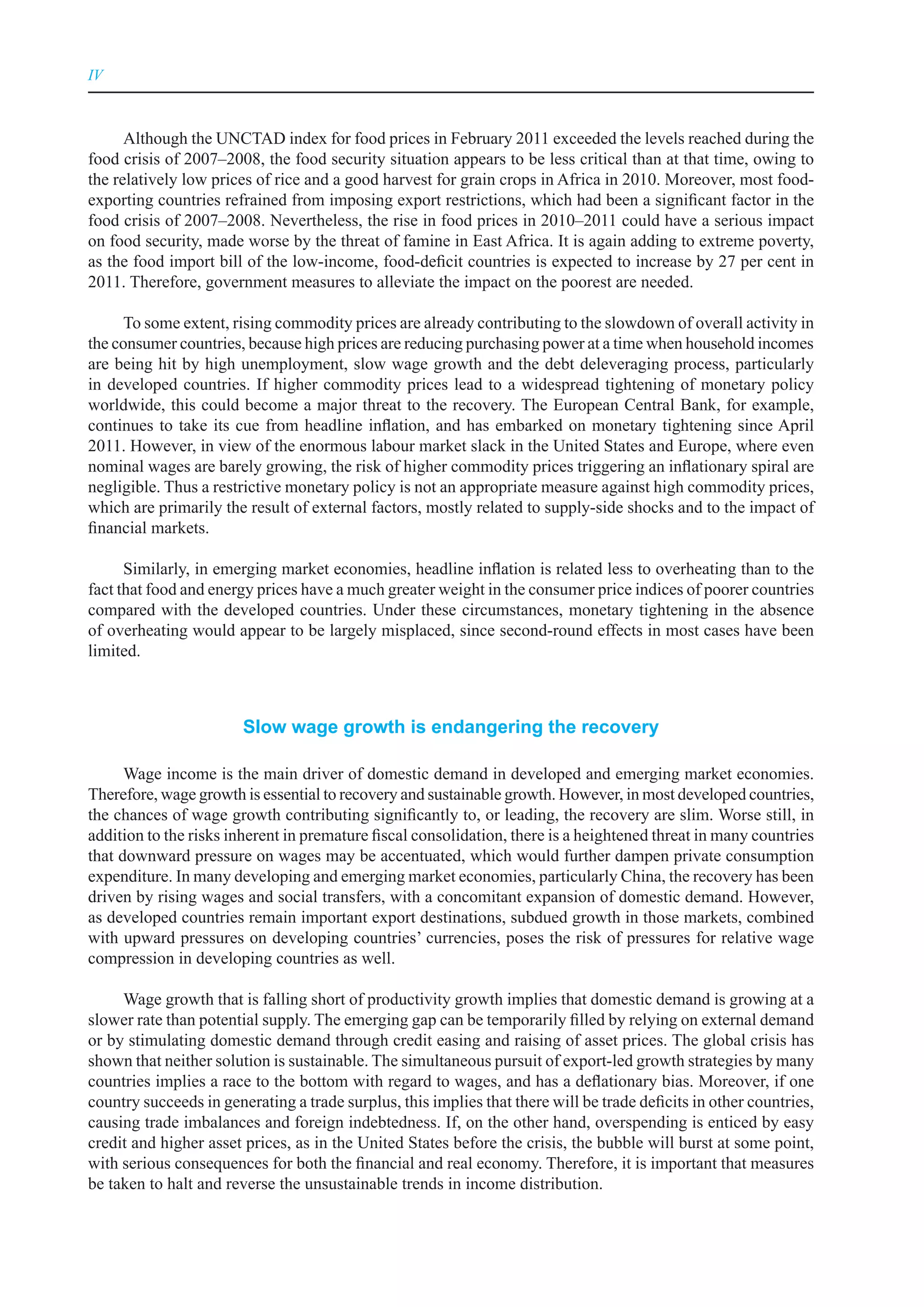 IV



      Although the UNCTAD index for food prices in February 2011 exceeded the levels reached during the
food crisis of 2007–2008, the food security situation appears to be less critical than at that time, owing to
the relatively low prices of rice and a good harvest for grain crops in Africa in 2010. Moreover, most food-
exporting countries refrained from imposing export restrictions, which had been a significant factor in the
food crisis of 2007–2008. Nevertheless, the rise in food prices in 2010–2011 could have a serious impact
on food security, made worse by the threat of famine in East Africa. It is again adding to extreme poverty,
as the food import bill of the low-income, food-deficit countries is expected to increase by 27 per cent in
2011. Therefore, government measures to alleviate the impact on the poorest are needed.

      To some extent, rising commodity prices are already contributing to the slowdown of overall activity in
the consumer countries, because high prices are reducing purchasing power at a time when household incomes
are being hit by high unemployment, slow wage growth and the debt deleveraging process, particularly
in developed countries. If higher commodity prices lead to a widespread tightening of monetary policy
worldwide, this could become a major threat to the recovery. The European Central Bank, for example,
continues to take its cue from headline inflation, and has embarked on monetary tightening since April
2011. However, in view of the enormous labour market slack in the United States and Europe, where even
nominal wages are barely growing, the risk of higher commodity prices triggering an inflationary spiral are
negligible. Thus a restrictive monetary policy is not an appropriate measure against high commodity prices,
which are primarily the result of external factors, mostly related to supply-side shocks and to the impact of
financial markets.

      Similarly, in emerging market economies, headline inflation is related less to overheating than to the
fact that food and energy prices have a much greater weight in the consumer price indices of poorer countries
compared with the developed countries. Under these circumstances, monetary tightening in the absence
of overheating would appear to be largely misplaced, since second-round effects in most cases have been
limited.



                        Slow wage growth is endangering the recovery

      Wage income is the main driver of domestic demand in developed and emerging market economies.
Therefore, wage growth is essential to recovery and sustainable growth. However, in most developed countries,
the chances of wage growth contributing significantly to, or leading, the recovery are slim. Worse still, in
addition to the risks inherent in premature fiscal consolidation, there is a heightened threat in many countries
that downward pressure on wages may be accentuated, which would further dampen private consumption
expenditure. In many developing and emerging market economies, particularly China, the recovery has been
driven by rising wages and social transfers, with a concomitant expansion of domestic demand. However,
as developed countries remain important export destinations, subdued growth in those markets, combined
with upward pressures on developing countries’ currencies, poses the risk of pressures for relative wage
compression in developing countries as well.

     Wage growth that is falling short of productivity growth implies that domestic demand is growing at a
slower rate than potential supply. The emerging gap can be temporarily filled by relying on external demand
or by stimulating domestic demand through credit easing and raising of asset prices. The global crisis has
shown that neither solution is sustainable. The simultaneous pursuit of export-led growth strategies by many
countries implies a race to the bottom with regard to wages, and has a deflationary bias. Moreover, if one
country succeeds in generating a trade surplus, this implies that there will be trade deficits in other countries,
causing trade imbalances and foreign indebtedness. If, on the other hand, overspending is enticed by easy
credit and higher asset prices, as in the United States before the crisis, the bubble will burst at some point,
with serious consequences for both the financial and real economy. Therefore, it is important that measures
be taken to halt and reverse the unsustainable trends in income distribution.
 