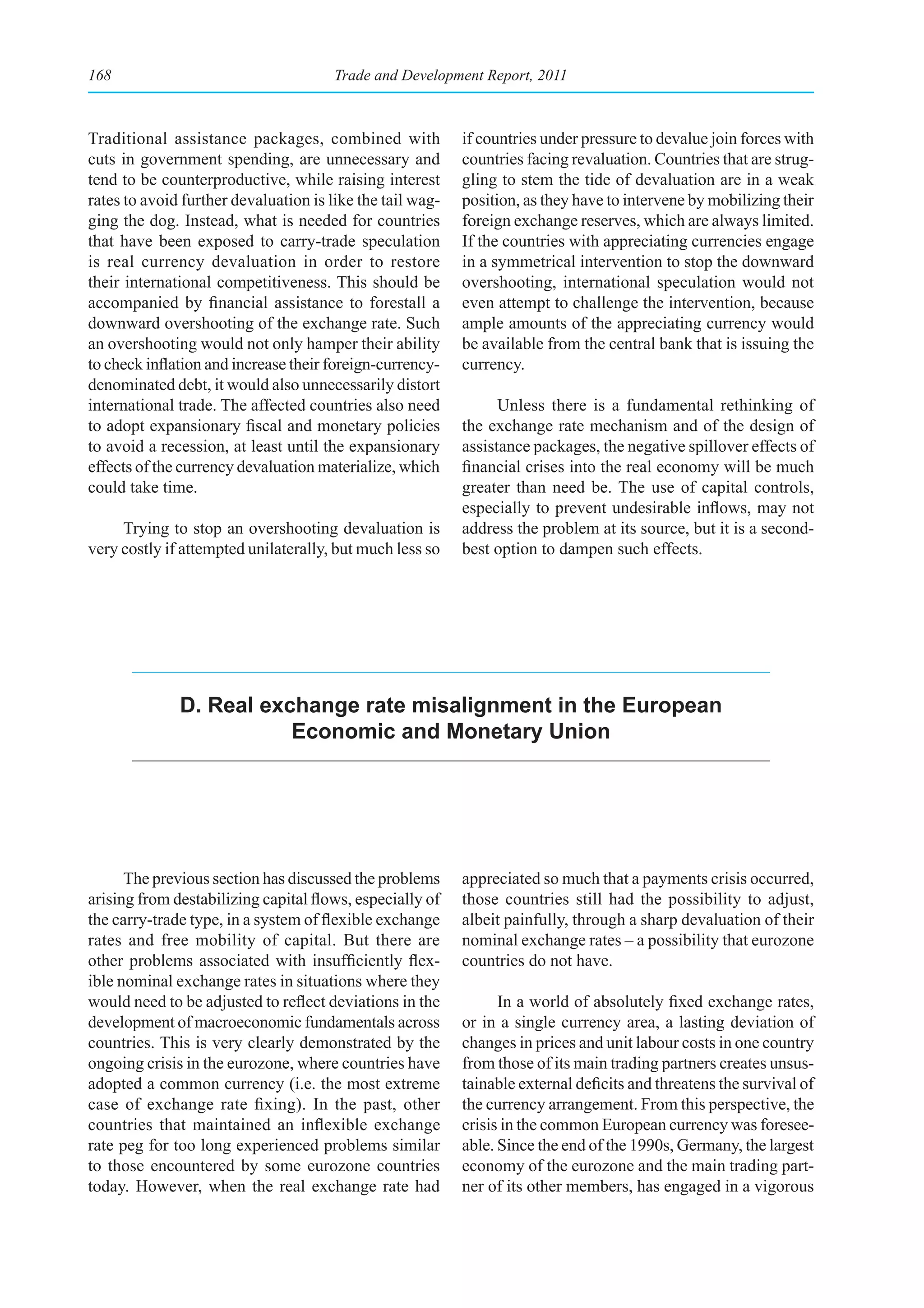 168                                    Trade and Development Report, 2011



Traditional assistance packages, combined with             if countries under pressure to devalue join forces with
cuts in government spending, are unnecessary and           countries facing revaluation. Countries that are strug-
tend to be counterproductive, while raising interest       gling to stem the tide of devaluation are in a weak
rates to avoid further devaluation is like the tail wag-   position, as they have to intervene by mobilizing their
ging the dog. Instead, what is needed for countries        foreign exchange reserves, which are always limited.
that have been exposed to carry-trade speculation          If the countries with appreciating currencies engage
is real currency devaluation in order to restore           in a symmetrical intervention to stop the downward
their international competitiveness. This should be        overshooting, international speculation would not
accompanied by financial assistance to forestall a         even attempt to challenge the intervention, because
downward overshooting of the exchange rate. Such           ample amounts of the appreciating currency would
an overshooting would not only hamper their ability        be available from the central bank that is issuing the
to check inflation and increase their foreign-currency-    currency.
denominated debt, it would also unnecessarily distort
international trade. The affected countries also need            Unless there is a fundamental rethinking of
to adopt expansionary fiscal and monetary policies         the exchange rate mechanism and of the design of
to avoid a recession, at least until the expansionary      assistance packages, the negative spillover effects of
effects of the currency devaluation materialize, which     financial crises into the real economy will be much
could take time.                                           greater than need be. The use of capital controls,
                                                           especially to prevent undesirable inflows, may not
     Trying to stop an overshooting devaluation is         address the problem at its source, but it is a second-
very costly if attempted unilaterally, but much less so    best option to dampen such effects.




              d. real exchange rate misalignment in the european
                         economic and monetary union




      The previous section has discussed the problems      appreciated so much that a payments crisis occurred,
arising from destabilizing capital flows, especially of    those countries still had the possibility to adjust,
the carry-trade type, in a system of flexible exchange     albeit painfully, through a sharp devaluation of their
rates and free mobility of capital. But there are          nominal exchange rates – a possibility that eurozone
other problems associated with insufficiently flex-        countries do not have.
ible nominal exchange rates in situations where they
would need to be adjusted to reflect deviations in the           In a world of absolutely fixed exchange rates,
development of macroeconomic fundamentals across           or in a single currency area, a lasting deviation of
countries. This is very clearly demonstrated by the        changes in prices and unit labour costs in one country
ongoing crisis in the eurozone, where countries have       from those of its main trading partners creates unsus-
adopted a common currency (i.e. the most extreme           tainable external deficits and threatens the survival of
case of exchange rate fixing). In the past, other          the currency arrangement. From this perspective, the
countries that maintained an inflexible exchange           crisis in the common European currency was foresee-
rate peg for too long experienced problems similar         able. Since the end of the 1990s, Germany, the largest
to those encountered by some eurozone countries            economy of the eurozone and the main trading part-
today. However, when the real exchange rate had            ner of its other members, has engaged in a vigorous
 