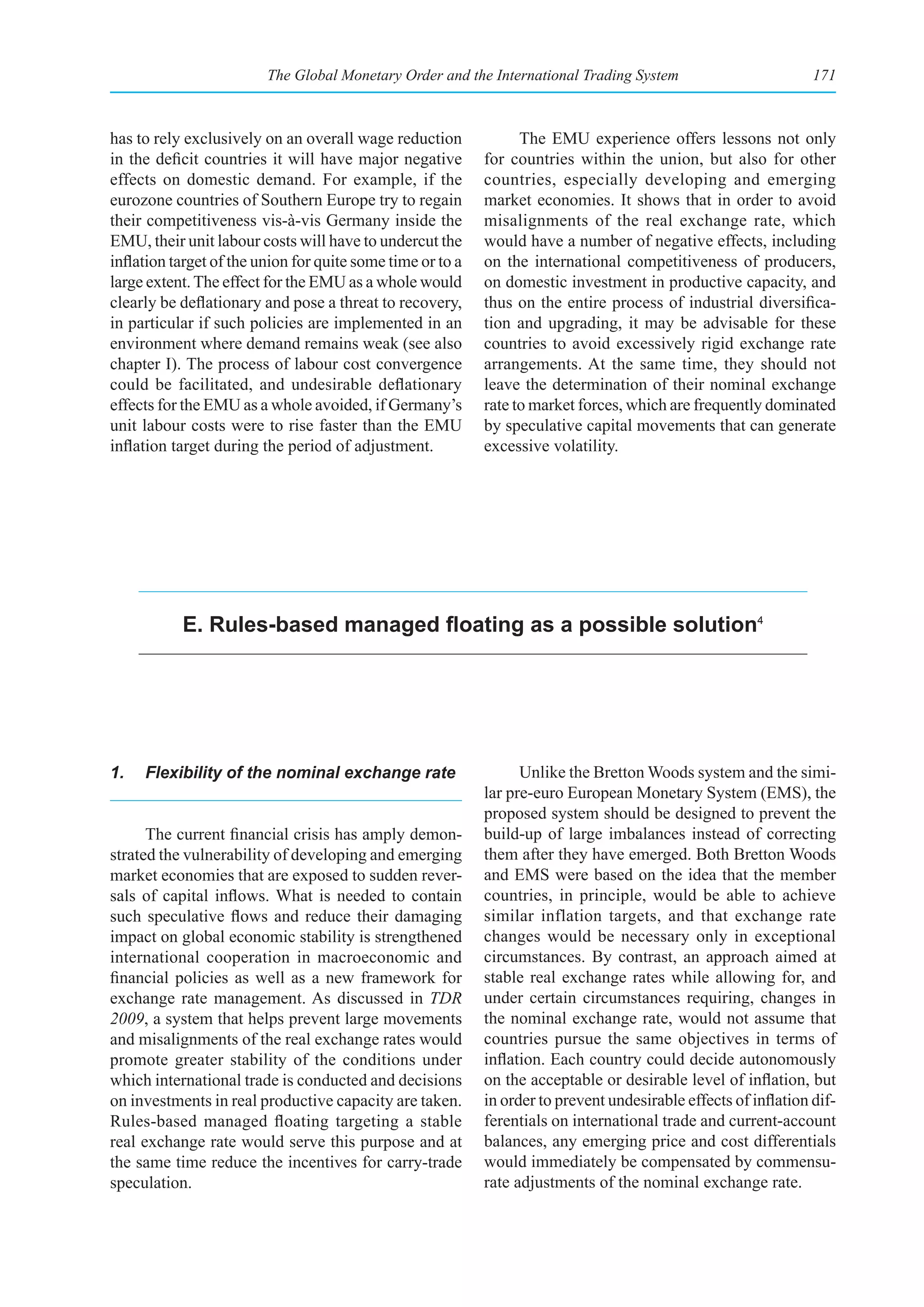The Global Monetary Order and the International Trading System                          171



has to rely exclusively on an overall wage reduction              The EMU experience offers lessons not only
in the deficit countries it will have major negative        for countries within the union, but also for other
effects on domestic demand. For example, if the             countries, especially developing and emerging
eurozone countries of Southern Europe try to regain         market economies. It shows that in order to avoid
their competitiveness vis-à-vis Germany inside the          misalignments of the real exchange rate, which
EMU, their unit labour costs will have to undercut the      would have a number of negative effects, including
inflation target of the union for quite some time or to a   on the international competitiveness of producers,
large extent. The effect for the EMU as a whole would       on domestic investment in productive capacity, and
clearly be deflationary and pose a threat to recovery,      thus on the entire process of industrial diversifica-
in particular if such policies are implemented in an        tion and upgrading, it may be advisable for these
environment where demand remains weak (see also             countries to avoid excessively rigid exchange rate
chapter I). The process of labour cost convergence          arrangements. At the same time, they should not
could be facilitated, and undesirable deflationary          leave the determination of their nominal exchange
effects for the EMU as a whole avoided, if Germany’s        rate to market forces, which are frequently dominated
unit labour costs were to rise faster than the EMU          by speculative capital movements that can generate
inflation target during the period of adjustment.           excessive volatility.




           E. Rules-based managed floating as a possible solution4




1.   Flexibility of the nominal exchange rate                     Unlike the Bretton Woods system and the simi-
                                                            lar pre-euro European Monetary System (EMS), the
                                                            proposed system should be designed to prevent the
      The current financial crisis has amply demon-         build-up of large imbalances instead of correcting
strated the vulnerability of developing and emerging        them after they have emerged. Both Bretton Woods
market economies that are exposed to sudden rever-          and EMS were based on the idea that the member
sals of capital inflows. What is needed to contain          countries, in principle, would be able to achieve
such speculative flows and reduce their damaging            similar inflation targets, and that exchange rate
impact on global economic stability is strengthened         changes would be necessary only in exceptional
international cooperation in macroeconomic and              circumstances. By contrast, an approach aimed at
financial policies as well as a new framework for           stable real exchange rates while allowing for, and
exchange rate management. As discussed in TDR               under certain circumstances requiring, changes in
2009, a system that helps prevent large movements           the nominal exchange rate, would not assume that
and misalignments of the real exchange rates would          countries pursue the same objectives in terms of
promote greater stability of the conditions under           inflation. Each country could decide autonomously
which international trade is conducted and decisions        on the acceptable or desirable level of inflation, but
on investments in real productive capacity are taken.       in order to prevent undesirable effects of inflation dif-
Rules-based managed floating targeting a stable             ferentials on international trade and current-account
real exchange rate would serve this purpose and at          balances, any emerging price and cost differentials
the same time reduce the incentives for carry-trade         would immediately be compensated by commensu-
speculation.                                                rate adjustments of the nominal exchange rate.
 