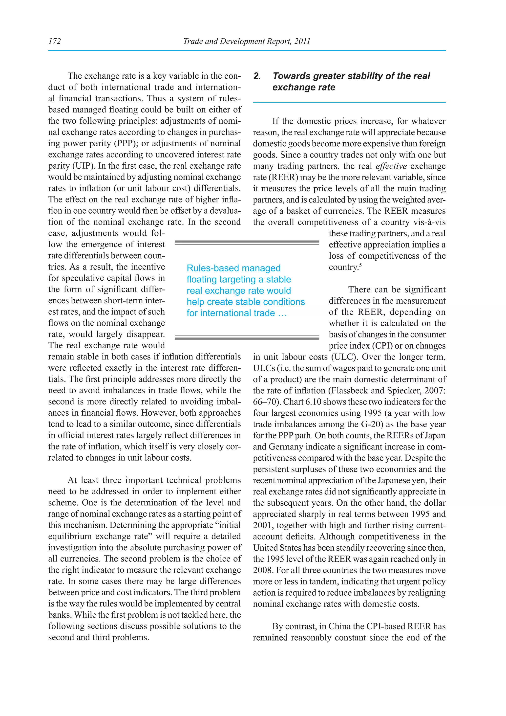 172                                    Trade and Development Report, 2011



       The exchange rate is a key variable in the con- 2. Towards greater stability of the real
duct of both international trade and internation-                 exchange rate
al financial transactions. Thus a system of rules-
based managed floating could be built on either of
the two following principles: adjustments of nomi-                If the domestic prices increase, for whatever
nal exchange rates according to changes in purchas- reason, the real exchange rate will appreciate because
ing power parity (PPP); or adjustments of nominal domestic goods become more expensive than foreign
exchange rates according to uncovered interest rate goods. Since a country trades not only with one but
parity (UIP). In the first case, the real exchange rate many trading partners, the real effective exchange
would be maintained by adjusting nominal exchange rate (REER) may be the more relevant variable, since
rates to inflation (or unit labour cost) differentials. it measures the price levels of all the main trading
The effect on the real exchange rate of higher infla- partners, and is calculated by using the weighted aver-
tion in one country would then be offset by a devalua- age of a basket of currencies. The REER measures
tion of the nominal exchange rate. In the second the overall competitiveness of a country vis-à-vis
case, adjustments would fol-                                                      these trading partners, and a real
low the emergence of interest                                                     effective appreciation implies a
rate differentials between coun-                                                  loss of competitiveness of the
tries. As a result, the incentive         Rules-based managed                     country.5
for speculative capital flows in          floating	targeting	a	stable	
the form of significant differ-           real exchange rate would                      There can be significant
ences between short-term inter-           help create stable conditions           differences in the measurement
est rates, and the impact of such         for international trade …               of the REER, depending on
flows on the nominal exchange                                                     whether it is calculated on the
rate, would largely disappear.                                                    basis of changes in the consumer
The real exchange rate would                                                      price index (CPI) or on changes
remain stable in both cases if inflation differentials in unit labour costs (ULC). Over the longer term,
were reflected exactly in the interest rate differen- ULCs (i.e. the sum of wages paid to generate one unit
tials. The first principle addresses more directly the of a product) are the main domestic determinant of
need to avoid imbalances in trade flows, while the the rate of inflation (Flassbeck and Spiecker, 2007:
second is more directly related to avoiding imbal- 66–70). Chart 6.10 shows these two indicators for the
ances in financial flows. However, both approaches four largest economies using 1995 (a year with low
tend to lead to a similar outcome, since differentials trade imbalances among the G-20) as the base year
in official interest rates largely reflect differences in for the PPP path. On both counts, the REERs of Japan
the rate of inflation, which itself is very closely cor- and Germany indicate a significant increase in com-
related to changes in unit labour costs.                    petitiveness compared with the base year. Despite the
                                                            persistent surpluses of these two economies and the
       At least three important technical problems recent nominal appreciation of the Japanese yen, their
need to be addressed in order to implement either real exchange rates did not significantly appreciate in
scheme. One is the determination of the level and the subsequent years. On the other hand, the dollar
range of nominal exchange rates as a starting point of appreciated sharply in real terms between 1995 and
this mechanism. Determining the appropriate “initial 2001, together with high and further rising current-
equilibrium exchange rate” will require a detailed account deficits. Although competitiveness in the
investigation into the absolute purchasing power of United States has been steadily recovering since then,
all currencies. The second problem is the choice of the 1995 level of the REER was again reached only in
the right indicator to measure the relevant exchange 2008. For all three countries the two measures move
rate. In some cases there may be large differences more or less in tandem, indicating that urgent policy
between price and cost indicators. The third problem action is required to reduce imbalances by realigning
is the way the rules would be implemented by central nominal exchange rates with domestic costs.
banks. While the first problem is not tackled here, the
following sections discuss possible solutions to the              By contrast, in China the CPI-based REER has
second and third problems.                                  remained reasonably constant since the end of the
 