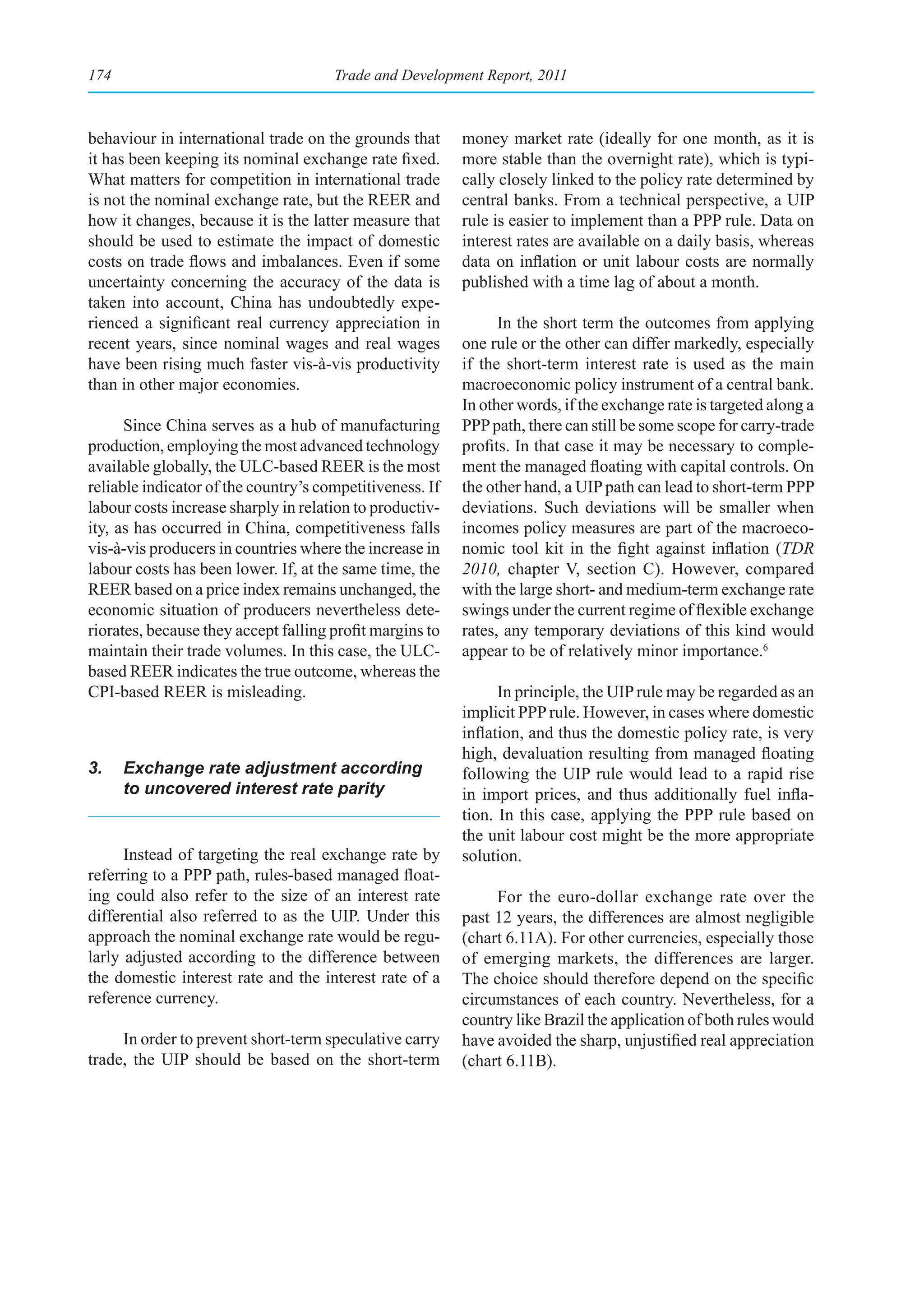 174                                   Trade and Development Report, 2011



behaviour in international trade on the grounds that      money market rate (ideally for one month, as it is
it has been keeping its nominal exchange rate fixed.      more stable than the overnight rate), which is typi-
What matters for competition in international trade       cally closely linked to the policy rate determined by
is not the nominal exchange rate, but the REER and        central banks. From a technical perspective, a UIP
how it changes, because it is the latter measure that     rule is easier to implement than a PPP rule. Data on
should be used to estimate the impact of domestic         interest rates are available on a daily basis, whereas
costs on trade flows and imbalances. Even if some         data on inflation or unit labour costs are normally
uncertainty concerning the accuracy of the data is        published with a time lag of about a month.
taken into account, China has undoubtedly expe-
rienced a significant real currency appreciation in             In the short term the outcomes from applying
recent years, since nominal wages and real wages          one rule or the other can differ markedly, especially
have been rising much faster vis-à-vis productivity       if the short-term interest rate is used as the main
than in other major economies.                            macroeconomic policy instrument of a central bank.
                                                          In other words, if the exchange rate is targeted along a
      Since China serves as a hub of manufacturing        PPP path, there can still be some scope for carry-trade
production, employing the most advanced technology        profits. In that case it may be necessary to comple-
available globally, the ULC-based REER is the most        ment the managed floating with capital controls. On
reliable indicator of the country’s competitiveness. If   the other hand, a UIP path can lead to short-term PPP
labour costs increase sharply in relation to productiv-   deviations. Such deviations will be smaller when
ity, as has occurred in China, competitiveness falls      incomes policy measures are part of the macroeco-
vis-à-vis producers in countries where the increase in    nomic tool kit in the fight against inflation (TDR
labour costs has been lower. If, at the same time, the    2010, chapter V, section C). However, compared
REER based on a price index remains unchanged, the        with the large short- and medium-term exchange rate
economic situation of producers nevertheless dete-        swings under the current regime of flexible exchange
riorates, because they accept falling profit margins to   rates, any temporary deviations of this kind would
maintain their trade volumes. In this case, the ULC-      appear to be of relatively minor importance.6
based REER indicates the true outcome, whereas the
CPI-based REER is misleading.                                   In principle, the UIP rule may be regarded as an
                                                          implicit PPP rule. However, in cases where domestic
                                                          inflation, and thus the domestic policy rate, is very
                                                          high, devaluation resulting from managed floating
3.    Exchange rate adjustment according                  following the UIP rule would lead to a rapid rise
      to uncovered interest rate parity                   in import prices, and thus additionally fuel infla-
                                                          tion. In this case, applying the PPP rule based on
                                                          the unit labour cost might be the more appropriate
      Instead of targeting the real exchange rate by      solution.
referring to a PPP path, rules-based managed float-
ing could also refer to the size of an interest rate           For the euro-dollar exchange rate over the
differential also referred to as the UIP. Under this      past 12 years, the differences are almost negligible
approach the nominal exchange rate would be regu-         (chart 6.11A). For other currencies, especially those
larly adjusted according to the difference between        of emerging markets, the differences are larger.
the domestic interest rate and the interest rate of a     The choice should therefore depend on the specific
reference currency.                                       circumstances of each country. Nevertheless, for a
                                                          country like Brazil the application of both rules would
     In order to prevent short-term speculative carry     have avoided the sharp, unjustified real appreciation
trade, the UIP should be based on the short-term          (chart 6.11B).
 