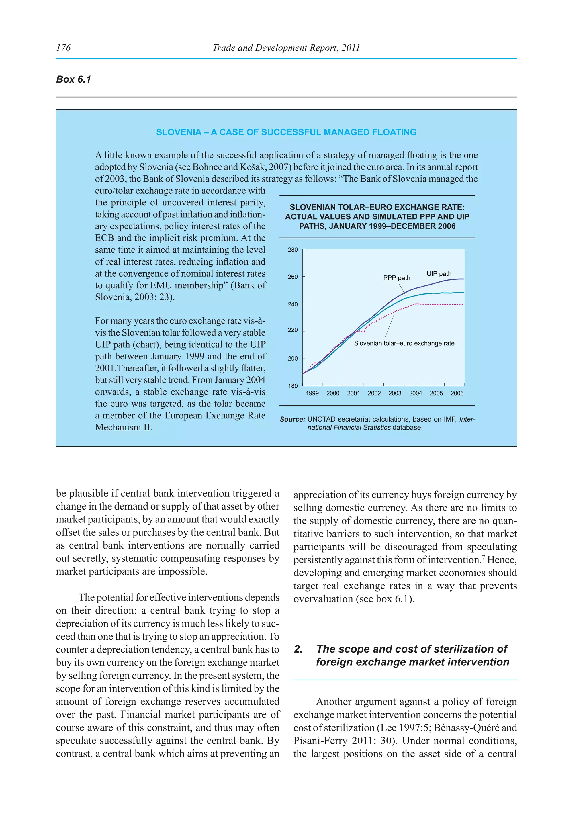176                                       Trade and Development Report, 2011


Box 6.1




                           slovenIa – a Case of suCCessful managed floatIng

          A little known example of the successful application of a strategy of managed floating is the one
          adopted by Slovenia (see Bohnec and Košak, 2007) before it joined the euro area. In its annual report
          of 2003, the Bank of Slovenia described its strategy as follows: “The Bank of Slovenia managed the
          euro/tolar exchange rate in accordance with
          the principle of uncovered interest parity,         slovenIan tolar–euro exChange rate:
          taking account of past inflation and inflation-   aCtual values and sImulated ppp and uIp
          ary expectations, policy interest rates of the         paths, January 1999–deCember 2006
          ECB and the implicit risk premium. At the
          same time it aimed at maintaining the level        280

          of real interest rates, reducing inflation and
          at the convergence of nominal interest rates       260                     PPP path
                                                                                                  UIP path
          to qualify for EMU membership” (Bank of
          Slovenia, 2003: 23).
                                                               240

          For many years the euro exchange rate vis-à-
          vis the Slovenian tolar followed a very stable       220

          UIP path (chart), being identical to the UIP                                Slovenian tolar–euro exchange rate

          path between January 1999 and the end of             200
          2001.Thereafter, it followed a slightly flatter,
          but still very stable trend. From January 2004
                                                               180
          onwards, a stable exchange rate vis-à-vis                   1999   2000   2001   2002   2003   2004   2005   2006
          the euro was targeted, as the tolar became
          a member of the European Exchange Rate             Source: UNCTAD secretariat calculations, based on IMF, Inter-
          Mechanism II.                                              national Financial Statistics database.




be plausible if central bank intervention triggered a            appreciation of its currency buys foreign currency by
change in the demand or supply of that asset by other            selling domestic currency. As there are no limits to
market participants, by an amount that would exactly             the supply of domestic currency, there are no quan-
offset the sales or purchases by the central bank. But           titative barriers to such intervention, so that market
as central bank interventions are normally carried               participants will be discouraged from speculating
out secretly, systematic compensating responses by               persistently against this form of intervention.7 Hence,
market participants are impossible.                              developing and emerging market economies should
                                                                 target real exchange rates in a way that prevents
     The potential for effective interventions depends           overvaluation (see box 6.1).
on their direction: a central bank trying to stop a
depreciation of its currency is much less likely to suc-
ceed than one that is trying to stop an appreciation. To
counter a depreciation tendency, a central bank has to           2.      The scope and cost of sterilization of
buy its own currency on the foreign exchange market                      foreign exchange market intervention
by selling foreign currency. In the present system, the
scope for an intervention of this kind is limited by the
amount of foreign exchange reserves accumulated                        Another argument against a policy of foreign
over the past. Financial market participants are of              exchange market intervention concerns the potential
course aware of this constraint, and thus may often              cost of sterilization (Lee 1997:5; Bénassy-Quéré and
speculate successfully against the central bank. By              Pisani-Ferry 2011: 30). Under normal conditions,
contrast, a central bank which aims at preventing an             the largest positions on the asset side of a central
 