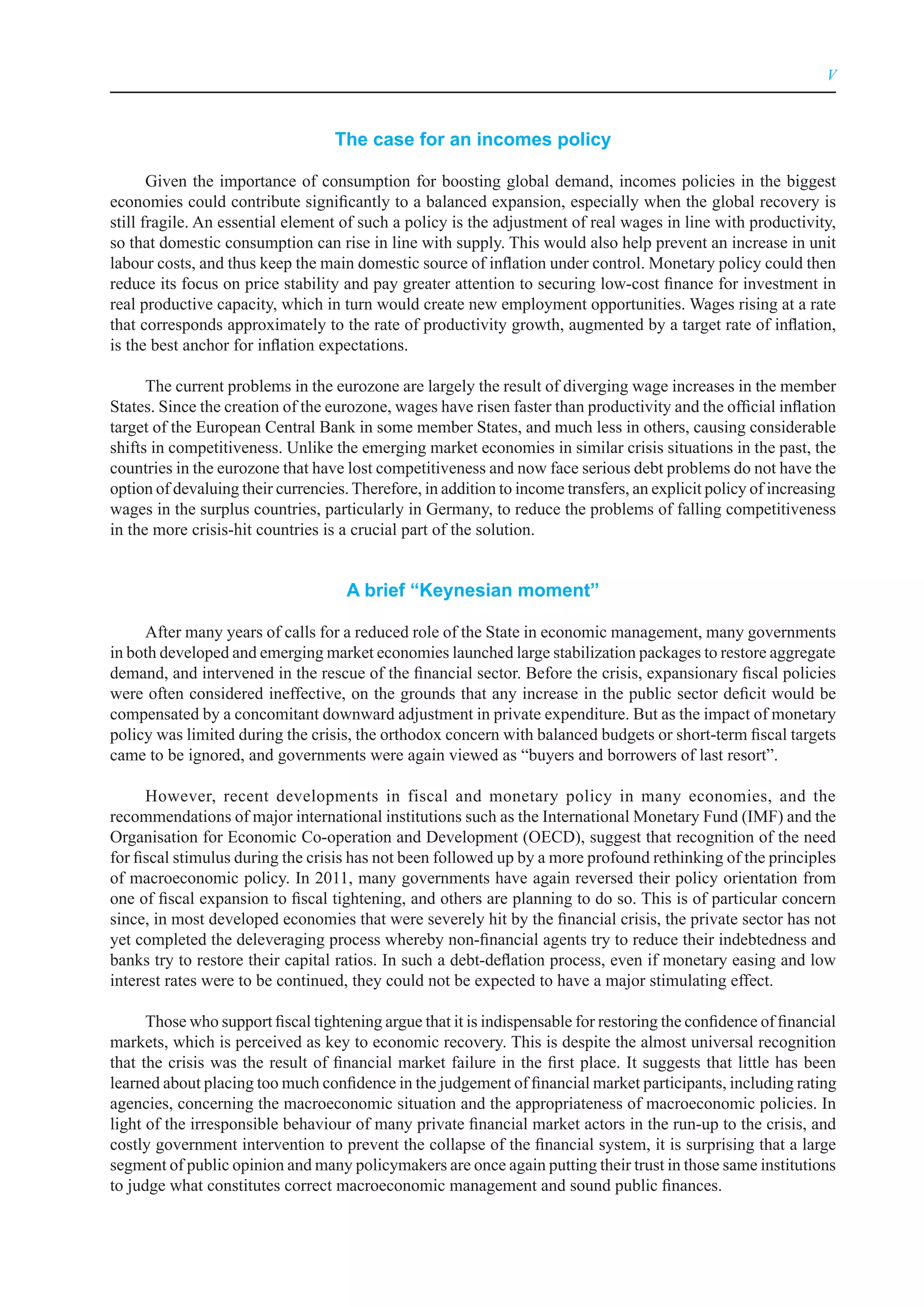 V



                                   The case for an incomes policy

       Given the importance of consumption for boosting global demand, incomes policies in the biggest
economies could contribute significantly to a balanced expansion, especially when the global recovery is
still fragile. An essential element of such a policy is the adjustment of real wages in line with productivity,
so that domestic consumption can rise in line with supply. This would also help prevent an increase in unit
labour costs, and thus keep the main domestic source of inflation under control. Monetary policy could then
reduce its focus on price stability and pay greater attention to securing low-cost finance for investment in
real productive capacity, which in turn would create new employment opportunities. Wages rising at a rate
that corresponds approximately to the rate of productivity growth, augmented by a target rate of inflation,
is the best anchor for inflation expectations.

      The current problems in the eurozone are largely the result of diverging wage increases in the member
States. Since the creation of the eurozone, wages have risen faster than productivity and the official inflation
target of the European Central Bank in some member States, and much less in others, causing considerable
shifts in competitiveness. Unlike the emerging market economies in similar crisis situations in the past, the
countries in the eurozone that have lost competitiveness and now face serious debt problems do not have the
option of devaluing their currencies. Therefore, in addition to income transfers, an explicit policy of increasing
wages in the surplus countries, particularly in Germany, to reduce the problems of falling competitiveness
in the more crisis-hit countries is a crucial part of the solution.


                                     A brief “Keynesian moment”

     After many years of calls for a reduced role of the State in economic management, many governments
in both developed and emerging market economies launched large stabilization packages to restore aggregate
demand, and intervened in the rescue of the financial sector. Before the crisis, expansionary fiscal policies
were often considered ineffective, on the grounds that any increase in the public sector deficit would be
compensated by a concomitant downward adjustment in private expenditure. But as the impact of monetary
policy was limited during the crisis, the orthodox concern with balanced budgets or short-term fiscal targets
came to be ignored, and governments were again viewed as “buyers and borrowers of last resort”.

      However, recent developments in fiscal and monetary policy in many economies, and the
recommendations of major international institutions such as the International Monetary Fund (IMF) and the
Organisation for Economic Co-operation and Development (OECD), suggest that recognition of the need
for fiscal stimulus during the crisis has not been followed up by a more profound rethinking of the principles
of macroeconomic policy. In 2011, many governments have again reversed their policy orientation from
one of fiscal expansion to fiscal tightening, and others are planning to do so. This is of particular concern
since, in most developed economies that were severely hit by the financial crisis, the private sector has not
yet completed the deleveraging process whereby non-financial agents try to reduce their indebtedness and
banks try to restore their capital ratios. In such a debt-deflation process, even if monetary easing and low
interest rates were to be continued, they could not be expected to have a major stimulating effect.

      Those who support fiscal tightening argue that it is indispensable for restoring the confidence of financial
markets, which is perceived as key to economic recovery. This is despite the almost universal recognition
that the crisis was the result of financial market failure in the first place. It suggests that little has been
learned about placing too much confidence in the judgement of financial market participants, including rating
agencies, concerning the macroeconomic situation and the appropriateness of macroeconomic policies. In
light of the irresponsible behaviour of many private financial market actors in the run-up to the crisis, and
costly government intervention to prevent the collapse of the financial system, it is surprising that a large
segment of public opinion and many policymakers are once again putting their trust in those same institutions
to judge what constitutes correct macroeconomic management and sound public finances.
 