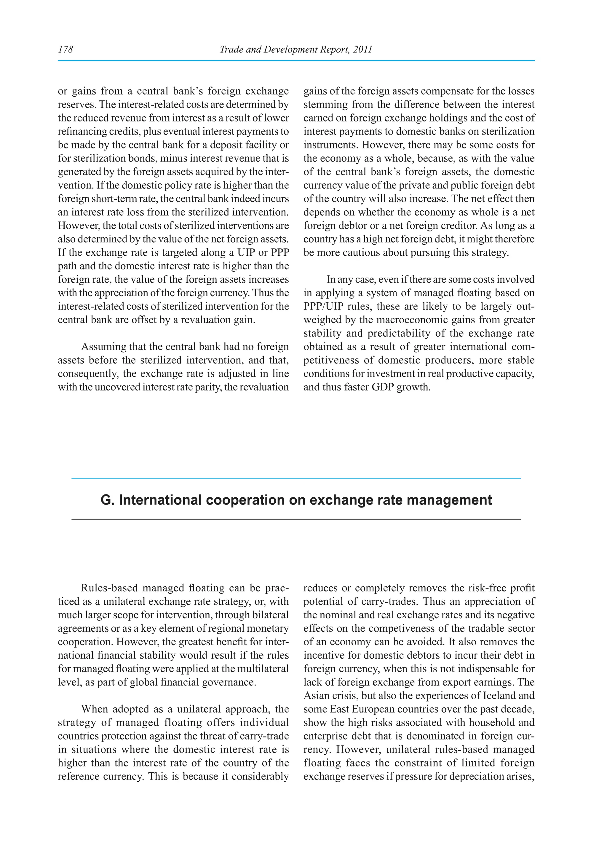178                                    Trade and Development Report, 2011



or gains from a central bank’s foreign exchange             gains of the foreign assets compensate for the losses
reserves. The interest-related costs are determined by      stemming from the difference between the interest
the reduced revenue from interest as a result of lower      earned on foreign exchange holdings and the cost of
refinancing credits, plus eventual interest payments to     interest payments to domestic banks on sterilization
be made by the central bank for a deposit facility or       instruments. However, there may be some costs for
for sterilization bonds, minus interest revenue that is     the economy as a whole, because, as with the value
generated by the foreign assets acquired by the inter-      of the central bank’s foreign assets, the domestic
vention. If the domestic policy rate is higher than the     currency value of the private and public foreign debt
foreign short-term rate, the central bank indeed incurs     of the country will also increase. The net effect then
an interest rate loss from the sterilized intervention.     depends on whether the economy as whole is a net
However, the total costs of sterilized interventions are    foreign debtor or a net foreign creditor. As long as a
also determined by the value of the net foreign assets.     country has a high net foreign debt, it might therefore
If the exchange rate is targeted along a UIP or PPP         be more cautious about pursuing this strategy.
path and the domestic interest rate is higher than the
foreign rate, the value of the foreign assets increases           In any case, even if there are some costs involved
with the appreciation of the foreign currency. Thus the     in applying a system of managed floating based on
interest-related costs of sterilized intervention for the   PPP/UIP rules, these are likely to be largely out-
central bank are offset by a revaluation gain.              weighed by the macroeconomic gains from greater
                                                            stability and predictability of the exchange rate
      Assuming that the central bank had no foreign         obtained as a result of greater international com-
assets before the sterilized intervention, and that,        petitiveness of domestic producers, more stable
consequently, the exchange rate is adjusted in line         conditions for investment in real productive capacity,
with the uncovered interest rate parity, the revaluation    and thus faster GDP growth.




          g. International cooperation on exchange rate management




     Rules-based managed floating can be prac-              reduces or completely removes the risk-free profit
ticed as a unilateral exchange rate strategy, or, with      potential of carry-trades. Thus an appreciation of
much larger scope for intervention, through bilateral       the nominal and real exchange rates and its negative
agreements or as a key element of regional monetary         effects on the competiveness of the tradable sector
cooperation. However, the greatest benefit for inter-       of an economy can be avoided. It also removes the
national financial stability would result if the rules      incentive for domestic debtors to incur their debt in
for managed floating were applied at the multilateral       foreign currency, when this is not indispensable for
level, as part of global financial governance.              lack of foreign exchange from export earnings. The
                                                            Asian crisis, but also the experiences of Iceland and
     When adopted as a unilateral approach, the             some East European countries over the past decade,
strategy of managed floating offers individual              show the high risks associated with household and
countries protection against the threat of carry-trade      enterprise debt that is denominated in foreign cur-
in situations where the domestic interest rate is           rency. However, unilateral rules-based managed
higher than the interest rate of the country of the         floating faces the constraint of limited foreign
reference currency. This is because it considerably         exchange reserves if pressure for depreciation arises,
 