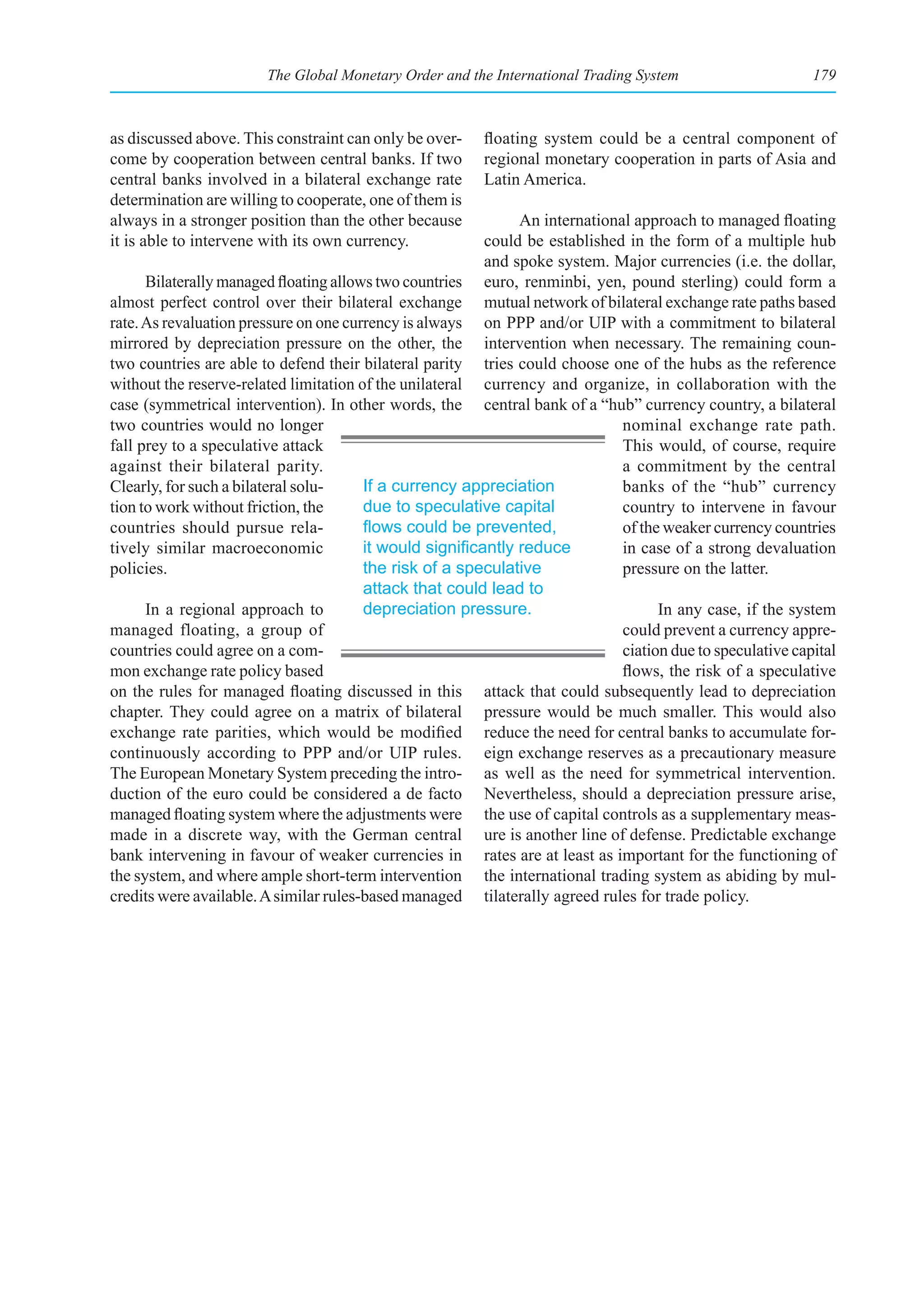 The Global Monetary Order and the International Trading System                      179



as discussed above. This constraint can only be over-    floating system could be a central component of
come by cooperation between central banks. If two        regional monetary cooperation in parts of Asia and
central banks involved in a bilateral exchange rate      Latin America.
determination are willing to cooperate, one of them is
always in a stronger position than the other because           An international approach to managed floating
it is able to intervene with its own currency.            could be established in the form of a multiple hub
                                                          and spoke system. Major currencies (i.e. the dollar,
      Bilaterally managed floating allows two countries euro, renminbi, yen, pound sterling) could form a
almost perfect control over their bilateral exchange mutual network of bilateral exchange rate paths based
rate. As revaluation pressure on one currency is always on PPP and/or UIP with a commitment to bilateral
mirrored by depreciation pressure on the other, the intervention when necessary. The remaining coun-
two countries are able to defend their bilateral parity tries could choose one of the hubs as the reference
without the reserve-related limitation of the unilateral currency and organize, in collaboration with the
case (symmetrical intervention). In other words, the central bank of a “hub” currency country, a bilateral
two countries would no longer                                                 nominal exchange rate path.
fall prey to a speculative attack                                             This would, of course, require
against their bilateral parity.                                               a commitment by the central
Clearly, for such a bilateral solu-     If a currency appreciation            banks of the “hub” currency
tion to work without friction, the      due to speculative capital            country to intervene in favour
countries should pursue rela-           flows	could	be	prevented,	            of the weaker currency countries
tively similar macroeconomic            it	would	significantly	reduce	        in case of a strong devaluation
policies.                               the risk of a speculative             pressure on the latter.
                                        attack that could lead to
      In a regional approach to         depreciation pressure.                      In any case, if the system
managed floating, a group of                                                  could prevent a currency appre-
countries could agree on a com-                                               ciation due to speculative capital
mon exchange rate policy based                                                flows, the risk of a speculative
on the rules for managed floating discussed in this attack that could subsequently lead to depreciation
chapter. They could agree on a matrix of bilateral pressure would be much smaller. This would also
exchange rate parities, which would be modified reduce the need for central banks to accumulate for-
continuously according to PPP and/or UIP rules. eign exchange reserves as a precautionary measure
The European Monetary System preceding the intro- as well as the need for symmetrical intervention.
duction of the euro could be considered a de facto Nevertheless, should a depreciation pressure arise,
managed floating system where the adjustments were the use of capital controls as a supplementary meas-
made in a discrete way, with the German central ure is another line of defense. Predictable exchange
bank intervening in favour of weaker currencies in rates are at least as important for the functioning of
the system, and where ample short-term intervention the international trading system as abiding by mul-
credits were available. A similar rules-based managed tilaterally agreed rules for trade policy.
 