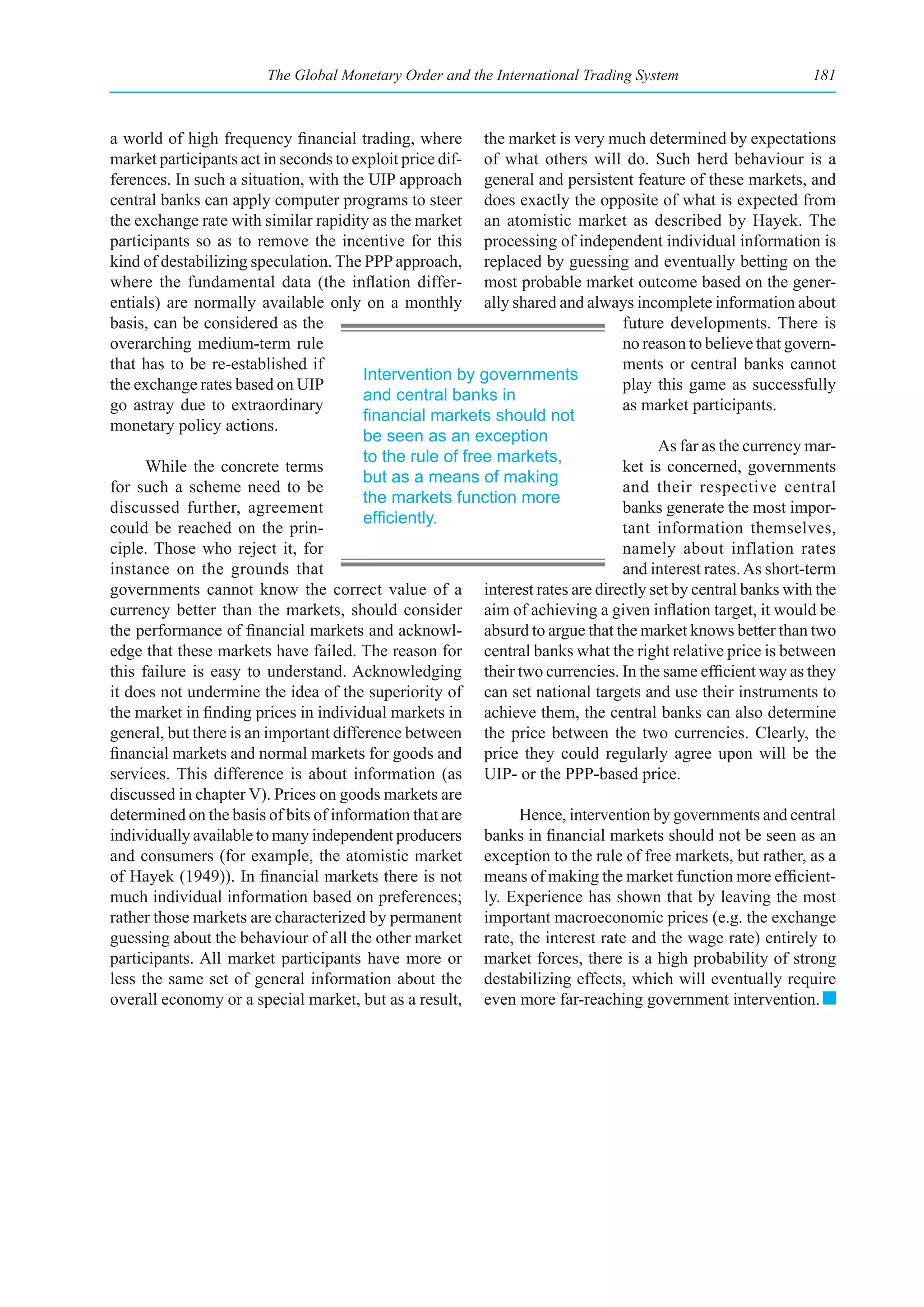 The Global Monetary Order and the International Trading System                     181



a world of high frequency financial trading, where the market is very much determined by expectations
market participants act in seconds to exploit price dif- of what others will do. Such herd behaviour is a
ferences. In such a situation, with the UIP approach general and persistent feature of these markets, and
central banks can apply computer programs to steer does exactly the opposite of what is expected from
the exchange rate with similar rapidity as the market an atomistic market as described by Hayek. The
participants so as to remove the incentive for this processing of independent individual information is
kind of destabilizing speculation. The PPP approach, replaced by guessing and eventually betting on the
where the fundamental data (the inflation differ- most probable market outcome based on the gener-
entials) are normally available only on a monthly ally shared and always incomplete information about
basis, can be considered as the                                              future developments. There is
overarching medium-term rule                                                 no reason to believe that govern-
that has to be re-established if                                             ments or central banks cannot
                                        Intervention by governments
the exchange rates based on UIP                                              play this game as successfully
                                        and central banks in
go astray due to extraordinary                                               as market participants.
                                        financial	markets	should	not	
monetary policy actions.
                                        be seen as an exception
                                                                                   As far as the currency mar-
                                        to the rule of free markets,
      While the concrete terms                                               ket is concerned, governments
                                        but as a means of making
for such a scheme need to be                                                 and their respective central
                                        the markets function more
discussed further, agreement                                                 banks generate the most impor-
                                        efficiently.
could be reached on the prin-                                                tant information themselves,
ciple. Those who reject it, for                                              namely about inflation rates
instance on the grounds that                                                 and interest rates. As short-term
governments cannot know the correct value of a interest rates are directly set by central banks with the
currency better than the markets, should consider aim of achieving a given inflation target, it would be
the performance of financial markets and acknowl- absurd to argue that the market knows better than two
edge that these markets have failed. The reason for central banks what the right relative price is between
this failure is easy to understand. Acknowledging their two currencies. In the same efficient way as they
it does not undermine the idea of the superiority of can set national targets and use their instruments to
the market in finding prices in individual markets in achieve them, the central banks can also determine
general, but there is an important difference between the price between the two currencies. Clearly, the
financial markets and normal markets for goods and price they could regularly agree upon will be the
services. This difference is about information (as UIP- or the PPP-based price.
discussed in chapter V). Prices on goods markets are
determined on the basis of bits of information that are       Hence, intervention by governments and central
individually available to many independent producers banks in financial markets should not be seen as an
and consumers (for example, the atomistic market exception to the rule of free markets, but rather, as a
of Hayek (1949)). In financial markets there is not means of making the market function more efficient-
much individual information based on preferences; ly. Experience has shown that by leaving the most
rather those markets are characterized by permanent important macroeconomic prices (e.g. the exchange
guessing about the behaviour of all the other market rate, the interest rate and the wage rate) entirely to
participants. All market participants have more or market forces, there is a high probability of strong
less the same set of general information about the destabilizing effects, which will eventually require
overall economy or a special market, but as a result, even more far-reaching government intervention.
 