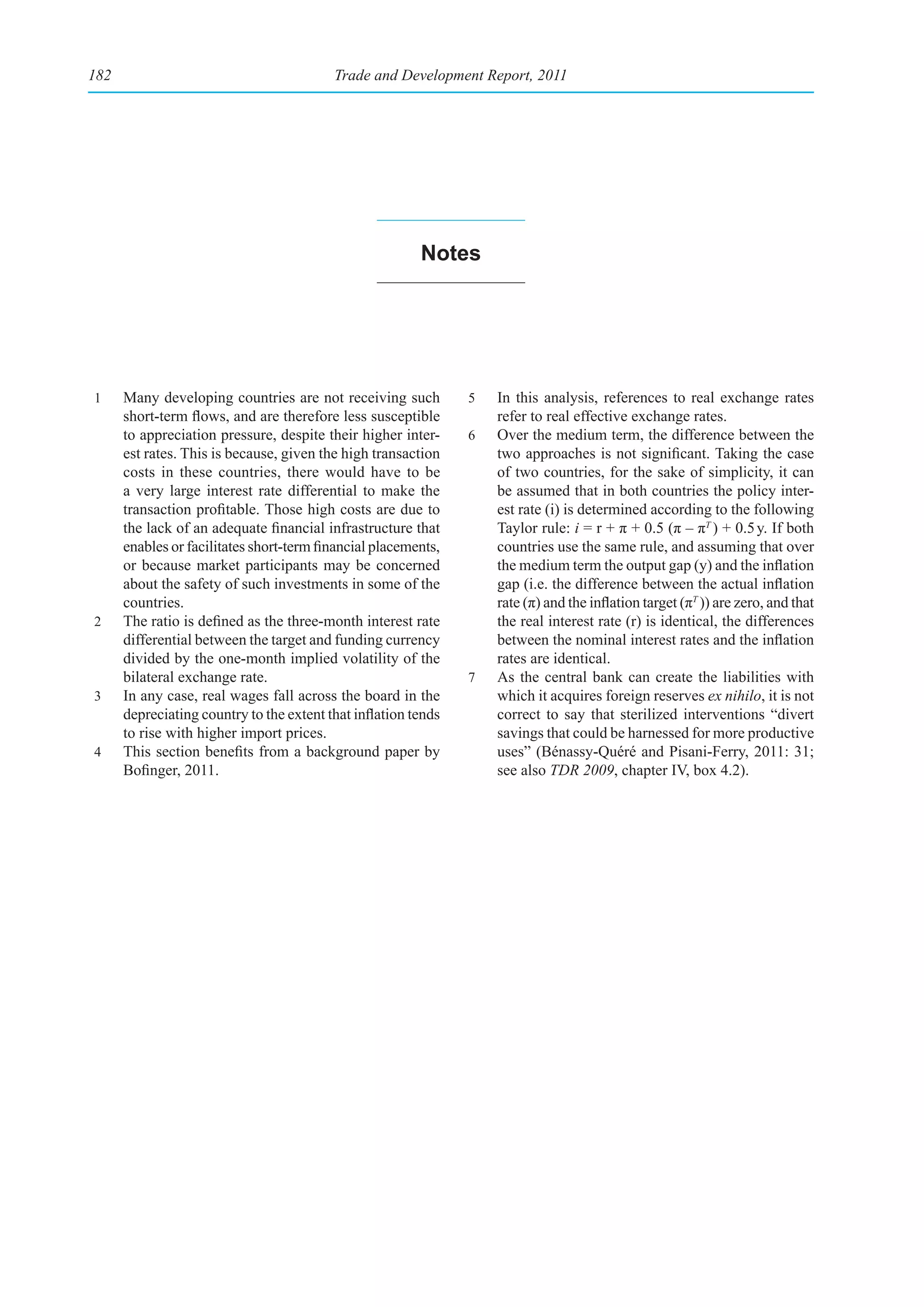 182                                       Trade and Development Report, 2011




                                                         notes




1     Many developing countries are not receiving such          5   In this analysis, references to real exchange rates
      short-term flows, and are therefore less susceptible          refer to real effective exchange rates.
      to appreciation pressure, despite their higher inter-     6   Over the medium term, the difference between the
      est rates. This is because, given the high transaction        two approaches is not significant. Taking the case
      costs in these countries, there would have to be              of two countries, for the sake of simplicity, it can
      a very large interest rate differential to make the           be assumed that in both countries the policy inter-
      transaction profitable. Those high costs are due to           est rate (i) is determined according to the following
      the lack of an adequate financial infrastructure that         Taylor rule: i = r + π + 0.5 (π – πT ) + 0.5 y. If both
      enables or facilitates short-term financial placements,       countries use the same rule, and assuming that over
      or because market participants may be concerned               the medium term the output gap (y) and the inflation
      about the safety of such investments in some of the           gap (i.e. the difference between the actual inflation
      countries.                                                    rate (π) and the inflation target (πT )) are zero, and that
2     The ratio is defined as the three-month interest rate         the real interest rate (r) is identical, the differences
      differential between the target and funding currency          between the nominal interest rates and the inflation
      divided by the one-month implied volatility of the            rates are identical.
      bilateral exchange rate.                                  7   As the central bank can create the liabilities with
3     In any case, real wages fall across the board in the          which it acquires foreign reserves ex nihilo, it is not
      depreciating country to the extent that inflation tends       correct to say that sterilized interventions “divert
      to rise with higher import prices.                            savings that could be harnessed for more productive
4     This section benefits from a background paper by              uses” (Bénassy-Quéré and Pisani-Ferry, 2011: 31;
      Bofinger, 2011.                                               see also TDR 2009, chapter IV, box 4.2).
 