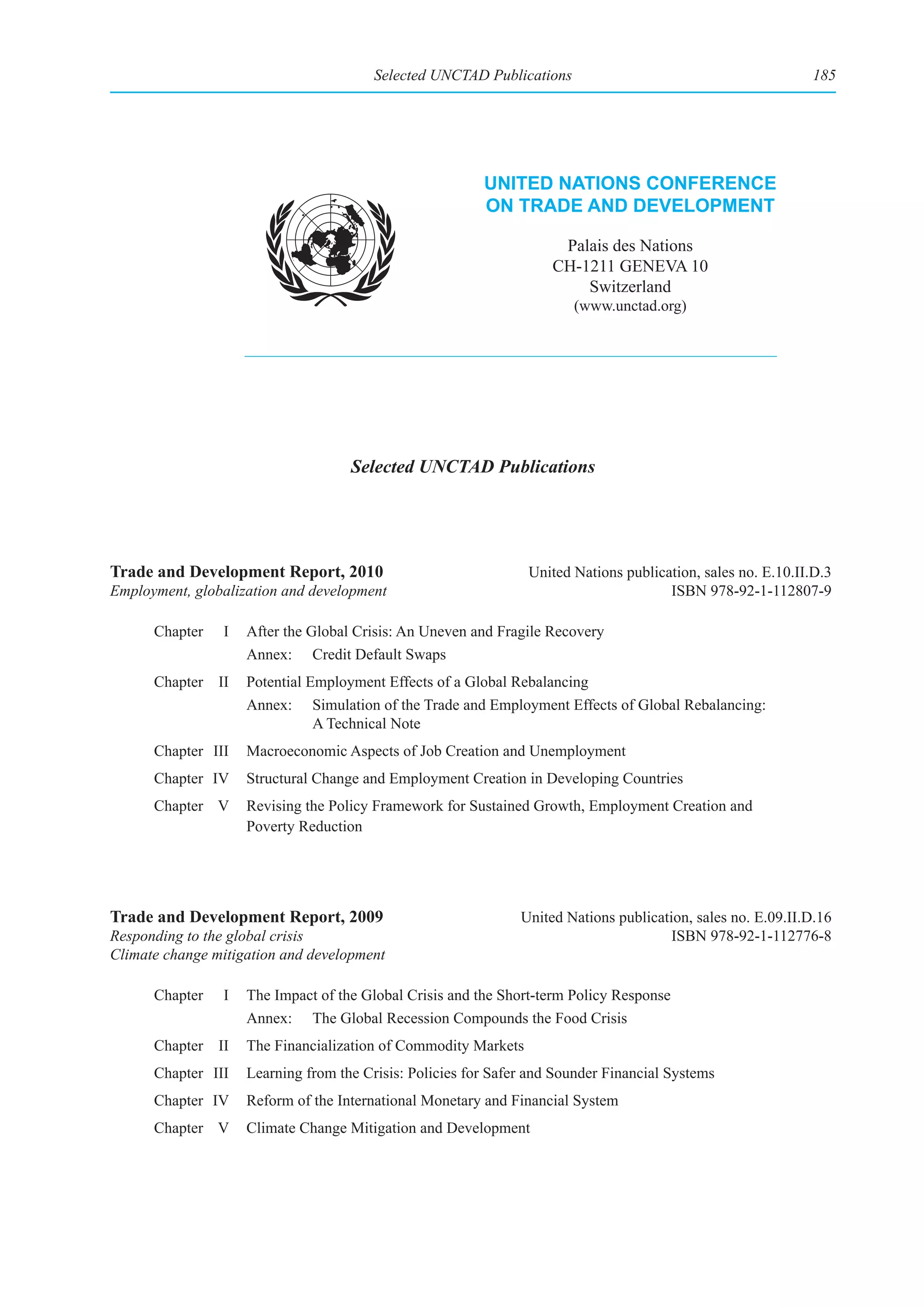 Selected UNCTAD Publications                                         185




                                                         unIted natIons ConferenCe
                                                         on trade and development

                                                                     Palais des Nations
                                                                    CH-1211 GENEVA 10
                                                                        Switzerland
                                                                       (www.unctad.org)




                                    Selected UNCTAD Publications




Trade and Development Report, 2010                              United Nations publication, sales no. E.10.II.D.3
Employment, globalization and development                                             ISBN 978-92-1-112807-9

      Chapter   I   After the Global Crisis: An Uneven and Fragile Recovery
                    Annex: Credit Default Swaps
      Chapter II    Potential Employment Effects of a Global Rebalancing
                    Annex: Simulation of the Trade and Employment Effects of Global Rebalancing:
                               A Technical Note
      Chapter III   Macroeconomic Aspects of Job Creation and Unemployment
      Chapter IV    Structural Change and Employment Creation in Developing Countries
      Chapter V     Revising the Policy Framework for Sustained Growth, Employment Creation and
                    Poverty Reduction




Trade and Development Report, 2009                             United Nations publication, sales no. E.09.II.D.16
Responding to the global crisis                                                        ISBN 978-92-1-112776-8
Climate change mitigation and development

      Chapter   I   The Impact of the Global Crisis and the Short-term Policy Response
                    Annex: The Global Recession Compounds the Food Crisis
      Chapter II    The Financialization of Commodity Markets
      Chapter III   Learning from the Crisis: Policies for Safer and Sounder Financial Systems
      Chapter IV    Reform of the International Monetary and Financial System
      Chapter V     Climate Change Mitigation and Development
 