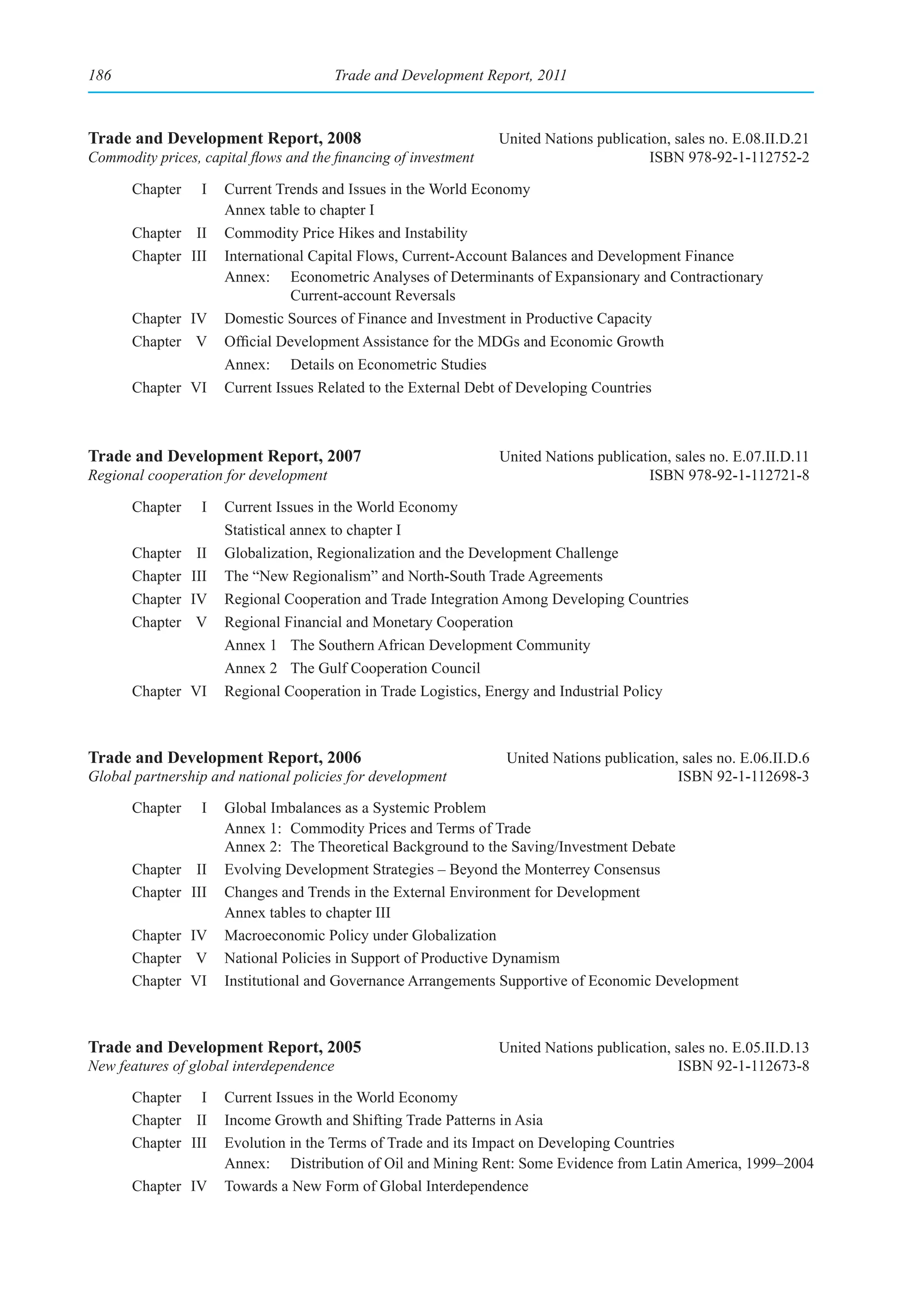186                                      Trade and Development Report, 2011



Trade and Development Report, 2008                                United Nations publication, sales no. E.08.II.D.21
Commodity prices, capital flows and the financing of investment                           ISBN 978-92-1-112752-2

       Chapter     I   Current Trends and Issues in the World Economy
                       Annex table to chapter I
       Chapter II      Commodity Price Hikes and Instability
       Chapter III     International Capital Flows, Current-Account Balances and Development Finance
                       Annex: Econometric Analyses of Determinants of Expansionary and Contractionary
                                  Current-account Reversals
       Chapter IV      Domestic Sources of Finance and Investment in Productive Capacity
       Chapter V       Official Development Assistance for the MDGs and Economic Growth
                       Annex: Details on Econometric Studies
       Chapter VI      Current Issues Related to the External Debt of Developing Countries



Trade and Development Report, 2007                                United Nations publication, sales no. E.07.II.D.11
Regional cooperation for development                                                     ISBN 978-92-1-112721-8

       Chapter     I   Current Issues in the World Economy
                       Statistical annex to chapter I
       Chapter    II   Globalization, Regionalization and the Development Challenge
       Chapter   III   The “New Regionalism” and North-South Trade Agreements
       Chapter   IV    Regional Cooperation and Trade Integration Among Developing Countries
       Chapter    V    Regional Financial and Monetary Cooperation
                       Annex 1 The Southern African Development Community
                       Annex 2 The Gulf Cooperation Council
       Chapter VI      Regional Cooperation in Trade Logistics, Energy and Industrial Policy



Trade and Development Report, 2006                                 United Nations publication, sales no. E.06.II.D.6
Global partnership and national policies for development                                      ISBN 92-1-112698-3

       Chapter     I   Global Imbalances as a Systemic Problem
                       Annex 1: Commodity Prices and Terms of Trade
                       Annex 2: The Theoretical Background to the Saving/Investment Debate
       Chapter II      Evolving Development Strategies – Beyond the Monterrey Consensus
       Chapter III     Changes and Trends in the External Environment for Development
                       Annex tables to chapter III
       Chapter IV      Macroeconomic Policy under Globalization
       Chapter V       National Policies in Support of Productive Dynamism
       Chapter VI      Institutional and Governance Arrangements Supportive of Economic Development



Trade and Development Report, 2005                                United Nations publication, sales no. E.05.II.D.13
New features of global interdependence                                                         ISBN 92-1-112673-8

       Chapter I       Current Issues in the World Economy
       Chapter II      Income Growth and Shifting Trade Patterns in Asia
       Chapter III     Evolution in the Terms of Trade and its Impact on Developing Countries
                       Annex: Distribution of Oil and Mining Rent: Some Evidence from Latin America, 1999–2004
       Chapter IV      Towards a New Form of Global Interdependence
 