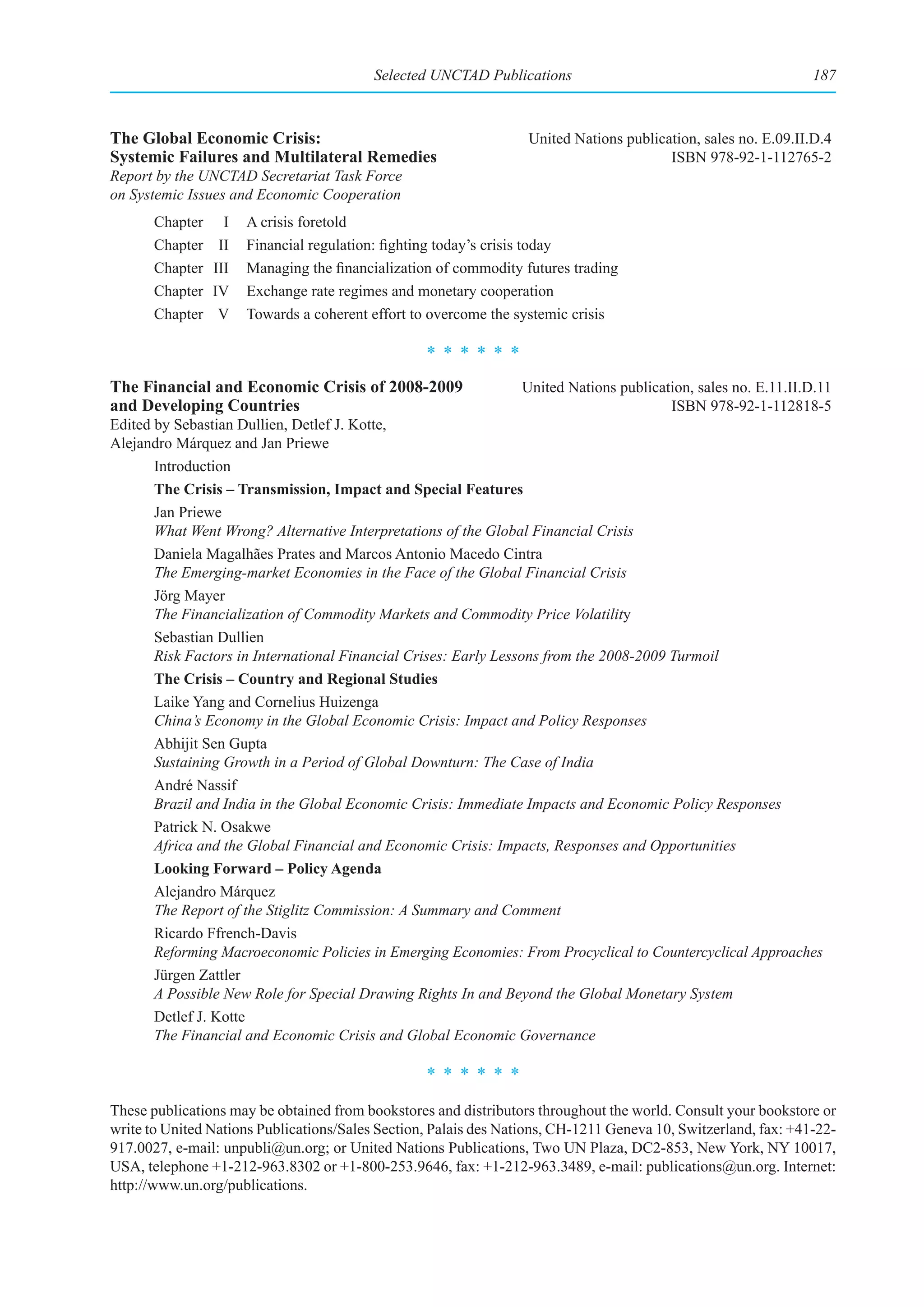 Selected UNCTAD Publications                                          187



The Global Economic Crisis:                                        United Nations publication, sales no. E.09.II.D.4
Systemic Failures and Multilateral Remedies                                              ISBN 978-92-1-112765-2
Report by the UNCTAD Secretariat Task Force
on Systemic Issues and Economic Cooperation
       Chapter     I   A crisis foretold
       Chapter    II   Financial regulation: fighting today’s crisis today
       Chapter   III   Managing the financialization of commodity futures trading
       Chapter   IV    Exchange rate regimes and monetary cooperation
       Chapter    V    Towards a coherent effort to overcome the systemic crisis

                                                   ******
The Financial and Economic Crisis of 2008-2009                    United Nations publication, sales no. E.11.II.D.11
and Developing Countries                                                                 ISBN 978-92-1-112818-5
Edited by Sebastian Dullien, Detlef J. Kotte,
Alejandro Márquez and Jan Priewe
       Introduction
       The Crisis – Transmission, Impact and Special Features
       Jan Priewe
       What Went Wrong? Alternative Interpretations of the Global Financial Crisis
       Daniela Magalhães Prates and Marcos Antonio Macedo Cintra
       The Emerging-market Economies in the Face of the Global Financial Crisis
       Jörg Mayer
       The Financialization of Commodity Markets and Commodity Price Volatility
       Sebastian Dullien
       Risk Factors in International Financial Crises: Early Lessons from the 2008-2009 Turmoil
       The Crisis – Country and Regional Studies
       Laike Yang and Cornelius Huizenga
       China’s Economy in the Global Economic Crisis: Impact and Policy Responses
       Abhijit Sen Gupta
       Sustaining Growth in a Period of Global Downturn: The Case of India
       André Nassif
       Brazil and India in the Global Economic Crisis: Immediate Impacts and Economic Policy Responses
       Patrick N. Osakwe
       Africa and the Global Financial and Economic Crisis: Impacts, Responses and Opportunities
       Looking Forward – Policy Agenda
       Alejandro Márquez
       The Report of the Stiglitz Commission: A Summary and Comment
       Ricardo Ffrench-Davis
       Reforming Macroeconomic Policies in Emerging Economies: From Procyclical to Countercyclical Approaches
       Jürgen Zattler
       A Possible New Role for Special Drawing Rights In and Beyond the Global Monetary System
       Detlef J. Kotte
       The Financial and Economic Crisis and Global Economic Governance

                                                   ******
These publications may be obtained from bookstores and distributors throughout the world. Consult your bookstore or
write to United Nations Publications/Sales Section, Palais des Nations, CH-1211 Geneva 10, Switzerland, fax: +41-22-
917.0027, e-mail: unpubli@un.org; or United Nations Publications, Two UN Plaza, DC2-853, New York, NY 10017,
USA, telephone +1-212-963.8302 or +1-800-253.9646, fax: +1-212-963.3489, e-mail: publications@un.org. Internet:
http://www.un.org/publications.
 