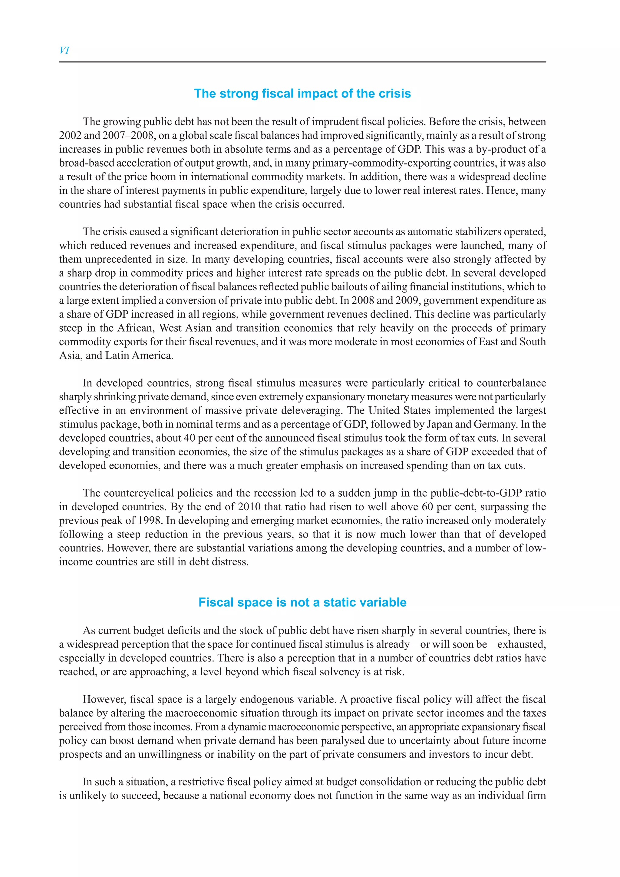 VI



                               The strong fiscal impact of the crisis

      The growing public debt has not been the result of imprudent fiscal policies. Before the crisis, between
2002 and 2007–2008, on a global scale fiscal balances had improved significantly, mainly as a result of strong
increases in public revenues both in absolute terms and as a percentage of GDP. This was a by-product of a
broad-based acceleration of output growth, and, in many primary-commodity-exporting countries, it was also
a result of the price boom in international commodity markets. In addition, there was a widespread decline
in the share of interest payments in public expenditure, largely due to lower real interest rates. Hence, many
countries had substantial fiscal space when the crisis occurred.

      The crisis caused a significant deterioration in public sector accounts as automatic stabilizers operated,
which reduced revenues and increased expenditure, and fiscal stimulus packages were launched, many of
them unprecedented in size. In many developing countries, fiscal accounts were also strongly affected by
a sharp drop in commodity prices and higher interest rate spreads on the public debt. In several developed
countries the deterioration of fiscal balances reflected public bailouts of ailing financial institutions, which to
a large extent implied a conversion of private into public debt. In 2008 and 2009, government expenditure as
a share of GDP increased in all regions, while government revenues declined. This decline was particularly
steep in the African, West Asian and transition economies that rely heavily on the proceeds of primary
commodity exports for their fiscal revenues, and it was more moderate in most economies of East and South
Asia, and Latin America.

     In developed countries, strong fiscal stimulus measures were particularly critical to counterbalance
sharply shrinking private demand, since even extremely expansionary monetary measures were not particularly
effective in an environment of massive private deleveraging. The United States implemented the largest
stimulus package, both in nominal terms and as a percentage of GDP, followed by Japan and Germany. In the
developed countries, about 40 per cent of the announced fiscal stimulus took the form of tax cuts. In several
developing and transition economies, the size of the stimulus packages as a share of GDP exceeded that of
developed economies, and there was a much greater emphasis on increased spending than on tax cuts.

     The countercyclical policies and the recession led to a sudden jump in the public-debt-to-GDP ratio
in developed countries. By the end of 2010 that ratio had risen to well above 60 per cent, surpassing the
previous peak of 1998. In developing and emerging market economies, the ratio increased only moderately
following a steep reduction in the previous years, so that it is now much lower than that of developed
countries. However, there are substantial variations among the developing countries, and a number of low-
income countries are still in debt distress.


                                Fiscal space is not a static variable

     As current budget deficits and the stock of public debt have risen sharply in several countries, there is
a widespread perception that the space for continued fiscal stimulus is already – or will soon be – exhausted,
especially in developed countries. There is also a perception that in a number of countries debt ratios have
reached, or are approaching, a level beyond which fiscal solvency is at risk.

     However, fiscal space is a largely endogenous variable. A proactive fiscal policy will affect the fiscal
balance by altering the macroeconomic situation through its impact on private sector incomes and the taxes
perceived from those incomes. From a dynamic macroeconomic perspective, an appropriate expansionary fiscal
policy can boost demand when private demand has been paralysed due to uncertainty about future income
prospects and an unwillingness or inability on the part of private consumers and investors to incur debt.

      In such a situation, a restrictive fiscal policy aimed at budget consolidation or reducing the public debt
is unlikely to succeed, because a national economy does not function in the same way as an individual firm
 