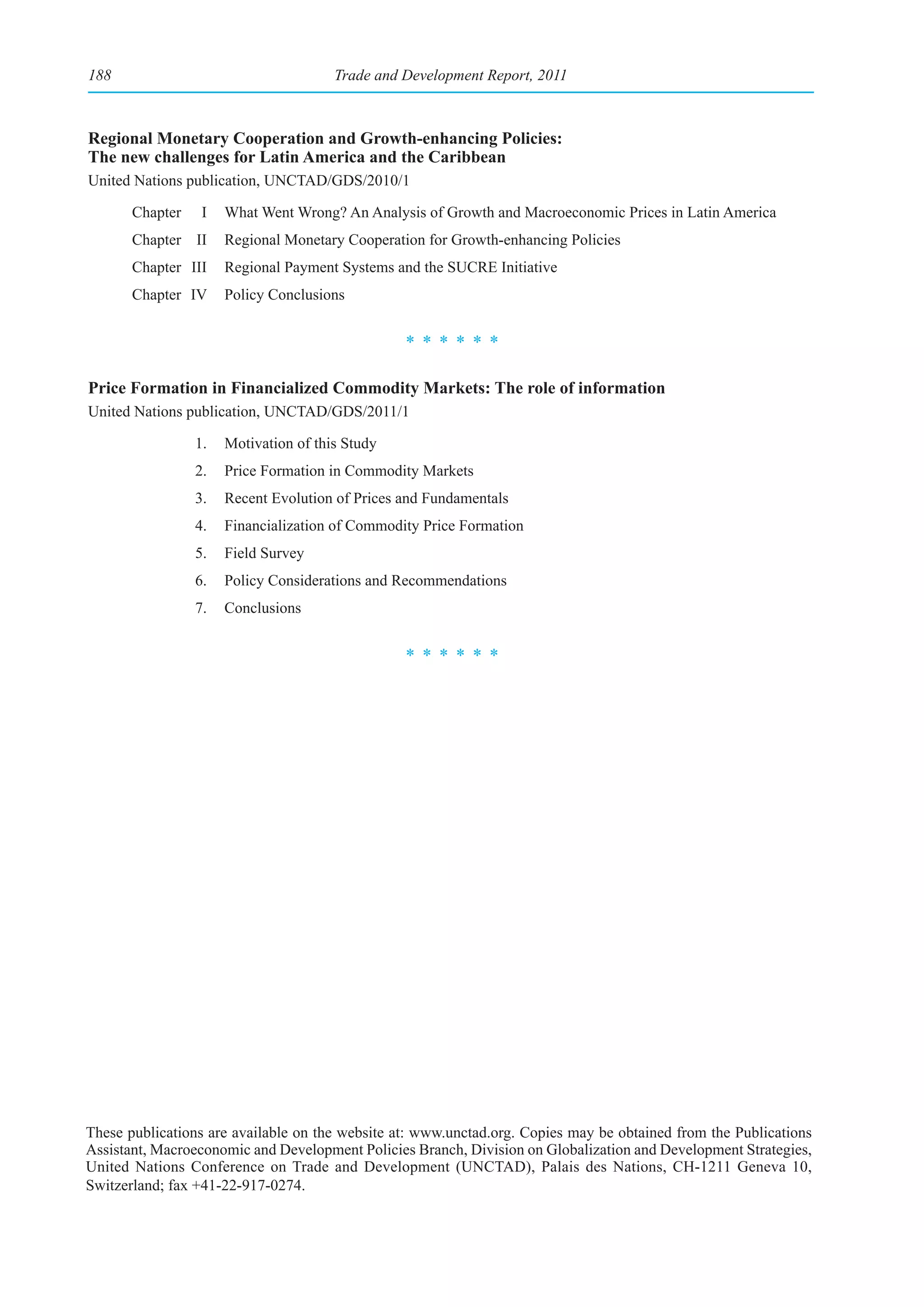 188                                    Trade and Development Report, 2011



Regional Monetary Cooperation and Growth-enhancing Policies:
The new challenges for Latin America and the Caribbean
United Nations publication, UNCTAD/GDS/2010/1

       Chapter    I   What Went Wrong? An Analysis of Growth and Macroeconomic Prices in Latin America
       Chapter II     Regional Monetary Cooperation for Growth-enhancing Policies
       Chapter III    Regional Payment Systems and the SUCRE Initiative
       Chapter IV     Policy Conclusions


                                                 ******

Price Formation in Financialized Commodity Markets: The role of information
United Nations publication, UNCTAD/GDS/2011/1

                 1.   Motivation of this Study
                 2.   Price Formation in Commodity Markets
                 3.   Recent Evolution of Prices and Fundamentals
                 4.   Financialization of Commodity Price Formation
                 5.   Field Survey
                 6.   Policy Considerations and Recommendations
                 7.   Conclusions


                                                 ******




These publications are available on the website at: www.unctad.org. Copies may be obtained from the Publications
Assistant, Macroeconomic and Development Policies Branch, Division on Globalization and Development Strategies,
United Nations Conference on Trade and Development (UNCTAD), Palais des Nations, CH-1211 Geneva 10,
Switzerland; fax +41-22-917-0274.
 