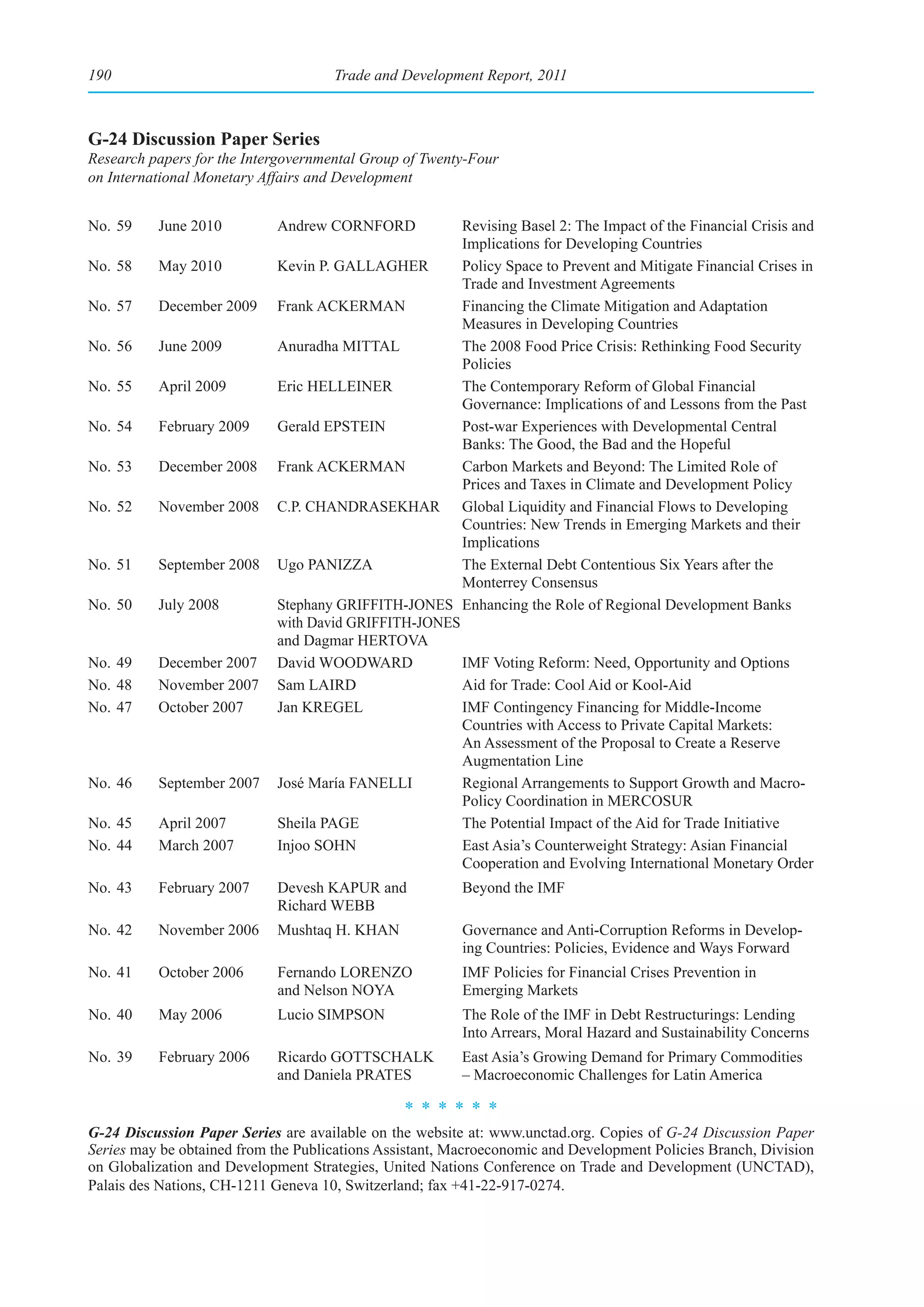 190                                  Trade and Development Report, 2011



G-24 Discussion Paper Series
Research papers for the Intergovernmental Group of Twenty-Four
on International Monetary Affairs and Development


No. 59    June 2010         Andrew CORNFORD           Revising Basel 2: The Impact of the Financial Crisis and
                                                      Implications for Developing Countries
No. 58    May 2010          Kevin P. GALLAGHER        Policy Space to Prevent and Mitigate Financial Crises in
                                                      Trade and Investment Agreements
No. 57    December 2009     Frank ACKERMAN            Financing the Climate Mitigation and Adaptation
                                                      Measures in Developing Countries
No. 56    June 2009         Anuradha MITTAL           The 2008 Food Price Crisis: Rethinking Food Security
                                                      Policies
No. 55    April 2009        Eric HELLEINER            The Contemporary Reform of Global Financial
                                                      Governance: Implications of and Lessons from the Past
No. 54    February 2009     Gerald EPSTEIN            Post-war Experiences with Developmental Central
                                                      Banks: The Good, the Bad and the Hopeful
No. 53    December 2008     Frank ACKERMAN            Carbon Markets and Beyond: The Limited Role of
                                                      Prices and Taxes in Climate and Development Policy
No. 52    November 2008     C.P. CHANDRASEKHAR Global Liquidity and Financial Flows to Developing
                                                      Countries: New Trends in Emerging Markets and their
                                                      Implications
No. 51    September 2008    Ugo PANIZZA               The External Debt Contentious Six Years after the
                                                      Monterrey Consensus
No. 50    July 2008         Stephany GRIFFITH-JONES Enhancing the Role of Regional Development Banks
                            with David GRIFFITH-JONES
                            and Dagmar HERTOVA
No. 49    December 2007     David WOODWARD            IMF Voting Reform: Need, Opportunity and Options
No. 48    November 2007     Sam LAIRD                 Aid for Trade: Cool Aid or Kool-Aid
No. 47    October 2007      Jan KREGEL                IMF Contingency Financing for Middle-Income
                                                      Countries with Access to Private Capital Markets:
                                                      An Assessment of the Proposal to Create a Reserve
                                                      Augmentation Line
No. 46    September 2007    José María FANELLI        Regional Arrangements to Support Growth and Macro-
                                                      Policy Coordination in MERCOSUR
No. 45    April 2007        Sheila PAGE               The Potential Impact of the Aid for Trade Initiative
No. 44    March 2007        Injoo SOHN                East Asia’s Counterweight Strategy: Asian Financial
                                                      Cooperation and Evolving International Monetary Order
No. 43    February 2007     Devesh KAPUR and             Beyond the IMF
                            Richard WEBB
No. 42    November 2006     Mushtaq H. KHAN              Governance and Anti-Corruption Reforms in Develop-
                                                         ing Countries: Policies, Evidence and Ways Forward
No. 41    October 2006      Fernando LORENZO             IMF Policies for Financial Crises Prevention in
                            and Nelson NOYA              Emerging Markets
No. 40    May 2006          Lucio SIMPSON                The Role of the IMF in Debt Restructurings: Lending
                                                         Into Arrears, Moral Hazard and Sustainability Concerns
No. 39    February 2006     Ricardo GOTTSCHALK           East Asia’s Growing Demand for Primary Commodities
                            and Daniela PRATES           – Macroeconomic Challenges for Latin America
                                                ******

G-24 Discussion Paper Series are available on the website at: www.unctad.org. Copies of G-24 Discussion Paper
Series may be obtained from the Publications Assistant, Macroeconomic and Development Policies Branch, Division
on Globalization and Development Strategies, United Nations Conference on Trade and Development (UNCTAD),
Palais des Nations, CH-1211 Geneva 10, Switzerland; fax +41-22-917-0274.
 