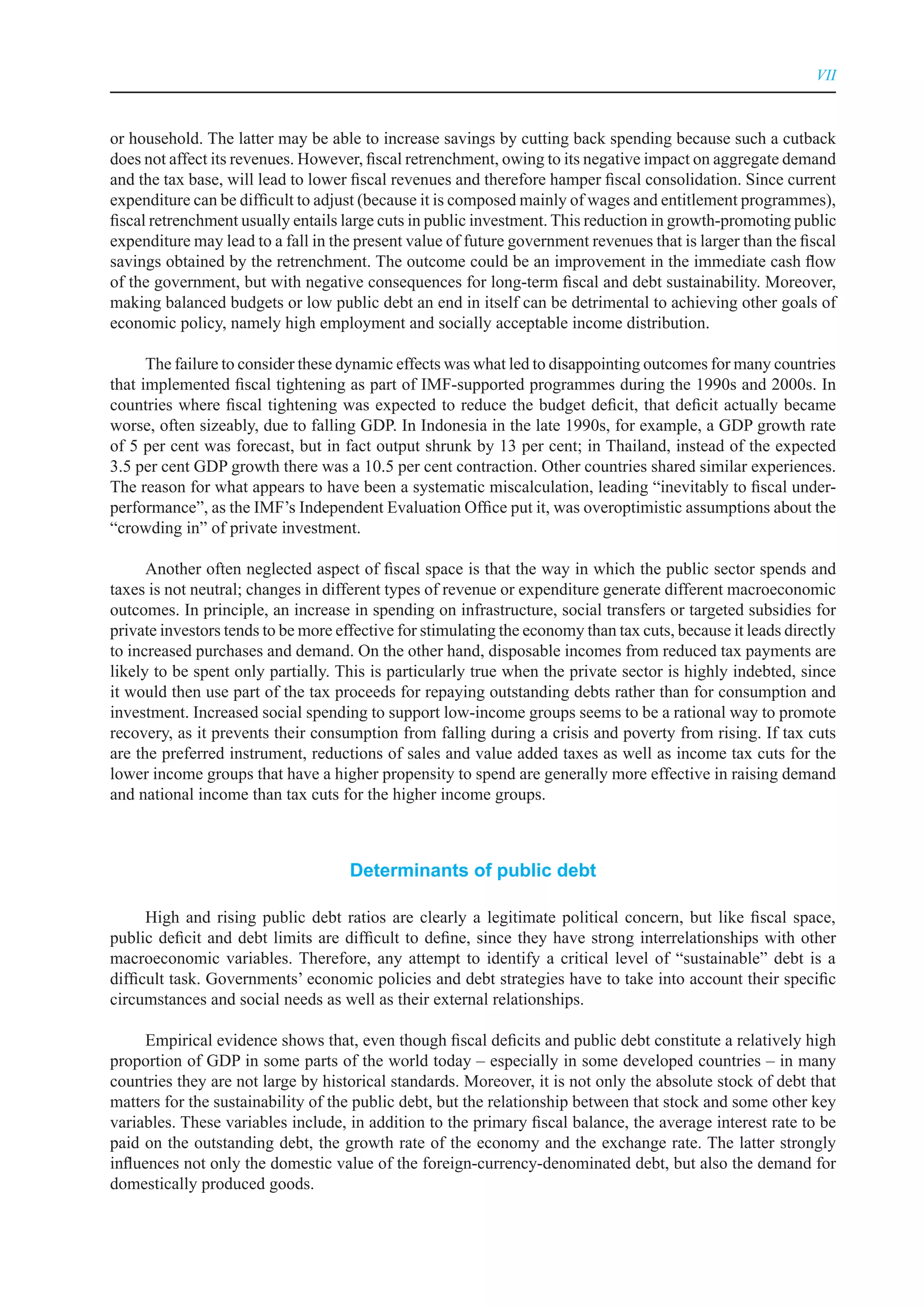 VII



or household. The latter may be able to increase savings by cutting back spending because such a cutback
does not affect its revenues. However, fiscal retrenchment, owing to its negative impact on aggregate demand
and the tax base, will lead to lower fiscal revenues and therefore hamper fiscal consolidation. Since current
expenditure can be difficult to adjust (because it is composed mainly of wages and entitlement programmes),
fiscal retrenchment usually entails large cuts in public investment. This reduction in growth-promoting public
expenditure may lead to a fall in the present value of future government revenues that is larger than the fiscal
savings obtained by the retrenchment. The outcome could be an improvement in the immediate cash flow
of the government, but with negative consequences for long-term fiscal and debt sustainability. Moreover,
making balanced budgets or low public debt an end in itself can be detrimental to achieving other goals of
economic policy, namely high employment and socially acceptable income distribution.

      The failure to consider these dynamic effects was what led to disappointing outcomes for many countries
that implemented fiscal tightening as part of IMF-supported programmes during the 1990s and 2000s. In
countries where fiscal tightening was expected to reduce the budget deficit, that deficit actually became
worse, often sizeably, due to falling GDP. In Indonesia in the late 1990s, for example, a GDP growth rate
of 5 per cent was forecast, but in fact output shrunk by 13 per cent; in Thailand, instead of the expected
3.5 per cent GDP growth there was a 10.5 per cent contraction. Other countries shared similar experiences.
The reason for what appears to have been a systematic miscalculation, leading “inevitably to fiscal under-
performance”, as the IMF’s Independent Evaluation Office put it, was overoptimistic assumptions about the
“crowding in” of private investment.

      Another often neglected aspect of fiscal space is that the way in which the public sector spends and
taxes is not neutral; changes in different types of revenue or expenditure generate different macroeconomic
outcomes. In principle, an increase in spending on infrastructure, social transfers or targeted subsidies for
private investors tends to be more effective for stimulating the economy than tax cuts, because it leads directly
to increased purchases and demand. On the other hand, disposable incomes from reduced tax payments are
likely to be spent only partially. This is particularly true when the private sector is highly indebted, since
it would then use part of the tax proceeds for repaying outstanding debts rather than for consumption and
investment. Increased social spending to support low-income groups seems to be a rational way to promote
recovery, as it prevents their consumption from falling during a crisis and poverty from rising. If tax cuts
are the preferred instrument, reductions of sales and value added taxes as well as income tax cuts for the
lower income groups that have a higher propensity to spend are generally more effective in raising demand
and national income than tax cuts for the higher income groups.



                                     Determinants of public debt

      High and rising public debt ratios are clearly a legitimate political concern, but like fiscal space,
public deficit and debt limits are difficult to define, since they have strong interrelationships with other
macroeconomic variables. Therefore, any attempt to identify a critical level of “sustainable” debt is a
difficult task. Governments’ economic policies and debt strategies have to take into account their specific
circumstances and social needs as well as their external relationships.

      Empirical evidence shows that, even though fiscal deficits and public debt constitute a relatively high
proportion of GDP in some parts of the world today – especially in some developed countries – in many
countries they are not large by historical standards. Moreover, it is not only the absolute stock of debt that
matters for the sustainability of the public debt, but the relationship between that stock and some other key
variables. These variables include, in addition to the primary fiscal balance, the average interest rate to be
paid on the outstanding debt, the growth rate of the economy and the exchange rate. The latter strongly
influences not only the domestic value of the foreign-currency-denominated debt, but also the demand for
domestically produced goods.
 