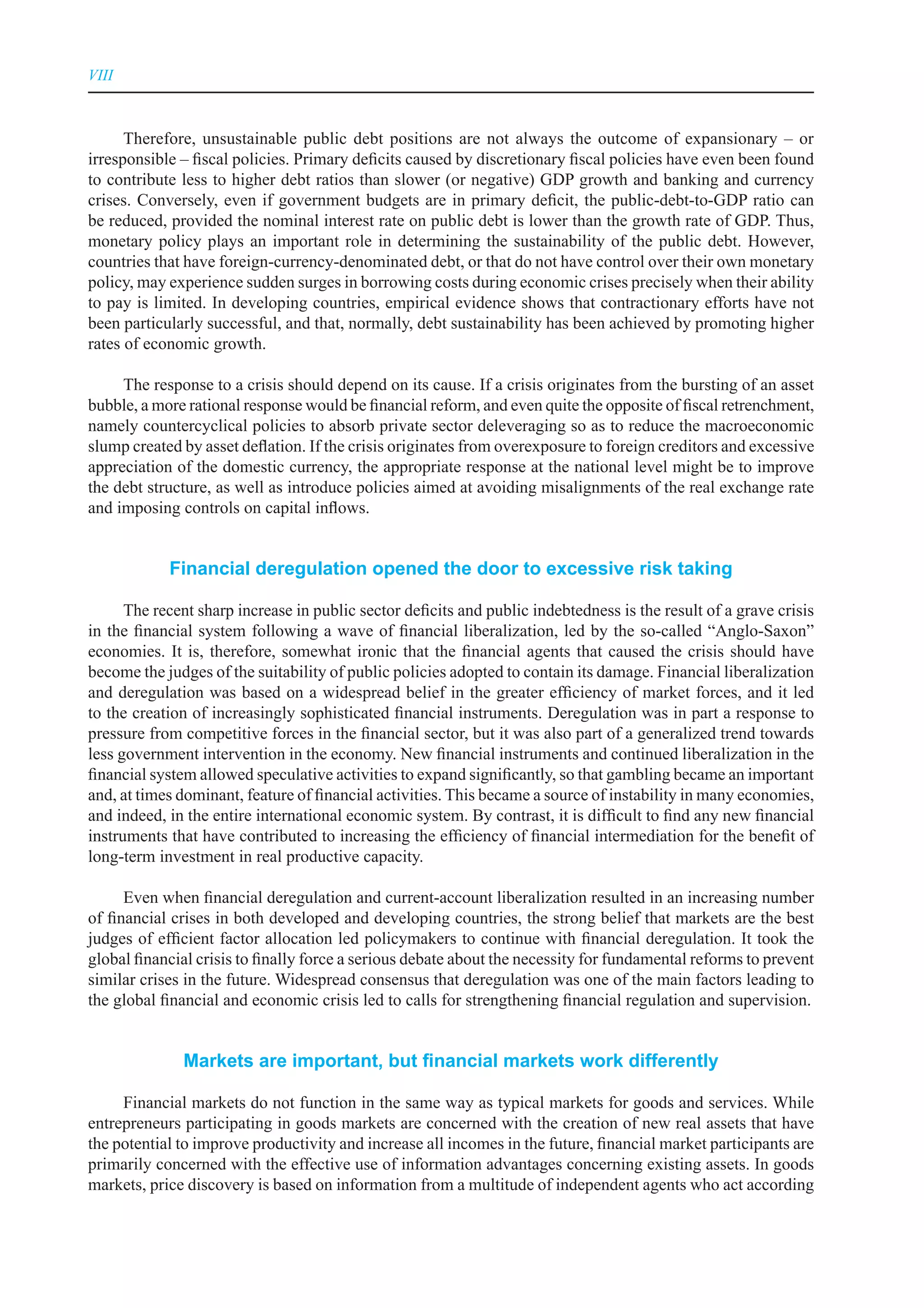 VIII



      Therefore, unsustainable public debt positions are not always the outcome of expansionary – or
irresponsible – fiscal policies. Primary deficits caused by discretionary fiscal policies have even been found
to contribute less to higher debt ratios than slower (or negative) GDP growth and banking and currency
crises. Conversely, even if government budgets are in primary deficit, the public-debt-to-GDP ratio can
be reduced, provided the nominal interest rate on public debt is lower than the growth rate of GDP. Thus,
monetary policy plays an important role in determining the sustainability of the public debt. However,
countries that have foreign-currency-denominated debt, or that do not have control over their own monetary
policy, may experience sudden surges in borrowing costs during economic crises precisely when their ability
to pay is limited. In developing countries, empirical evidence shows that contractionary efforts have not
been particularly successful, and that, normally, debt sustainability has been achieved by promoting higher
rates of economic growth.

     The response to a crisis should depend on its cause. If a crisis originates from the bursting of an asset
bubble, a more rational response would be financial reform, and even quite the opposite of fiscal retrenchment,
namely countercyclical policies to absorb private sector deleveraging so as to reduce the macroeconomic
slump created by asset deflation. If the crisis originates from overexposure to foreign creditors and excessive
appreciation of the domestic currency, the appropriate response at the national level might be to improve
the debt structure, as well as introduce policies aimed at avoiding misalignments of the real exchange rate
and imposing controls on capital inflows.


            Financial deregulation opened the door to excessive risk taking

      The recent sharp increase in public sector deficits and public indebtedness is the result of a grave crisis
in the financial system following a wave of financial liberalization, led by the so-called “Anglo-Saxon”
economies. It is, therefore, somewhat ironic that the financial agents that caused the crisis should have
become the judges of the suitability of public policies adopted to contain its damage. Financial liberalization
and deregulation was based on a widespread belief in the greater efficiency of market forces, and it led
to the creation of increasingly sophisticated financial instruments. Deregulation was in part a response to
pressure from competitive forces in the financial sector, but it was also part of a generalized trend towards
less government intervention in the economy. New financial instruments and continued liberalization in the
financial system allowed speculative activities to expand significantly, so that gambling became an important
and, at times dominant, feature of financial activities. This became a source of instability in many economies,
and indeed, in the entire international economic system. By contrast, it is difficult to find any new financial
instruments that have contributed to increasing the efficiency of financial intermediation for the benefit of
long-term investment in real productive capacity.

      Even when financial deregulation and current-account liberalization resulted in an increasing number
of financial crises in both developed and developing countries, the strong belief that markets are the best
judges of efficient factor allocation led policymakers to continue with financial deregulation. It took the
global financial crisis to finally force a serious debate about the necessity for fundamental reforms to prevent
similar crises in the future. Widespread consensus that deregulation was one of the main factors leading to
the global financial and economic crisis led to calls for strengthening financial regulation and supervision.


              Markets are important, but financial markets work differently

     Financial markets do not function in the same way as typical markets for goods and services. While
entrepreneurs participating in goods markets are concerned with the creation of new real assets that have
the potential to improve productivity and increase all incomes in the future, financial market participants are
primarily concerned with the effective use of information advantages concerning existing assets. In goods
markets, price discovery is based on information from a multitude of independent agents who act according
 