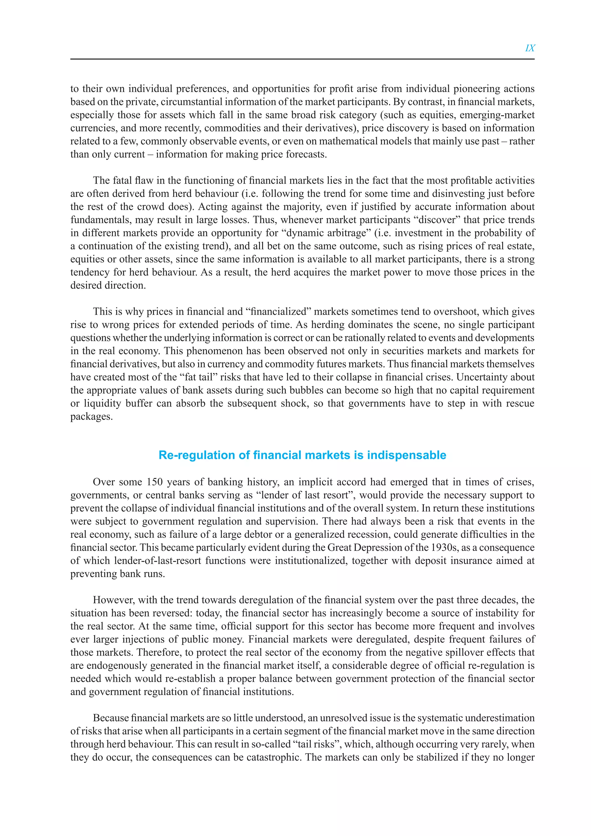 IX



to their own individual preferences, and opportunities for profit arise from individual pioneering actions
based on the private, circumstantial information of the market participants. By contrast, in financial markets,
especially those for assets which fall in the same broad risk category (such as equities, emerging-market
currencies, and more recently, commodities and their derivatives), price discovery is based on information
related to a few, commonly observable events, or even on mathematical models that mainly use past – rather
than only current – information for making price forecasts.

      The fatal flaw in the functioning of financial markets lies in the fact that the most profitable activities
are often derived from herd behaviour (i.e. following the trend for some time and disinvesting just before
the rest of the crowd does). Acting against the majority, even if justified by accurate information about
fundamentals, may result in large losses. Thus, whenever market participants “discover” that price trends
in different markets provide an opportunity for “dynamic arbitrage” (i.e. investment in the probability of
a continuation of the existing trend), and all bet on the same outcome, such as rising prices of real estate,
equities or other assets, since the same information is available to all market participants, there is a strong
tendency for herd behaviour. As a result, the herd acquires the market power to move those prices in the
desired direction.

      This is why prices in financial and “financialized” markets sometimes tend to overshoot, which gives
rise to wrong prices for extended periods of time. As herding dominates the scene, no single participant
questions whether the underlying information is correct or can be rationally related to events and developments
in the real economy. This phenomenon has been observed not only in securities markets and markets for
financial derivatives, but also in currency and commodity futures markets. Thus financial markets themselves
have created most of the “fat tail” risks that have led to their collapse in financial crises. Uncertainty about
the appropriate values of bank assets during such bubbles can become so high that no capital requirement
or liquidity buffer can absorb the subsequent shock, so that governments have to step in with rescue
packages.


                     Re-regulation of financial markets is indispensable

      Over some 150 years of banking history, an implicit accord had emerged that in times of crises,
governments, or central banks serving as “lender of last resort”, would provide the necessary support to
prevent the collapse of individual financial institutions and of the overall system. In return these institutions
were subject to government regulation and supervision. There had always been a risk that events in the
real economy, such as failure of a large debtor or a generalized recession, could generate difficulties in the
financial sector. This became particularly evident during the Great Depression of the 1930s, as a consequence
of which lender-of-last-resort functions were institutionalized, together with deposit insurance aimed at
preventing bank runs.

      However, with the trend towards deregulation of the financial system over the past three decades, the
situation has been reversed: today, the financial sector has increasingly become a source of instability for
the real sector. At the same time, official support for this sector has become more frequent and involves
ever larger injections of public money. Financial markets were deregulated, despite frequent failures of
those markets. Therefore, to protect the real sector of the economy from the negative spillover effects that
are endogenously generated in the financial market itself, a considerable degree of official re-regulation is
needed which would re-establish a proper balance between government protection of the financial sector
and government regulation of financial institutions.

      Because financial markets are so little understood, an unresolved issue is the systematic underestimation
of risks that arise when all participants in a certain segment of the financial market move in the same direction
through herd behaviour. This can result in so-called “tail risks”, which, although occurring very rarely, when
they do occur, the consequences can be catastrophic. The markets can only be stabilized if they no longer
 