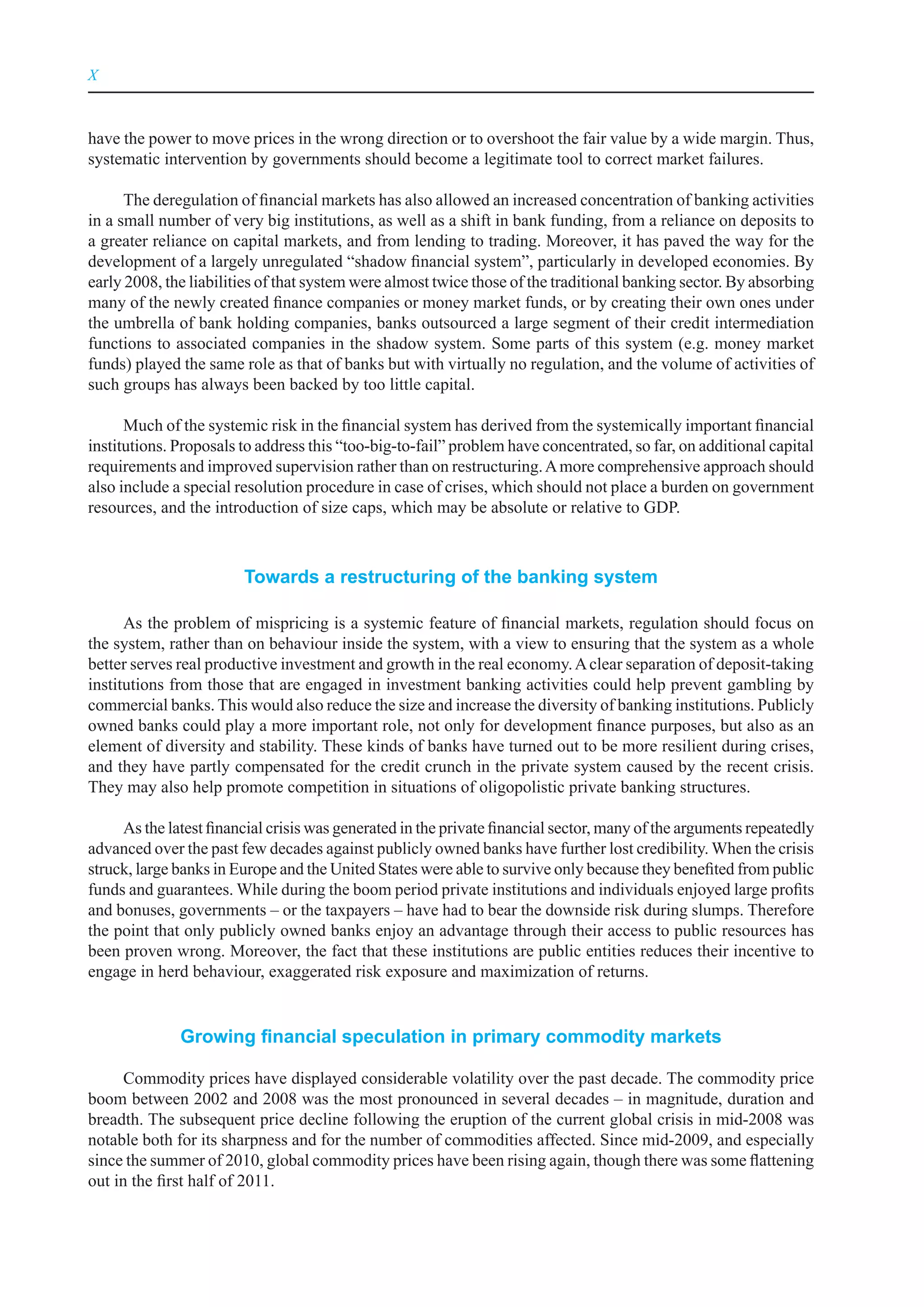 X



have the power to move prices in the wrong direction or to overshoot the fair value by a wide margin. Thus,
systematic intervention by governments should become a legitimate tool to correct market failures.

      The deregulation of financial markets has also allowed an increased concentration of banking activities
in a small number of very big institutions, as well as a shift in bank funding, from a reliance on deposits to
a greater reliance on capital markets, and from lending to trading. Moreover, it has paved the way for the
development of a largely unregulated “shadow financial system”, particularly in developed economies. By
early 2008, the liabilities of that system were almost twice those of the traditional banking sector. By absorbing
many of the newly created finance companies or money market funds, or by creating their own ones under
the umbrella of bank holding companies, banks outsourced a large segment of their credit intermediation
functions to associated companies in the shadow system. Some parts of this system (e.g. money market
funds) played the same role as that of banks but with virtually no regulation, and the volume of activities of
such groups has always been backed by too little capital.

      Much of the systemic risk in the financial system has derived from the systemically important financial
institutions. Proposals to address this “too-big-to-fail” problem have concentrated, so far, on additional capital
requirements and improved supervision rather than on restructuring. A more comprehensive approach should
also include a special resolution procedure in case of crises, which should not place a burden on government
resources, and the introduction of size caps, which may be absolute or relative to GDP.



                        Towards a restructuring of the banking system

      As the problem of mispricing is a systemic feature of financial markets, regulation should focus on
the system, rather than on behaviour inside the system, with a view to ensuring that the system as a whole
better serves real productive investment and growth in the real economy. A clear separation of deposit-taking
institutions from those that are engaged in investment banking activities could help prevent gambling by
commercial banks. This would also reduce the size and increase the diversity of banking institutions. Publicly
owned banks could play a more important role, not only for development finance purposes, but also as an
element of diversity and stability. These kinds of banks have turned out to be more resilient during crises,
and they have partly compensated for the credit crunch in the private system caused by the recent crisis.
They may also help promote competition in situations of oligopolistic private banking structures.

     As the latest financial crisis was generated in the private financial sector, many of the arguments repeatedly
advanced over the past few decades against publicly owned banks have further lost credibility. When the crisis
struck, large banks in Europe and the United States were able to survive only because they benefited from public
funds and guarantees. While during the boom period private institutions and individuals enjoyed large profits
and bonuses, governments – or the taxpayers – have had to bear the downside risk during slumps. Therefore
the point that only publicly owned banks enjoy an advantage through their access to public resources has
been proven wrong. Moreover, the fact that these institutions are public entities reduces their incentive to
engage in herd behaviour, exaggerated risk exposure and maximization of returns.


              Growing financial speculation in primary commodity markets

      Commodity prices have displayed considerable volatility over the past decade. The commodity price
boom between 2002 and 2008 was the most pronounced in several decades – in magnitude, duration and
breadth. The subsequent price decline following the eruption of the current global crisis in mid-2008 was
notable both for its sharpness and for the number of commodities affected. Since mid-2009, and especially
since the summer of 2010, global commodity prices have been rising again, though there was some flattening
out in the first half of 2011.
 