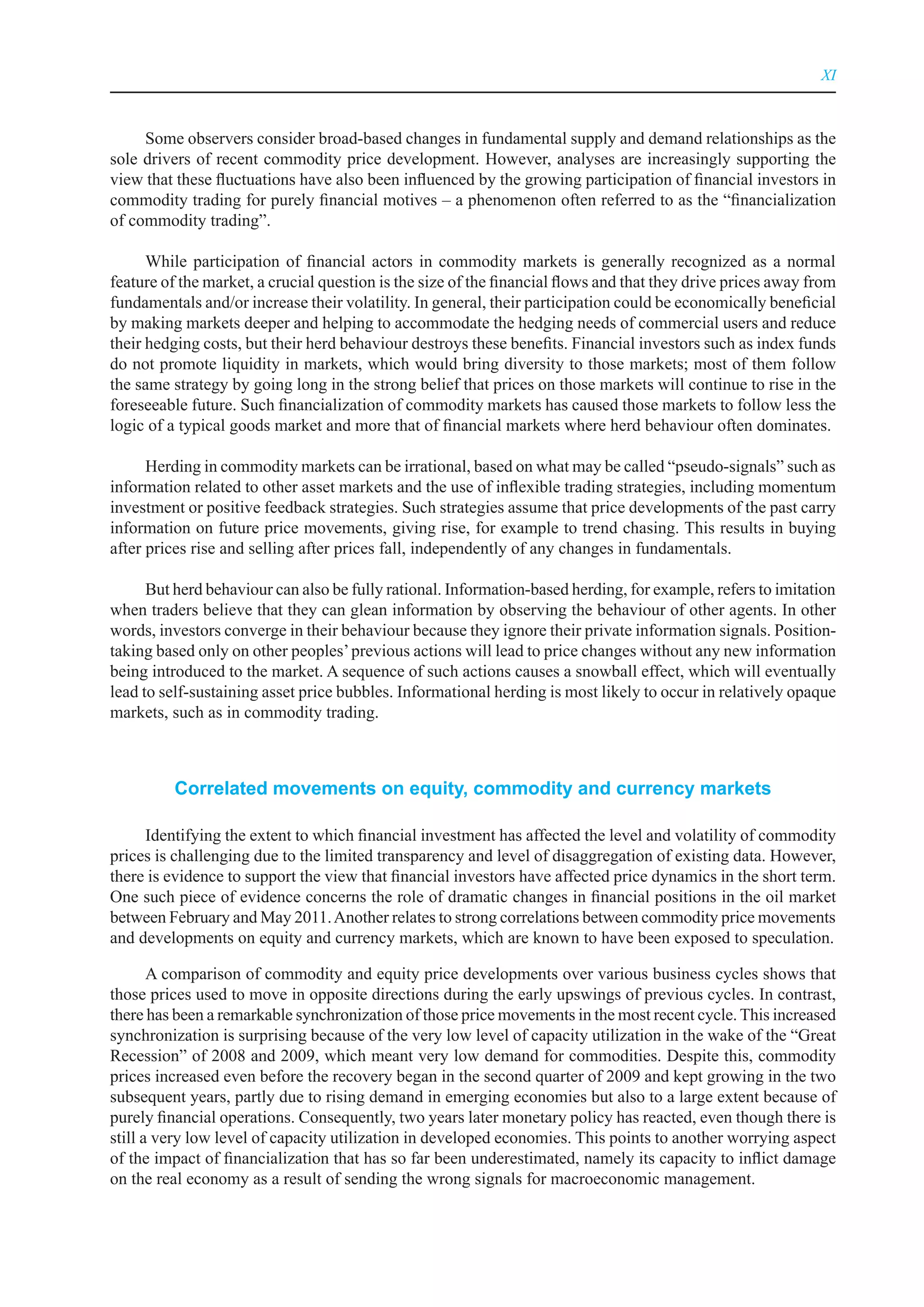 XI



     Some observers consider broad-based changes in fundamental supply and demand relationships as the
sole drivers of recent commodity price development. However, analyses are increasingly supporting the
view that these fluctuations have also been influenced by the growing participation of financial investors in
commodity trading for purely financial motives – a phenomenon often referred to as the “financialization
of commodity trading”.

      While participation of financial actors in commodity markets is generally recognized as a normal
feature of the market, a crucial question is the size of the financial flows and that they drive prices away from
fundamentals and/or increase their volatility. In general, their participation could be economically beneficial
by making markets deeper and helping to accommodate the hedging needs of commercial users and reduce
their hedging costs, but their herd behaviour destroys these benefits. Financial investors such as index funds
do not promote liquidity in markets, which would bring diversity to those markets; most of them follow
the same strategy by going long in the strong belief that prices on those markets will continue to rise in the
foreseeable future. Such financialization of commodity markets has caused those markets to follow less the
logic of a typical goods market and more that of financial markets where herd behaviour often dominates.

      Herding in commodity markets can be irrational, based on what may be called “pseudo-signals” such as
information related to other asset markets and the use of inflexible trading strategies, including momentum
investment or positive feedback strategies. Such strategies assume that price developments of the past carry
information on future price movements, giving rise, for example to trend chasing. This results in buying
after prices rise and selling after prices fall, independently of any changes in fundamentals.

      But herd behaviour can also be fully rational. Information-based herding, for example, refers to imitation
when traders believe that they can glean information by observing the behaviour of other agents. In other
words, investors converge in their behaviour because they ignore their private information signals. Position-
taking based only on other peoples’ previous actions will lead to price changes without any new information
being introduced to the market. A sequence of such actions causes a snowball effect, which will eventually
lead to self-sustaining asset price bubbles. Informational herding is most likely to occur in relatively opaque
markets, such as in commodity trading.



          Correlated movements on equity, commodity and currency markets

     Identifying the extent to which financial investment has affected the level and volatility of commodity
prices is challenging due to the limited transparency and level of disaggregation of existing data. However,
there is evidence to support the view that financial investors have affected price dynamics in the short term.
One such piece of evidence concerns the role of dramatic changes in financial positions in the oil market
between February and May 2011. Another relates to strong correlations between commodity price movements
and developments on equity and currency markets, which are known to have been exposed to speculation.

       A comparison of commodity and equity price developments over various business cycles shows that
those prices used to move in opposite directions during the early upswings of previous cycles. In contrast,
there has been a remarkable synchronization of those price movements in the most recent cycle. This increased
synchronization is surprising because of the very low level of capacity utilization in the wake of the “Great
Recession” of 2008 and 2009, which meant very low demand for commodities. Despite this, commodity
prices increased even before the recovery began in the second quarter of 2009 and kept growing in the two
subsequent years, partly due to rising demand in emerging economies but also to a large extent because of
purely financial operations. Consequently, two years later monetary policy has reacted, even though there is
still a very low level of capacity utilization in developed economies. This points to another worrying aspect
of the impact of financialization that has so far been underestimated, namely its capacity to inflict damage
on the real economy as a result of sending the wrong signals for macroeconomic management.
 