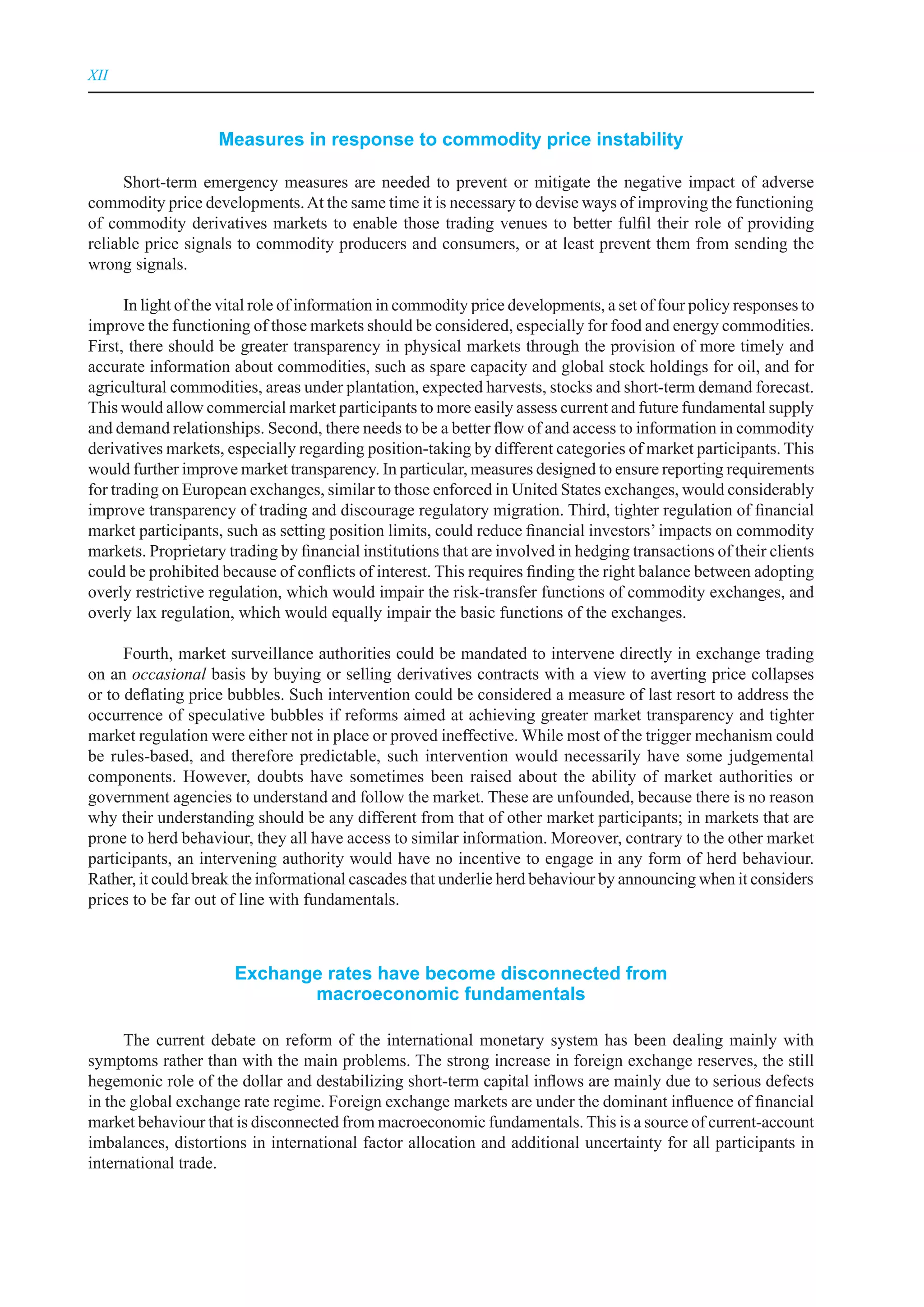 XII



                    Measures in response to commodity price instability

      Short-term emergency measures are needed to prevent or mitigate the negative impact of adverse
commodity price developments. At the same time it is necessary to devise ways of improving the functioning
of commodity derivatives markets to enable those trading venues to better fulfil their role of providing
reliable price signals to commodity producers and consumers, or at least prevent them from sending the
wrong signals.

      In light of the vital role of information in commodity price developments, a set of four policy responses to
improve the functioning of those markets should be considered, especially for food and energy commodities.
First, there should be greater transparency in physical markets through the provision of more timely and
accurate information about commodities, such as spare capacity and global stock holdings for oil, and for
agricultural commodities, areas under plantation, expected harvests, stocks and short-term demand forecast.
This would allow commercial market participants to more easily assess current and future fundamental supply
and demand relationships. Second, there needs to be a better flow of and access to information in commodity
derivatives markets, especially regarding position-taking by different categories of market participants. This
would further improve market transparency. In particular, measures designed to ensure reporting requirements
for trading on European exchanges, similar to those enforced in United States exchanges, would considerably
improve transparency of trading and discourage regulatory migration. Third, tighter regulation of financial
market participants, such as setting position limits, could reduce financial investors’ impacts on commodity
markets. Proprietary trading by financial institutions that are involved in hedging transactions of their clients
could be prohibited because of conflicts of interest. This requires finding the right balance between adopting
overly restrictive regulation, which would impair the risk-transfer functions of commodity exchanges, and
overly lax regulation, which would equally impair the basic functions of the exchanges.

      Fourth, market surveillance authorities could be mandated to intervene directly in exchange trading
on an occasional basis by buying or selling derivatives contracts with a view to averting price collapses
or to deflating price bubbles. Such intervention could be considered a measure of last resort to address the
occurrence of speculative bubbles if reforms aimed at achieving greater market transparency and tighter
market regulation were either not in place or proved ineffective. While most of the trigger mechanism could
be rules-based, and therefore predictable, such intervention would necessarily have some judgemental
components. However, doubts have sometimes been raised about the ability of market authorities or
government agencies to understand and follow the market. These are unfounded, because there is no reason
why their understanding should be any different from that of other market participants; in markets that are
prone to herd behaviour, they all have access to similar information. Moreover, contrary to the other market
participants, an intervening authority would have no incentive to engage in any form of herd behaviour.
Rather, it could break the informational cascades that underlie herd behaviour by announcing when it considers
prices to be far out of line with fundamentals.



                       exchange rates have become disconnected from
                              macroeconomic fundamentals

      The current debate on reform of the international monetary system has been dealing mainly with
symptoms rather than with the main problems. The strong increase in foreign exchange reserves, the still
hegemonic role of the dollar and destabilizing short-term capital inflows are mainly due to serious defects
in the global exchange rate regime. Foreign exchange markets are under the dominant influence of financial
market behaviour that is disconnected from macroeconomic fundamentals. This is a source of current-account
imbalances, distortions in international factor allocation and additional uncertainty for all participants in
international trade.
 