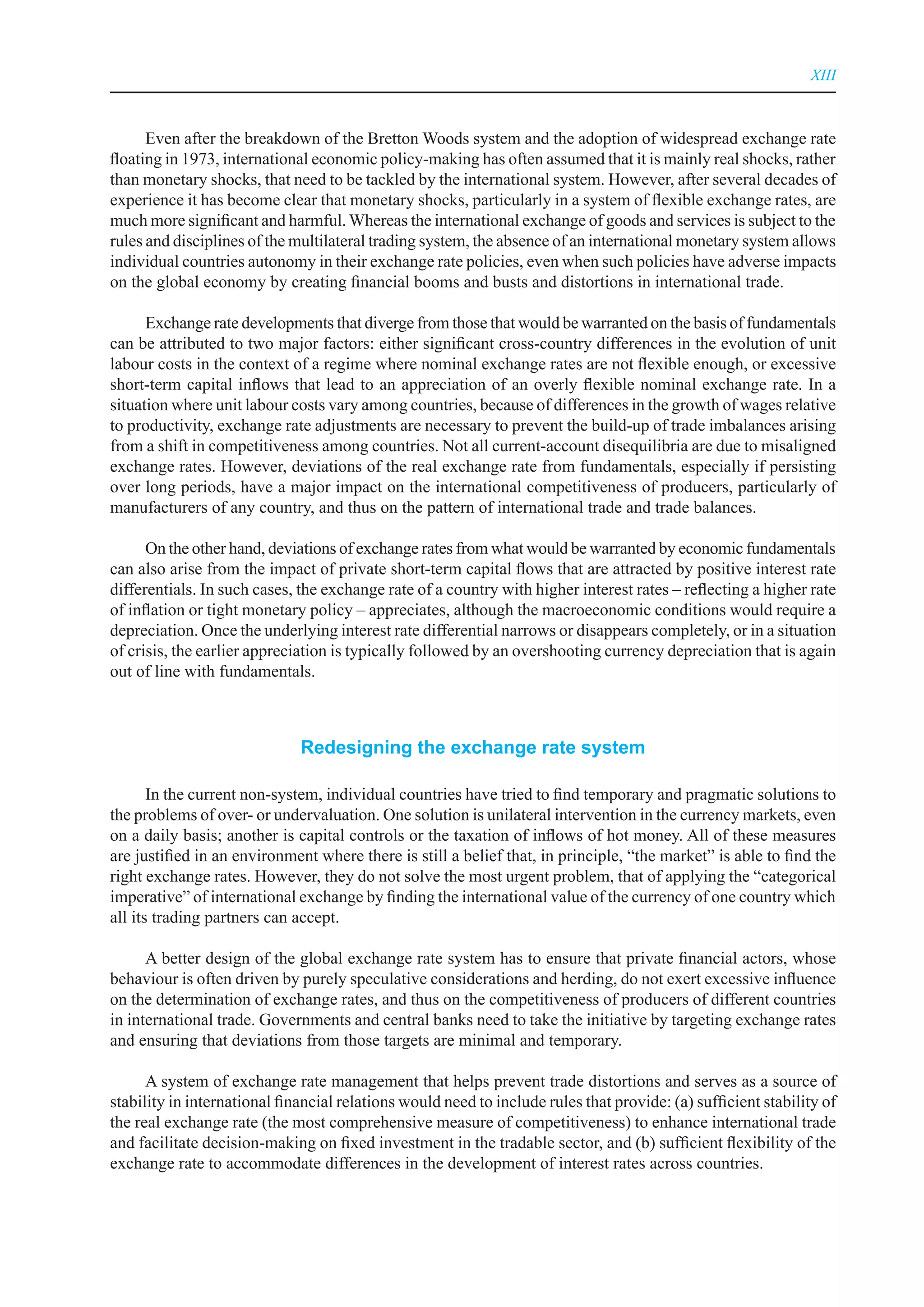 XIII



      Even after the breakdown of the Bretton Woods system and the adoption of widespread exchange rate
floating in 1973, international economic policy-making has often assumed that it is mainly real shocks, rather
than monetary shocks, that need to be tackled by the international system. However, after several decades of
experience it has become clear that monetary shocks, particularly in a system of flexible exchange rates, are
much more significant and harmful. Whereas the international exchange of goods and services is subject to the
rules and disciplines of the multilateral trading system, the absence of an international monetary system allows
individual countries autonomy in their exchange rate policies, even when such policies have adverse impacts
on the global economy by creating financial booms and busts and distortions in international trade.

      Exchange rate developments that diverge from those that would be warranted on the basis of fundamentals
can be attributed to two major factors: either significant cross-country differences in the evolution of unit
labour costs in the context of a regime where nominal exchange rates are not flexible enough, or excessive
short-term capital inflows that lead to an appreciation of an overly flexible nominal exchange rate. In a
situation where unit labour costs vary among countries, because of differences in the growth of wages relative
to productivity, exchange rate adjustments are necessary to prevent the build-up of trade imbalances arising
from a shift in competitiveness among countries. Not all current-account disequilibria are due to misaligned
exchange rates. However, deviations of the real exchange rate from fundamentals, especially if persisting
over long periods, have a major impact on the international competitiveness of producers, particularly of
manufacturers of any country, and thus on the pattern of international trade and trade balances.

      On the other hand, deviations of exchange rates from what would be warranted by economic fundamentals
can also arise from the impact of private short-term capital flows that are attracted by positive interest rate
differentials. In such cases, the exchange rate of a country with higher interest rates – reflecting a higher rate
of inflation or tight monetary policy – appreciates, although the macroeconomic conditions would require a
depreciation. Once the underlying interest rate differential narrows or disappears completely, or in a situation
of crisis, the earlier appreciation is typically followed by an overshooting currency depreciation that is again
out of line with fundamentals.



                              redesigning the exchange rate system

       In the current non-system, individual countries have tried to find temporary and pragmatic solutions to
the problems of over- or undervaluation. One solution is unilateral intervention in the currency markets, even
on a daily basis; another is capital controls or the taxation of inflows of hot money. All of these measures
are justified in an environment where there is still a belief that, in principle, “the market” is able to find the
right exchange rates. However, they do not solve the most urgent problem, that of applying the “categorical
imperative” of international exchange by finding the international value of the currency of one country which
all its trading partners can accept.

      A better design of the global exchange rate system has to ensure that private financial actors, whose
behaviour is often driven by purely speculative considerations and herding, do not exert excessive influence
on the determination of exchange rates, and thus on the competitiveness of producers of different countries
in international trade. Governments and central banks need to take the initiative by targeting exchange rates
and ensuring that deviations from those targets are minimal and temporary.

      A system of exchange rate management that helps prevent trade distortions and serves as a source of
stability in international financial relations would need to include rules that provide: (a) sufficient stability of
the real exchange rate (the most comprehensive measure of competitiveness) to enhance international trade
and facilitate decision-making on fixed investment in the tradable sector, and (b) sufficient flexibility of the
exchange rate to accommodate differences in the development of interest rates across countries.
 