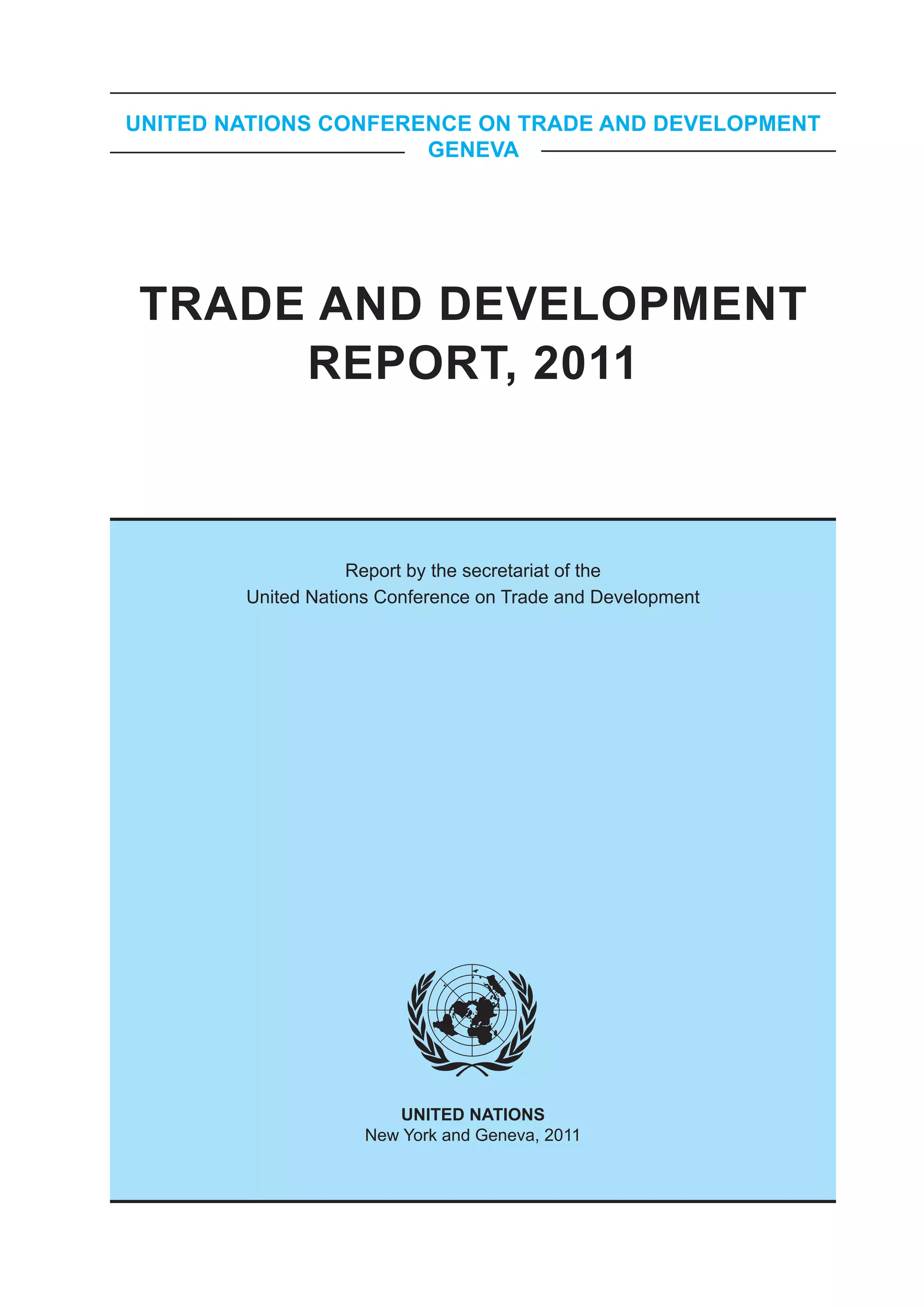 UNITED NATIONS CONFERENCE ON TRADE AND DEVELOPMENT
                      GENEVA




TRADE AND DEVELOPMENT
     REPORT, 2011



                    Report by the secretariat of the
        United Nations Conference on Trade and Development




                        UNITED NATIONS
                     New York and Geneva, 2011
 