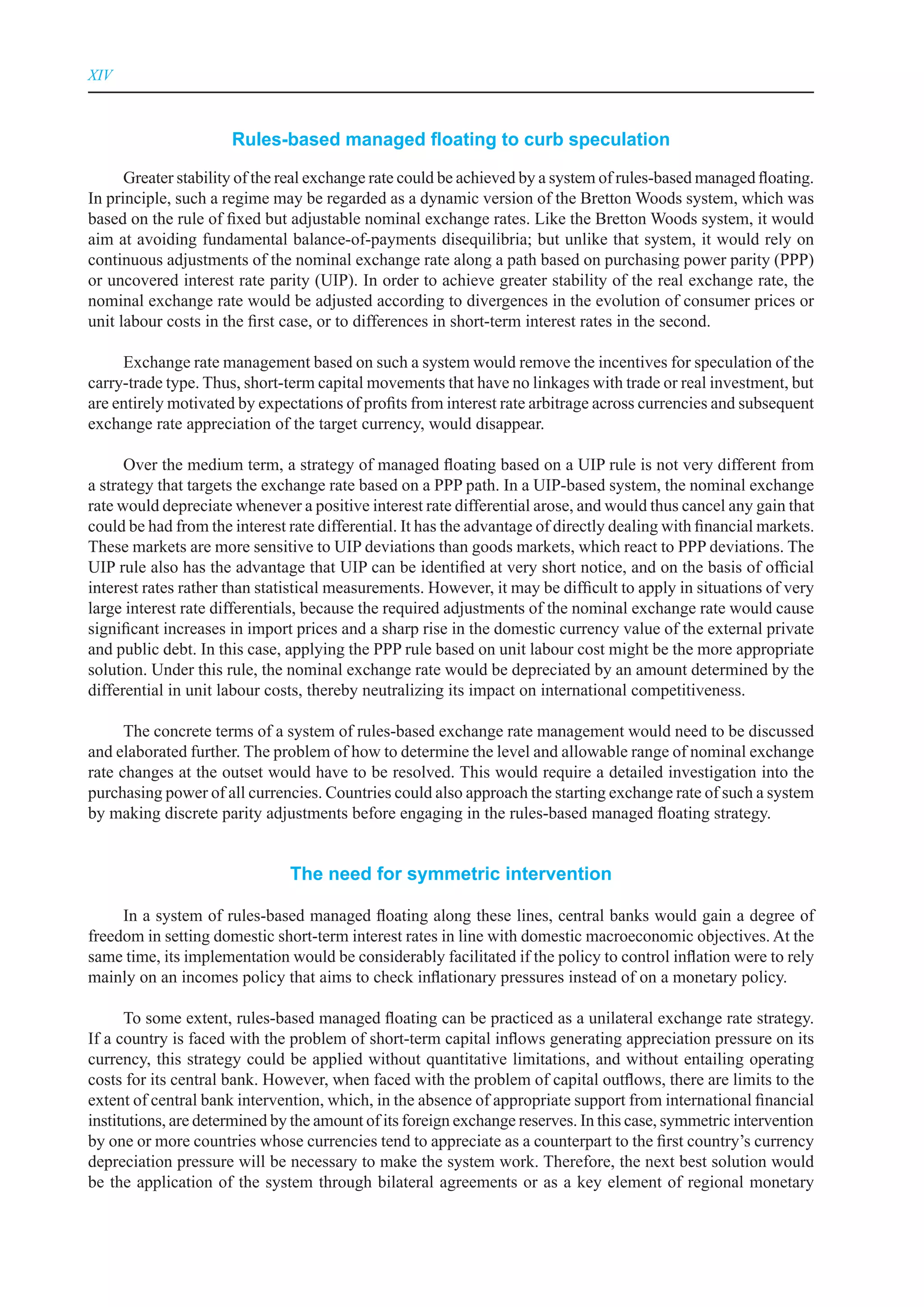 XIV



                      Rules-based managed floating to curb speculation

      Greater stability of the real exchange rate could be achieved by a system of rules-based managed floating.
In principle, such a regime may be regarded as a dynamic version of the Bretton Woods system, which was
based on the rule of fixed but adjustable nominal exchange rates. Like the Bretton Woods system, it would
aim at avoiding fundamental balance-of-payments disequilibria; but unlike that system, it would rely on
continuous adjustments of the nominal exchange rate along a path based on purchasing power parity (PPP)
or uncovered interest rate parity (UIP). In order to achieve greater stability of the real exchange rate, the
nominal exchange rate would be adjusted according to divergences in the evolution of consumer prices or
unit labour costs in the first case, or to differences in short-term interest rates in the second.

     Exchange rate management based on such a system would remove the incentives for speculation of the
carry-trade type. Thus, short-term capital movements that have no linkages with trade or real investment, but
are entirely motivated by expectations of profits from interest rate arbitrage across currencies and subsequent
exchange rate appreciation of the target currency, would disappear.

      Over the medium term, a strategy of managed floating based on a UIP rule is not very different from
a strategy that targets the exchange rate based on a PPP path. In a UIP-based system, the nominal exchange
rate would depreciate whenever a positive interest rate differential arose, and would thus cancel any gain that
could be had from the interest rate differential. It has the advantage of directly dealing with financial markets.
These markets are more sensitive to UIP deviations than goods markets, which react to PPP deviations. The
UIP rule also has the advantage that UIP can be identified at very short notice, and on the basis of official
interest rates rather than statistical measurements. However, it may be difficult to apply in situations of very
large interest rate differentials, because the required adjustments of the nominal exchange rate would cause
significant increases in import prices and a sharp rise in the domestic currency value of the external private
and public debt. In this case, applying the PPP rule based on unit labour cost might be the more appropriate
solution. Under this rule, the nominal exchange rate would be depreciated by an amount determined by the
differential in unit labour costs, thereby neutralizing its impact on international competitiveness.

      The concrete terms of a system of rules-based exchange rate management would need to be discussed
and elaborated further. The problem of how to determine the level and allowable range of nominal exchange
rate changes at the outset would have to be resolved. This would require a detailed investigation into the
purchasing power of all currencies. Countries could also approach the starting exchange rate of such a system
by making discrete parity adjustments before engaging in the rules-based managed floating strategy.


                               The need for symmetric intervention

     In a system of rules-based managed floating along these lines, central banks would gain a degree of
freedom in setting domestic short-term interest rates in line with domestic macroeconomic objectives. At the
same time, its implementation would be considerably facilitated if the policy to control inflation were to rely
mainly on an incomes policy that aims to check inflationary pressures instead of on a monetary policy.

      To some extent, rules-based managed floating can be practiced as a unilateral exchange rate strategy.
If a country is faced with the problem of short-term capital inflows generating appreciation pressure on its
currency, this strategy could be applied without quantitative limitations, and without entailing operating
costs for its central bank. However, when faced with the problem of capital outflows, there are limits to the
extent of central bank intervention, which, in the absence of appropriate support from international financial
institutions, are determined by the amount of its foreign exchange reserves. In this case, symmetric intervention
by one or more countries whose currencies tend to appreciate as a counterpart to the first country’s currency
depreciation pressure will be necessary to make the system work. Therefore, the next best solution would
be the application of the system through bilateral agreements or as a key element of regional monetary
 