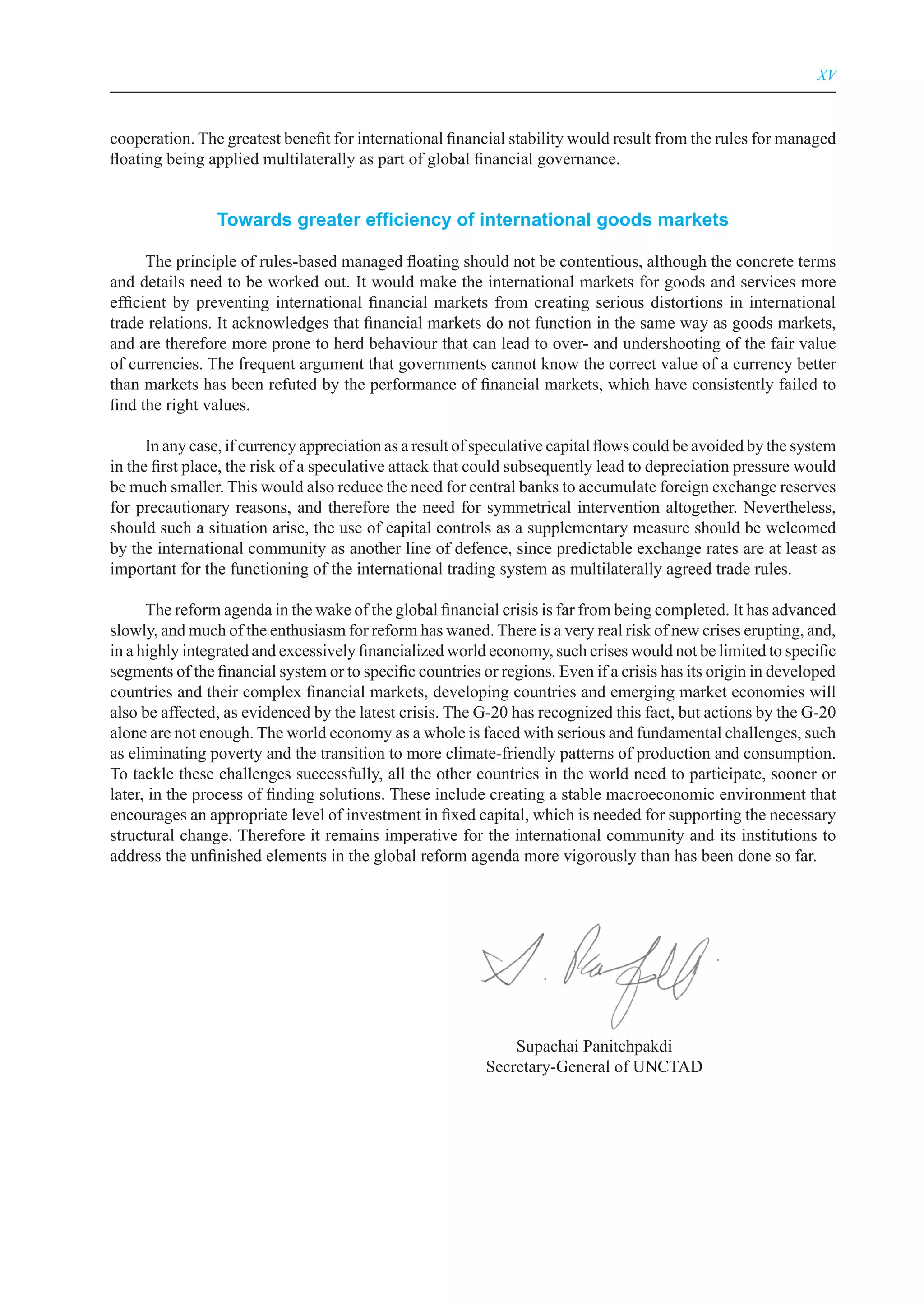 XV



cooperation. The greatest benefit for international financial stability would result from the rules for managed
floating being applied multilaterally as part of global financial governance.


                Towards greater efficiency of international goods markets

      The principle of rules-based managed floating should not be contentious, although the concrete terms
and details need to be worked out. It would make the international markets for goods and services more
efficient by preventing international financial markets from creating serious distortions in international
trade relations. It acknowledges that financial markets do not function in the same way as goods markets,
and are therefore more prone to herd behaviour that can lead to over- and undershooting of the fair value
of currencies. The frequent argument that governments cannot know the correct value of a currency better
than markets has been refuted by the performance of financial markets, which have consistently failed to
find the right values.

      In any case, if currency appreciation as a result of speculative capital flows could be avoided by the system
in the first place, the risk of a speculative attack that could subsequently lead to depreciation pressure would
be much smaller. This would also reduce the need for central banks to accumulate foreign exchange reserves
for precautionary reasons, and therefore the need for symmetrical intervention altogether. Nevertheless,
should such a situation arise, the use of capital controls as a supplementary measure should be welcomed
by the international community as another line of defence, since predictable exchange rates are at least as
important for the functioning of the international trading system as multilaterally agreed trade rules.

      The reform agenda in the wake of the global financial crisis is far from being completed. It has advanced
slowly, and much of the enthusiasm for reform has waned. There is a very real risk of new crises erupting, and,
in a highly integrated and excessively financialized world economy, such crises would not be limited to specific
segments of the financial system or to specific countries or regions. Even if a crisis has its origin in developed
countries and their complex financial markets, developing countries and emerging market economies will
also be affected, as evidenced by the latest crisis. The G-20 has recognized this fact, but actions by the G-20
alone are not enough. The world economy as a whole is faced with serious and fundamental challenges, such
as eliminating poverty and the transition to more climate-friendly patterns of production and consumption.
To tackle these challenges successfully, all the other countries in the world need to participate, sooner or
later, in the process of finding solutions. These include creating a stable macroeconomic environment that
encourages an appropriate level of investment in fixed capital, which is needed for supporting the necessary
structural change. Therefore it remains imperative for the international community and its institutions to
address the unfinished elements in the global reform agenda more vigorously than has been done so far.




                                                               Supachai Panitchpakdi
                                                           Secretary-General of UNCTAD
 