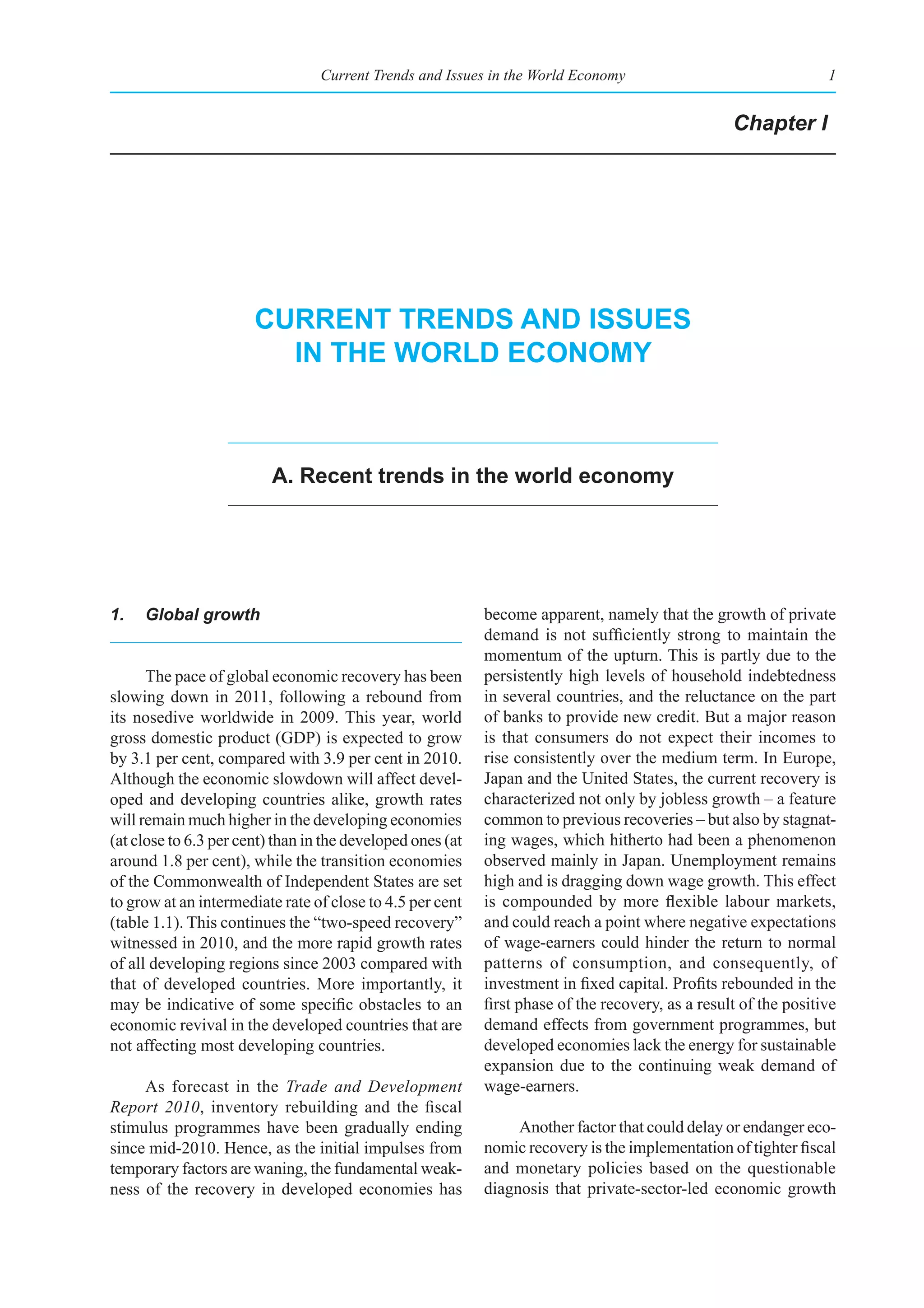 Current Trends and Issues in the World Economy                                  1


                                                                                                   Chapter I




                       Current trends and Issues
                         In the World eConomy



                          a. recent trends in the world economy




1.   Global growth                                          become apparent, namely that the growth of private
                                                            demand is not sufficiently strong to maintain the
                                                            momentum of the upturn. This is partly due to the
      The pace of global economic recovery has been         persistently high levels of household indebtedness
slowing down in 2011, following a rebound from              in several countries, and the reluctance on the part
its nosedive worldwide in 2009. This year, world            of banks to provide new credit. But a major reason
gross domestic product (GDP) is expected to grow            is that consumers do not expect their incomes to
by 3.1 per cent, compared with 3.9 per cent in 2010.        rise consistently over the medium term. In Europe,
Although the economic slowdown will affect devel-           Japan and the United States, the current recovery is
oped and developing countries alike, growth rates           characterized not only by jobless growth – a feature
will remain much higher in the developing economies         common to previous recoveries – but also by stagnat-
(at close to 6.3 per cent) than in the developed ones (at   ing wages, which hitherto had been a phenomenon
around 1.8 per cent), while the transition economies        observed mainly in Japan. Unemployment remains
of the Commonwealth of Independent States are set           high and is dragging down wage growth. This effect
to grow at an intermediate rate of close to 4.5 per cent    is compounded by more flexible labour markets,
(table 1.1). This continues the “two-speed recovery”        and could reach a point where negative expectations
witnessed in 2010, and the more rapid growth rates          of wage-earners could hinder the return to normal
of all developing regions since 2003 compared with          patterns of consumption, and consequently, of
that of developed countries. More importantly, it           investment in fixed capital. Profits rebounded in the
may be indicative of some specific obstacles to an          first phase of the recovery, as a result of the positive
economic revival in the developed countries that are        demand effects from government programmes, but
not affecting most developing countries.                    developed economies lack the energy for sustainable
                                                            expansion due to the continuing weak demand of
     As forecast in the Trade and Development               wage-earners.
Report 2010, inventory rebuilding and the fiscal
stimulus programmes have been gradually ending                   Another factor that could delay or endanger eco-
since mid-2010. Hence, as the initial impulses from         nomic recovery is the implementation of tighter fiscal
temporary factors are waning, the fundamental weak-         and monetary policies based on the questionable
ness of the recovery in developed economies has             diagnosis that private-sector-led economic growth
 
