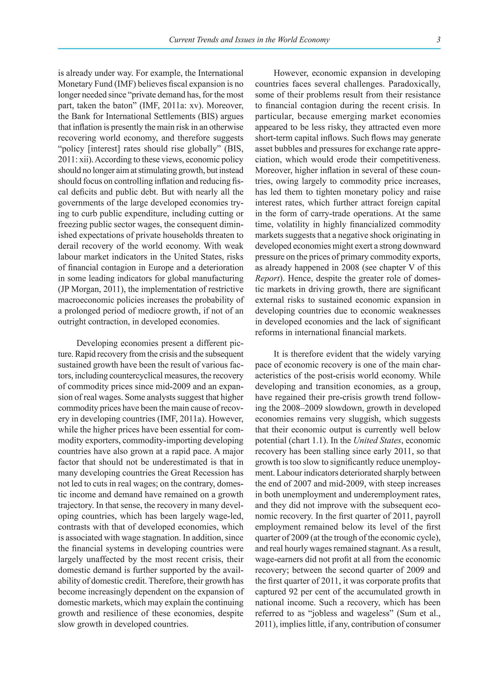 Current Trends and Issues in the World Economy                                  3



is already under way. For example, the International              However, economic expansion in developing
Monetary Fund (IMF) believes fiscal expansion is no         countries faces several challenges. Paradoxically,
longer needed since “private demand has, for the most       some of their problems result from their resistance
part, taken the baton” (IMF, 2011a: xv). Moreover,          to financial contagion during the recent crisis. In
the Bank for International Settlements (BIS) argues         particular, because emerging market economies
that inflation is presently the main risk in an otherwise   appeared to be less risky, they attracted even more
recovering world economy, and therefore suggests            short-term capital inflows. Such flows may generate
“policy [interest] rates should rise globally” (BIS,        asset bubbles and pressures for exchange rate appre-
2011: xii). According to these views, economic policy       ciation, which would erode their competitiveness.
should no longer aim at stimulating growth, but instead     Moreover, higher inflation in several of these coun-
should focus on controlling inflation and reducing fis-     tries, owing largely to commodity price increases,
cal deficits and public debt. But with nearly all the       has led them to tighten monetary policy and raise
governments of the large developed economies try-           interest rates, which further attract foreign capital
ing to curb public expenditure, including cutting or        in the form of carry-trade operations. At the same
freezing public sector wages, the consequent dimin-         time, volatility in highly financialized commodity
ished expectations of private households threaten to        markets suggests that a negative shock originating in
derail recovery of the world economy. With weak             developed economies might exert a strong downward
labour market indicators in the United States, risks        pressure on the prices of primary commodity exports,
of financial contagion in Europe and a deterioration        as already happened in 2008 (see chapter V of this
in some leading indicators for global manufacturing         Report). Hence, despite the greater role of domes-
(JP Morgan, 2011), the implementation of restrictive        tic markets in driving growth, there are significant
macroeconomic policies increases the probability of         external risks to sustained economic expansion in
a prolonged period of mediocre growth, if not of an         developing countries due to economic weaknesses
outright contraction, in developed economies.               in developed economies and the lack of significant
                                                            reforms in international financial markets.
       Developing economies present a different pic-
ture. Rapid recovery from the crisis and the subsequent           It is therefore evident that the widely varying
sustained growth have been the result of various fac-       pace of economic recovery is one of the main char-
tors, including countercyclical measures, the recovery      acteristics of the post-crisis world economy. While
of commodity prices since mid-2009 and an expan-            developing and transition economies, as a group,
sion of real wages. Some analysts suggest that higher       have regained their pre-crisis growth trend follow-
commodity prices have been the main cause of recov-         ing the 2008–2009 slowdown, growth in developed
ery in developing countries (IMF, 2011a). However,          economies remains very sluggish, which suggests
while the higher prices have been essential for com-        that their economic output is currently well below
modity exporters, commodity-importing developing            potential (chart 1.1). In the United States, economic
countries have also grown at a rapid pace. A major          recovery has been stalling since early 2011, so that
factor that should not be underestimated is that in         growth is too slow to significantly reduce unemploy-
many developing countries the Great Recession has           ment. Labour indicators deteriorated sharply between
not led to cuts in real wages; on the contrary, domes-      the end of 2007 and mid-2009, with steep increases
tic income and demand have remained on a growth             in both unemployment and underemployment rates,
trajectory. In that sense, the recovery in many devel-      and they did not improve with the subsequent eco-
oping countries, which has been largely wage-led,           nomic recovery. In the first quarter of 2011, payroll
contrasts with that of developed economies, which           employment remained below its level of the first
is associated with wage stagnation. In addition, since      quarter of 2009 (at the trough of the economic cycle),
the financial systems in developing countries were          and real hourly wages remained stagnant. As a result,
largely unaffected by the most recent crisis, their         wage-earners did not profit at all from the economic
domestic demand is further supported by the avail-          recovery; between the second quarter of 2009 and
ability of domestic credit. Therefore, their growth has     the first quarter of 2011, it was corporate profits that
become increasingly dependent on the expansion of           captured 92 per cent of the accumulated growth in
domestic markets, which may explain the continuing          national income. Such a recovery, which has been
growth and resilience of these economies, despite           referred to as “jobless and wageless” (Sum et al.,
slow growth in developed countries.                         2011), implies little, if any, contribution of consumer
 