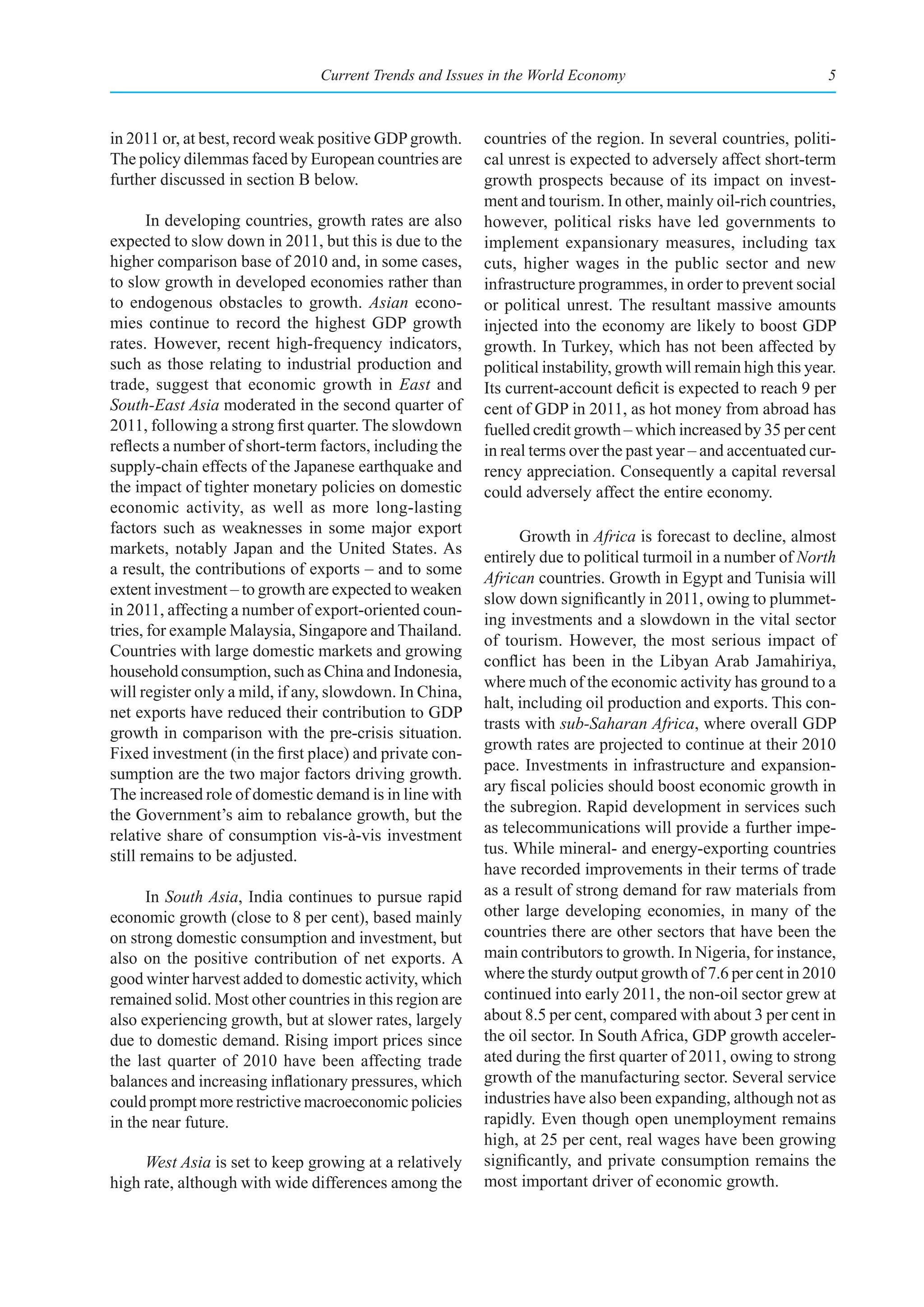 Current Trends and Issues in the World Economy                                   5



in 2011 or, at best, record weak positive GDP growth.     countries of the region. In several countries, politi-
The policy dilemmas faced by European countries are       cal unrest is expected to adversely affect short-term
further discussed in section B below.                     growth prospects because of its impact on invest-
                                                          ment and tourism. In other, mainly oil-rich countries,
       In developing countries, growth rates are also     however, political risks have led governments to
expected to slow down in 2011, but this is due to the     implement expansionary measures, including tax
higher comparison base of 2010 and, in some cases,        cuts, higher wages in the public sector and new
to slow growth in developed economies rather than         infrastructure programmes, in order to prevent social
to endogenous obstacles to growth. Asian econo-           or political unrest. The resultant massive amounts
mies continue to record the highest GDP growth            injected into the economy are likely to boost GDP
rates. However, recent high-frequency indicators,         growth. In Turkey, which has not been affected by
such as those relating to industrial production and       political instability, growth will remain high this year.
trade, suggest that economic growth in East and           Its current-account deficit is expected to reach 9 per
South-East Asia moderated in the second quarter of        cent of GDP in 2011, as hot money from abroad has
2011, following a strong first quarter. The slowdown      fuelled credit growth – which increased by 35 per cent
reflects a number of short-term factors, including the    in real terms over the past year – and accentuated cur-
supply-chain effects of the Japanese earthquake and       rency appreciation. Consequently a capital reversal
the impact of tighter monetary policies on domestic       could adversely affect the entire economy.
economic activity, as well as more long-lasting
factors such as weaknesses in some major export                 Growth in Africa is forecast to decline, almost
markets, notably Japan and the United States. As
                                                          entirely due to political turmoil in a number of North
a result, the contributions of exports – and to some
                                                          African countries. Growth in Egypt and Tunisia will
extent investment – to growth are expected to weaken
                                                          slow down significantly in 2011, owing to plummet-
in 2011, affecting a number of export-oriented coun-
                                                          ing investments and a slowdown in the vital sector
tries, for example Malaysia, Singapore and Thailand.
                                                          of tourism. However, the most serious impact of
Countries with large domestic markets and growing
                                                          conflict has been in the Libyan Arab Jamahiriya,
household consumption, such as China and Indonesia,
                                                          where much of the economic activity has ground to a
will register only a mild, if any, slowdown. In China,
                                                          halt, including oil production and exports. This con-
net exports have reduced their contribution to GDP
                                                          trasts with sub-Saharan Africa, where overall GDP
growth in comparison with the pre-crisis situation.
                                                          growth rates are projected to continue at their 2010
Fixed investment (in the first place) and private con-
                                                          pace. Investments in infrastructure and expansion-
sumption are the two major factors driving growth.
The increased role of domestic demand is in line with     ary fiscal policies should boost economic growth in
the Government’s aim to rebalance growth, but the         the subregion. Rapid development in services such
relative share of consumption vis-à-vis investment        as telecommunications will provide a further impe-
still remains to be adjusted.                             tus. While mineral- and energy-exporting countries
                                                          have recorded improvements in their terms of trade
      In South Asia, India continues to pursue rapid      as a result of strong demand for raw materials from
economic growth (close to 8 per cent), based mainly       other large developing economies, in many of the
on strong domestic consumption and investment, but        countries there are other sectors that have been the
also on the positive contribution of net exports. A       main contributors to growth. In Nigeria, for instance,
good winter harvest added to domestic activity, which     where the sturdy output growth of 7.6 per cent in 2010
remained solid. Most other countries in this region are   continued into early 2011, the non-oil sector grew at
also experiencing growth, but at slower rates, largely    about 8.5 per cent, compared with about 3 per cent in
due to domestic demand. Rising import prices since        the oil sector. In South Africa, GDP growth acceler-
the last quarter of 2010 have been affecting trade        ated during the first quarter of 2011, owing to strong
balances and increasing inflationary pressures, which     growth of the manufacturing sector. Several service
could prompt more restrictive macroeconomic policies      industries have also been expanding, although not as
in the near future.                                       rapidly. Even though open unemployment remains
                                                          high, at 25 per cent, real wages have been growing
     West Asia is set to keep growing at a relatively     significantly, and private consumption remains the
high rate, although with wide differences among the       most important driver of economic growth.
 