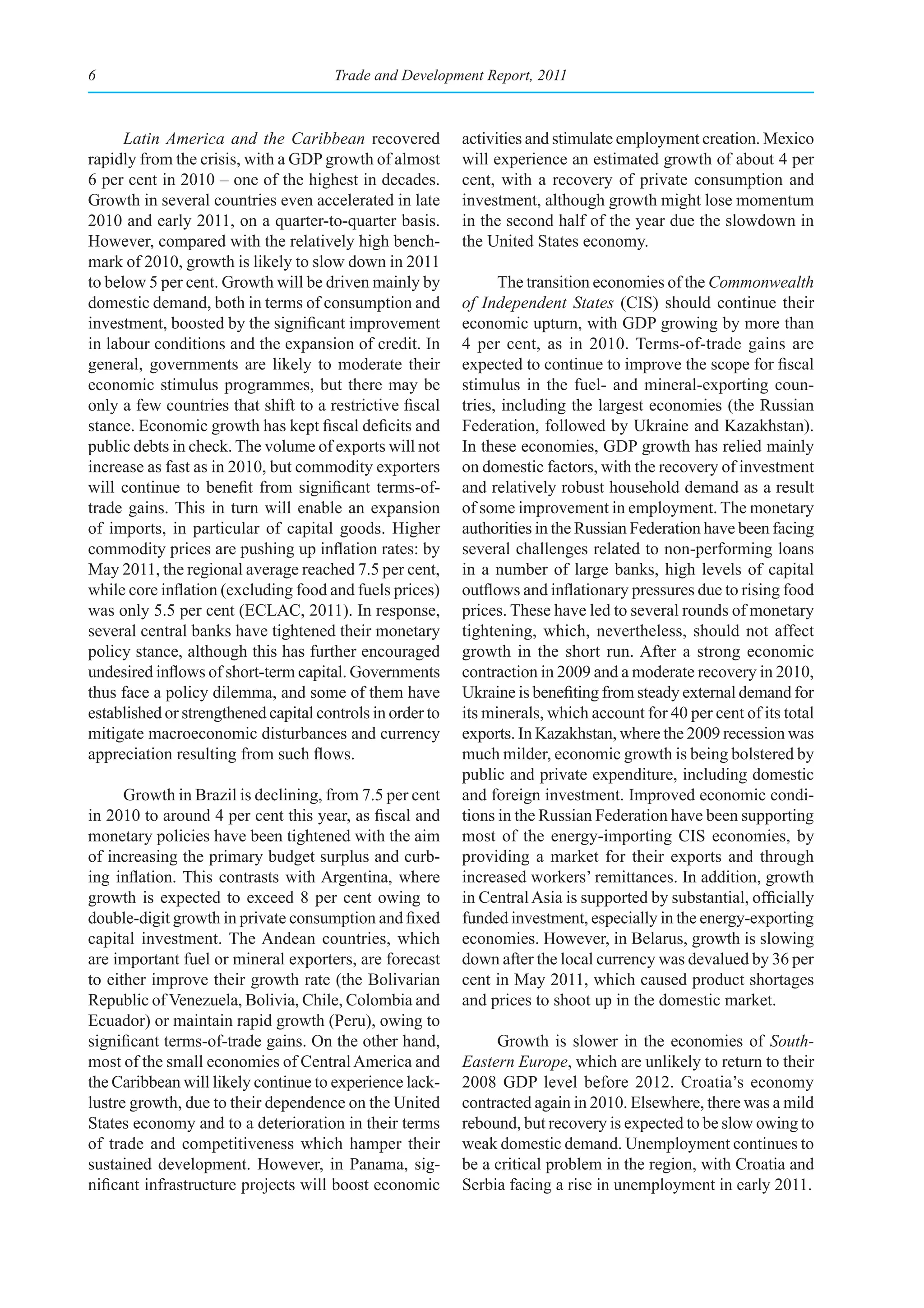 6                                      Trade and Development Report, 2011



      Latin America and the Caribbean recovered            activities and stimulate employment creation. Mexico
rapidly from the crisis, with a GDP growth of almost       will experience an estimated growth of about 4 per
6 per cent in 2010 – one of the highest in decades.        cent, with a recovery of private consumption and
Growth in several countries even accelerated in late       investment, although growth might lose momentum
2010 and early 2011, on a quarter-to-quarter basis.        in the second half of the year due the slowdown in
However, compared with the relatively high bench-          the United States economy.
mark of 2010, growth is likely to slow down in 2011
to below 5 per cent. Growth will be driven mainly by             The transition economies of the Commonwealth
domestic demand, both in terms of consumption and          of Independent States (CIS) should continue their
investment, boosted by the significant improvement         economic upturn, with GDP growing by more than
in labour conditions and the expansion of credit. In       4 per cent, as in 2010. Terms-of-trade gains are
general, governments are likely to moderate their          expected to continue to improve the scope for fiscal
economic stimulus programmes, but there may be             stimulus in the fuel- and mineral-exporting coun-
only a few countries that shift to a restrictive fiscal    tries, including the largest economies (the Russian
stance. Economic growth has kept fiscal deficits and       Federation, followed by Ukraine and Kazakhstan).
public debts in check. The volume of exports will not      In these economies, GDP growth has relied mainly
increase as fast as in 2010, but commodity exporters       on domestic factors, with the recovery of investment
will continue to benefit from significant terms-of-        and relatively robust household demand as a result
trade gains. This in turn will enable an expansion         of some improvement in employment. The monetary
of imports, in particular of capital goods. Higher         authorities in the Russian Federation have been facing
commodity prices are pushing up inflation rates: by        several challenges related to non-performing loans
May 2011, the regional average reached 7.5 per cent,       in a number of large banks, high levels of capital
while core inflation (excluding food and fuels prices)     outflows and inflationary pressures due to rising food
was only 5.5 per cent (ECLAC, 2011). In response,          prices. These have led to several rounds of monetary
several central banks have tightened their monetary        tightening, which, nevertheless, should not affect
policy stance, although this has further encouraged        growth in the short run. After a strong economic
undesired inflows of short-term capital. Governments       contraction in 2009 and a moderate recovery in 2010,
thus face a policy dilemma, and some of them have          Ukraine is benefiting from steady external demand for
established or strengthened capital controls in order to   its minerals, which account for 40 per cent of its total
mitigate macroeconomic disturbances and currency           exports. In Kazakhstan, where the 2009 recession was
appreciation resulting from such flows.                    much milder, economic growth is being bolstered by
                                                           public and private expenditure, including domestic
      Growth in Brazil is declining, from 7.5 per cent     and foreign investment. Improved economic condi-
in 2010 to around 4 per cent this year, as fiscal and      tions in the Russian Federation have been supporting
monetary policies have been tightened with the aim         most of the energy-importing CIS economies, by
of increasing the primary budget surplus and curb-         providing a market for their exports and through
ing inflation. This contrasts with Argentina, where        increased workers’ remittances. In addition, growth
growth is expected to exceed 8 per cent owing to           in Central Asia is supported by substantial, officially
double-digit growth in private consumption and fixed       funded investment, especially in the energy-exporting
capital investment. The Andean countries, which            economies. However, in Belarus, growth is slowing
are important fuel or mineral exporters, are forecast      down after the local currency was devalued by 36 per
to either improve their growth rate (the Bolivarian        cent in May 2011, which caused product shortages
Republic of Venezuela, Bolivia, Chile, Colombia and        and prices to shoot up in the domestic market.
Ecuador) or maintain rapid growth (Peru), owing to
significant terms-of-trade gains. On the other hand,            Growth is slower in the economies of South-
most of the small economies of Central America and         Eastern Europe, which are unlikely to return to their
the Caribbean will likely continue to experience lack-     2008 GDP level before 2012. Croatia’s economy
lustre growth, due to their dependence on the United       contracted again in 2010. Elsewhere, there was a mild
States economy and to a deterioration in their terms       rebound, but recovery is expected to be slow owing to
of trade and competitiveness which hamper their            weak domestic demand. Unemployment continues to
sustained development. However, in Panama, sig-            be a critical problem in the region, with Croatia and
nificant infrastructure projects will boost economic       Serbia facing a rise in unemployment in early 2011.
 