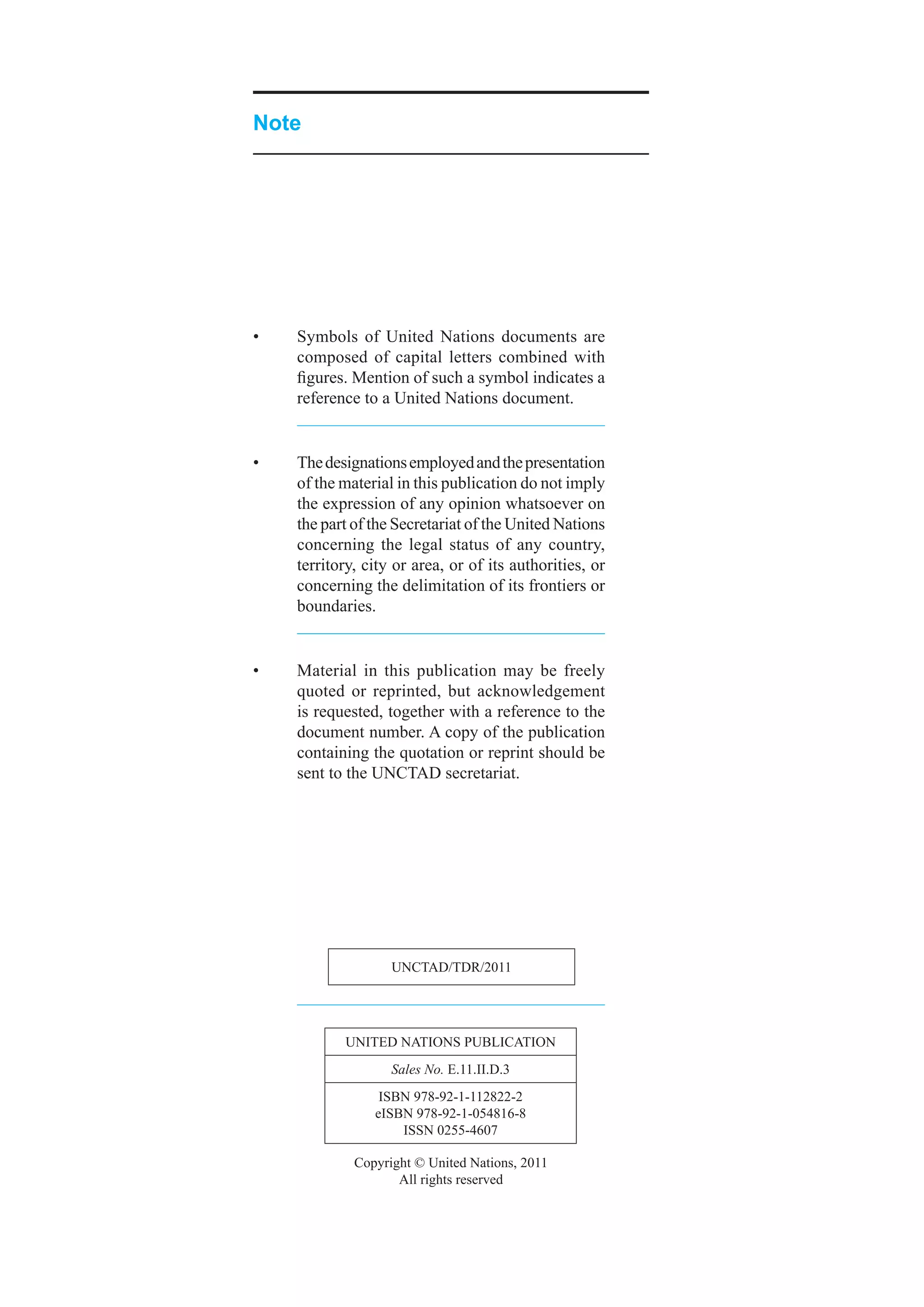 Note




•	   Symbols	 of	 United	 Nations	 documents	 are	
     composed	 of	 capital	 letters	 combined	 with	
     figures.	Mention	of	such	a	symbol	indicates	a	
     reference	to	a	United	Nations	document.


•	   The	designations	employed	and	the	presentation	
     of	the	material	in	this	publication	do	not	imply	
     the	expression	of	any	opinion	whatsoever	on	
     the	part	of	the	Secretariat	of	the	United	Nations	
     concerning	 the	 legal	 status	 of	 any	 country,	
     territory,	city	or	area,	or	of	its	authorities,	or	
     concerning	the	delimitation	of	its	frontiers	or	
     boundaries.


•	   Material	 in	 this	 publication	 may	 be	 freely	
     quoted	 or	 reprinted,	 but	 acknowledgement	
     is	requested,	together	with	a	reference	to	the	
     document	number.	A	copy	of	the	publication	
     containing	the	quotation	or	reprint	should	be	
     sent	to	the	UNCTAD	secretariat.




                    UNCTAD/TDR/2011




            UNiTeD	NATioNS	PUbliCATioN
                    Sales No.	e.11.ii.D.3
                  iSbN	978-92-1-112822-2
                 eiSbN	978-92-1-054816-8
                     iSSN	0255-4607

              Copyright	©	United	Nations,	2011
                     All	rights	reserved
 