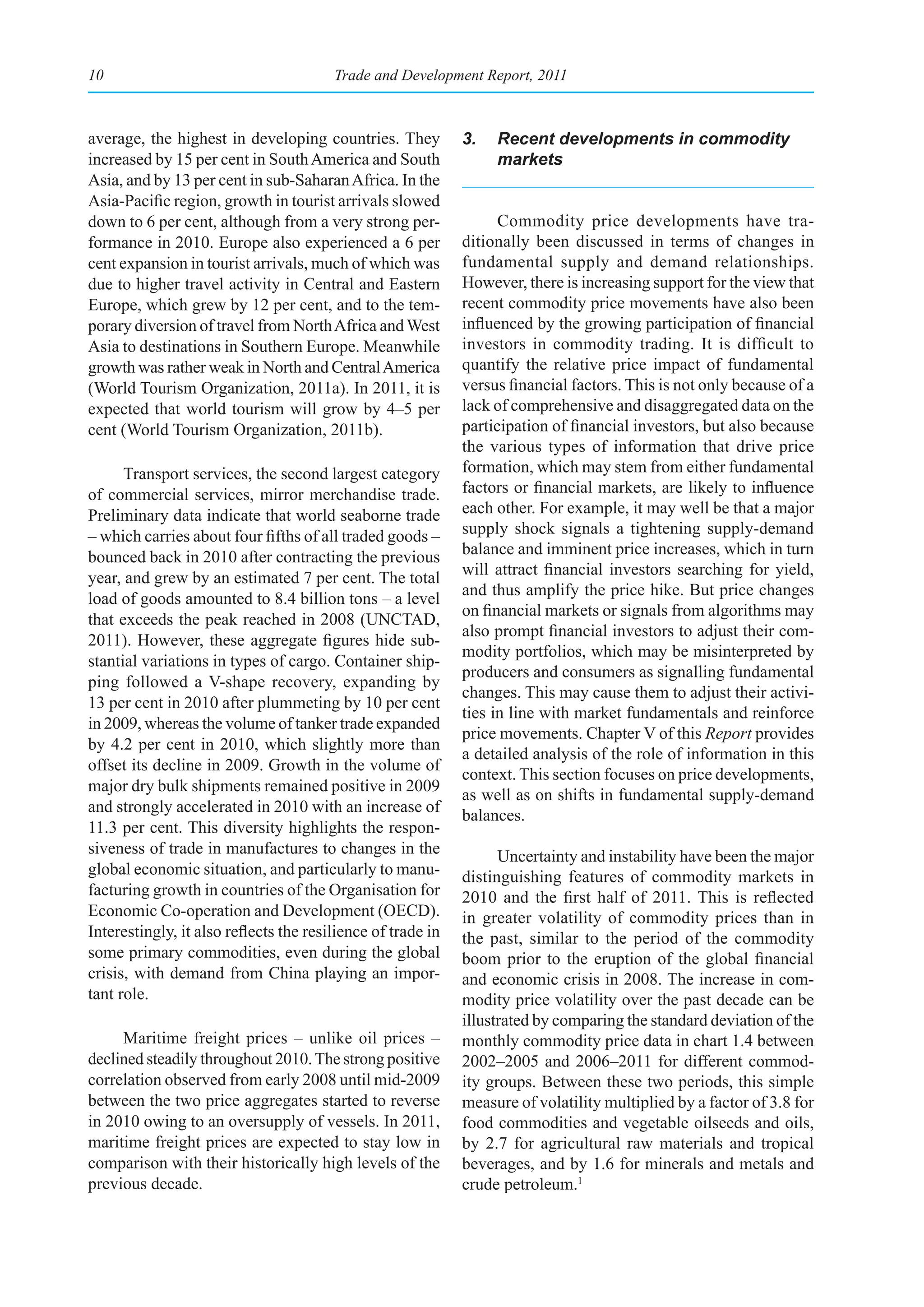 10                                      Trade and Development Report, 2011



average, the highest in developing countries. They           3.   Recent developments in commodity
increased by 15 per cent in South America and South               markets
Asia, and by 13 per cent in sub-Saharan Africa. In the
Asia-Pacific region, growth in tourist arrivals slowed
down to 6 per cent, although from a very strong per-               Commodity price developments have tra-
formance in 2010. Europe also experienced a 6 per            ditionally been discussed in terms of changes in
cent expansion in tourist arrivals, much of which was        fundamental supply and demand relationships.
due to higher travel activity in Central and Eastern         However, there is increasing support for the view that
Europe, which grew by 12 per cent, and to the tem-           recent commodity price movements have also been
porary diversion of travel from North Africa and West        influenced by the growing participation of financial
Asia to destinations in Southern Europe. Meanwhile           investors in commodity trading. It is difficult to
growth was rather weak in North and Central America          quantify the relative price impact of fundamental
(World Tourism Organization, 2011a). In 2011, it is          versus financial factors. This is not only because of a
expected that world tourism will grow by 4–5 per             lack of comprehensive and disaggregated data on the
cent (World Tourism Organization, 2011b).                    participation of financial investors, but also because
                                                             the various types of information that drive price
      Transport services, the second largest category        formation, which may stem from either fundamental
of commercial services, mirror merchandise trade.            factors or financial markets, are likely to influence
Preliminary data indicate that world seaborne trade          each other. For example, it may well be that a major
– which carries about four fifths of all traded goods –      supply shock signals a tightening supply-demand
bounced back in 2010 after contracting the previous          balance and imminent price increases, which in turn
year, and grew by an estimated 7 per cent. The total         will attract financial investors searching for yield,
                                                             and thus amplify the price hike. But price changes
load of goods amounted to 8.4 billion tons – a level
                                                             on financial markets or signals from algorithms may
that exceeds the peak reached in 2008 (UNCTAD,
                                                             also prompt financial investors to adjust their com-
2011). However, these aggregate figures hide sub-
                                                             modity portfolios, which may be misinterpreted by
stantial variations in types of cargo. Container ship-
                                                             producers and consumers as signalling fundamental
ping followed a V-shape recovery, expanding by
                                                             changes. This may cause them to adjust their activi-
13 per cent in 2010 after plummeting by 10 per cent
                                                             ties in line with market fundamentals and reinforce
in 2009, whereas the volume of tanker trade expanded
                                                             price movements. Chapter V of this Report provides
by 4.2 per cent in 2010, which slightly more than
                                                             a detailed analysis of the role of information in this
offset its decline in 2009. Growth in the volume of
                                                             context. This section focuses on price developments,
major dry bulk shipments remained positive in 2009
                                                             as well as on shifts in fundamental supply-demand
and strongly accelerated in 2010 with an increase of
                                                             balances.
11.3 per cent. This diversity highlights the respon-
siveness of trade in manufactures to changes in the                Uncertainty and instability have been the major
global economic situation, and particularly to manu-         distinguishing features of commodity markets in
facturing growth in countries of the Organisation for        2010 and the first half of 2011. This is reflected
Economic Co-operation and Development (OECD).                in greater volatility of commodity prices than in
Interestingly, it also reflects the resilience of trade in   the past, similar to the period of the commodity
some primary commodities, even during the global             boom prior to the eruption of the global financial
crisis, with demand from China playing an impor-             and economic crisis in 2008. The increase in com-
tant role.                                                   modity price volatility over the past decade can be
                                                             illustrated by comparing the standard deviation of the
     Maritime freight prices – unlike oil prices –           monthly commodity price data in chart 1.4 between
declined steadily throughout 2010. The strong positive       2002–2005 and 2006–2011 for different commod-
correlation observed from early 2008 until mid-2009          ity groups. Between these two periods, this simple
between the two price aggregates started to reverse          measure of volatility multiplied by a factor of 3.8 for
in 2010 owing to an oversupply of vessels. In 2011,          food commodities and vegetable oilseeds and oils,
maritime freight prices are expected to stay low in          by 2.7 for agricultural raw materials and tropical
comparison with their historically high levels of the        beverages, and by 1.6 for minerals and metals and
previous decade.                                             crude petroleum.1
 