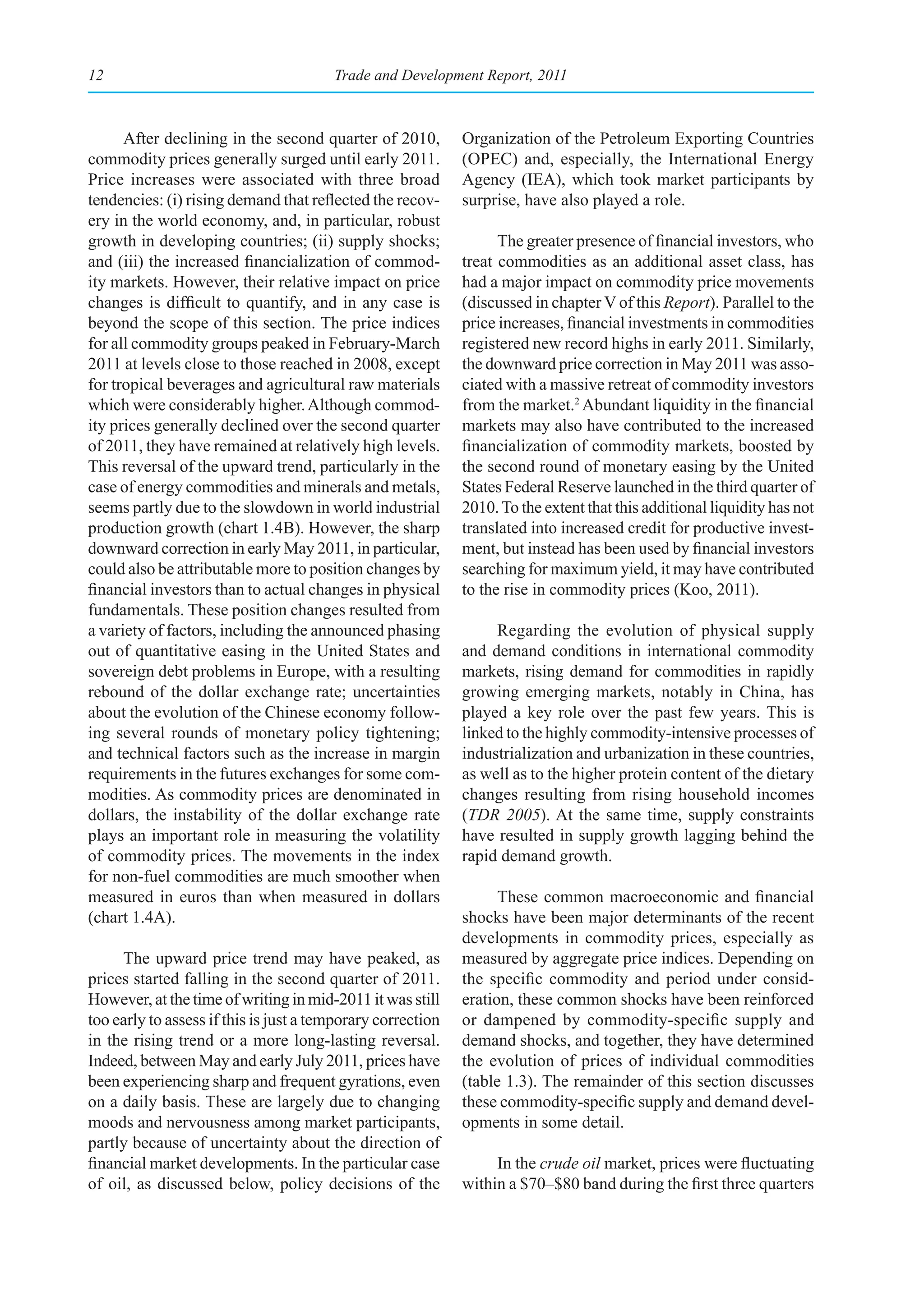 12                                      Trade and Development Report, 2011



      After declining in the second quarter of 2010,         Organization of the Petroleum Exporting Countries
commodity prices generally surged until early 2011.          (OPEC) and, especially, the International Energy
Price increases were associated with three broad             Agency (IEA), which took market participants by
tendencies: (i) rising demand that reflected the recov-      surprise, have also played a role.
ery in the world economy, and, in particular, robust
growth in developing countries; (ii) supply shocks;                The greater presence of financial investors, who
and (iii) the increased financialization of commod-          treat commodities as an additional asset class, has
ity markets. However, their relative impact on price         had a major impact on commodity price movements
changes is difficult to quantify, and in any case is         (discussed in chapter V of this Report). Parallel to the
beyond the scope of this section. The price indices          price increases, financial investments in commodities
for all commodity groups peaked in February-March            registered new record highs in early 2011. Similarly,
2011 at levels close to those reached in 2008, except        the downward price correction in May 2011 was asso-
for tropical beverages and agricultural raw materials        ciated with a massive retreat of commodity investors
which were considerably higher. Although commod-             from the market.2 Abundant liquidity in the financial
ity prices generally declined over the second quarter        markets may also have contributed to the increased
of 2011, they have remained at relatively high levels.       financialization of commodity markets, boosted by
This reversal of the upward trend, particularly in the       the second round of monetary easing by the United
case of energy commodities and minerals and metals,          States Federal Reserve launched in the third quarter of
seems partly due to the slowdown in world industrial         2010. To the extent that this additional liquidity has not
production growth (chart 1.4B). However, the sharp           translated into increased credit for productive invest-
downward correction in early May 2011, in particular,        ment, but instead has been used by financial investors
could also be attributable more to position changes by       searching for maximum yield, it may have contributed
financial investors than to actual changes in physical       to the rise in commodity prices (Koo, 2011).
fundamentals. These position changes resulted from
a variety of factors, including the announced phasing             Regarding the evolution of physical supply
out of quantitative easing in the United States and          and demand conditions in international commodity
sovereign debt problems in Europe, with a resulting          markets, rising demand for commodities in rapidly
rebound of the dollar exchange rate; uncertainties           growing emerging markets, notably in China, has
about the evolution of the Chinese economy follow-           played a key role over the past few years. This is
ing several rounds of monetary policy tightening;            linked to the highly commodity-intensive processes of
and technical factors such as the increase in margin         industrialization and urbanization in these countries,
requirements in the futures exchanges for some com-          as well as to the higher protein content of the dietary
modities. As commodity prices are denominated in             changes resulting from rising household incomes
dollars, the instability of the dollar exchange rate         (TDR 2005). At the same time, supply constraints
plays an important role in measuring the volatility          have resulted in supply growth lagging behind the
of commodity prices. The movements in the index              rapid demand growth.
for non-fuel commodities are much smoother when
measured in euros than when measured in dollars                    These common macroeconomic and financial
(chart 1.4A).                                                shocks have been major determinants of the recent
                                                             developments in commodity prices, especially as
     The upward price trend may have peaked, as              measured by aggregate price indices. Depending on
prices started falling in the second quarter of 2011.        the specific commodity and period under consid-
However, at the time of writing in mid-2011 it was still     eration, these common shocks have been reinforced
too early to assess if this is just a temporary correction   or dampened by commodity-specific supply and
in the rising trend or a more long-lasting reversal.         demand shocks, and together, they have determined
Indeed, between May and early July 2011, prices have         the evolution of prices of individual commodities
been experiencing sharp and frequent gyrations, even         (table 1.3). The remainder of this section discusses
on a daily basis. These are largely due to changing          these commodity-specific supply and demand devel-
moods and nervousness among market participants,             opments in some detail.
partly because of uncertainty about the direction of
financial market developments. In the particular case             In the crude oil market, prices were fluctuating
of oil, as discussed below, policy decisions of the          within a $70–$80 band during the first three quarters
 