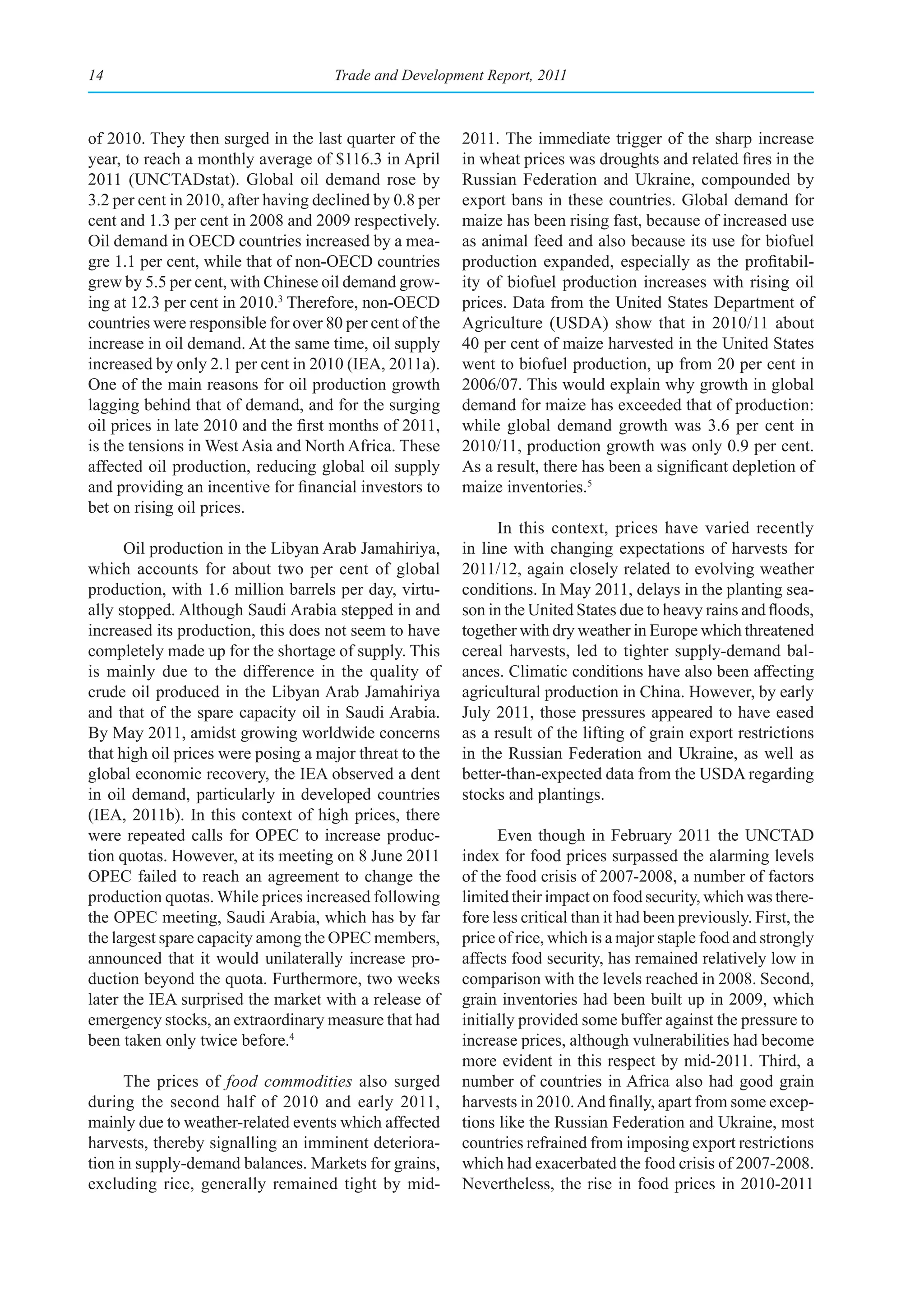 14                                   Trade and Development Report, 2011



of 2010. They then surged in the last quarter of the     2011. The immediate trigger of the sharp increase
year, to reach a monthly average of $116.3 in April      in wheat prices was droughts and related fires in the
2011 (UNCTADstat). Global oil demand rose by             Russian Federation and Ukraine, compounded by
3.2 per cent in 2010, after having declined by 0.8 per   export bans in these countries. Global demand for
cent and 1.3 per cent in 2008 and 2009 respectively.     maize has been rising fast, because of increased use
Oil demand in OECD countries increased by a mea-         as animal feed and also because its use for biofuel
gre 1.1 per cent, while that of non-OECD countries       production expanded, especially as the profitabil-
grew by 5.5 per cent, with Chinese oil demand grow-      ity of biofuel production increases with rising oil
ing at 12.3 per cent in 2010.3 Therefore, non-OECD       prices. Data from the United States Department of
countries were responsible for over 80 per cent of the   Agriculture (USDA) show that in 2010/11 about
increase in oil demand. At the same time, oil supply     40 per cent of maize harvested in the United States
increased by only 2.1 per cent in 2010 (IEA, 2011a).     went to biofuel production, up from 20 per cent in
One of the main reasons for oil production growth        2006/07. This would explain why growth in global
lagging behind that of demand, and for the surging       demand for maize has exceeded that of production:
oil prices in late 2010 and the first months of 2011,    while global demand growth was 3.6 per cent in
is the tensions in West Asia and North Africa. These     2010/11, production growth was only 0.9 per cent.
affected oil production, reducing global oil supply      As a result, there has been a significant depletion of
and providing an incentive for financial investors to    maize inventories.5
bet on rising oil prices.
                                                               In this context, prices have varied recently
      Oil production in the Libyan Arab Jamahiriya,      in line with changing expectations of harvests for
which accounts for about two per cent of global          2011/12, again closely related to evolving weather
production, with 1.6 million barrels per day, virtu-     conditions. In May 2011, delays in the planting sea-
ally stopped. Although Saudi Arabia stepped in and       son in the United States due to heavy rains and floods,
increased its production, this does not seem to have     together with dry weather in Europe which threatened
completely made up for the shortage of supply. This      cereal harvests, led to tighter supply-demand bal-
is mainly due to the difference in the quality of        ances. Climatic conditions have also been affecting
crude oil produced in the Libyan Arab Jamahiriya         agricultural production in China. However, by early
and that of the spare capacity oil in Saudi Arabia.      July 2011, those pressures appeared to have eased
By May 2011, amidst growing worldwide concerns           as a result of the lifting of grain export restrictions
that high oil prices were posing a major threat to the   in the Russian Federation and Ukraine, as well as
global economic recovery, the IEA observed a dent        better-than-expected data from the USDA regarding
in oil demand, particularly in developed countries       stocks and plantings.
(IEA, 2011b). In this context of high prices, there
were repeated calls for OPEC to increase produc-               Even though in February 2011 the UNCTAD
tion quotas. However, at its meeting on 8 June 2011      index for food prices surpassed the alarming levels
OPEC failed to reach an agreement to change the          of the food crisis of 2007-2008, a number of factors
production quotas. While prices increased following      limited their impact on food security, which was there-
the OPEC meeting, Saudi Arabia, which has by far         fore less critical than it had been previously. First, the
the largest spare capacity among the OPEC members,       price of rice, which is a major staple food and strongly
announced that it would unilaterally increase pro-       affects food security, has remained relatively low in
duction beyond the quota. Furthermore, two weeks         comparison with the levels reached in 2008. Second,
later the IEA surprised the market with a release of     grain inventories had been built up in 2009, which
emergency stocks, an extraordinary measure that had      initially provided some buffer against the pressure to
been taken only twice before.4                           increase prices, although vulnerabilities had become
                                                         more evident in this respect by mid-2011. Third, a
      The prices of food commodities also surged         number of countries in Africa also had good grain
during the second half of 2010 and early 2011,           harvests in 2010. And finally, apart from some excep-
mainly due to weather-related events which affected      tions like the Russian Federation and Ukraine, most
harvests, thereby signalling an imminent deteriora-      countries refrained from imposing export restrictions
tion in supply-demand balances. Markets for grains,      which had exacerbated the food crisis of 2007-2008.
excluding rice, generally remained tight by mid-         Nevertheless, the rise in food prices in 2010-2011
 