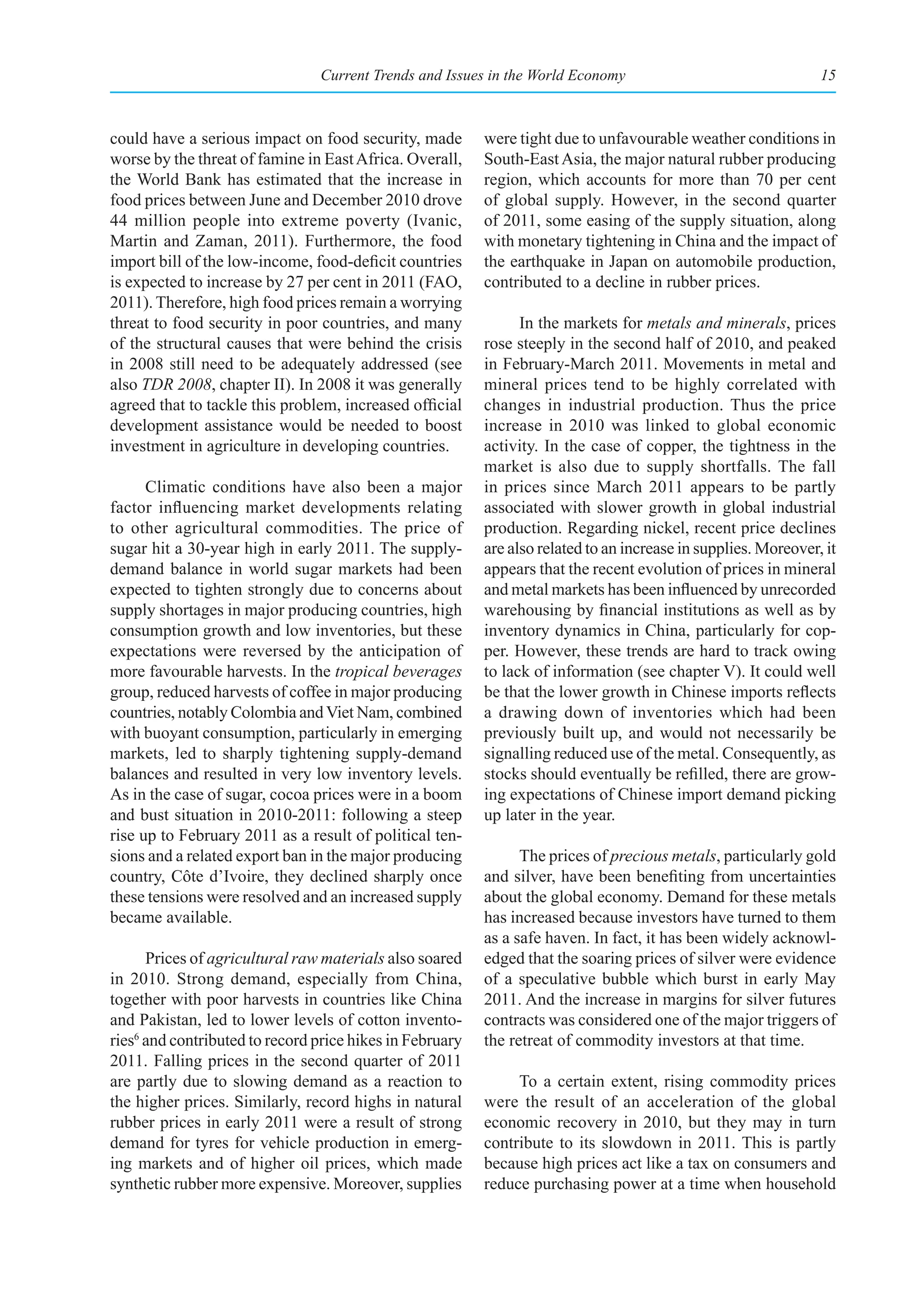 Current Trends and Issues in the World Economy                                  15



could have a serious impact on food security, made        were tight due to unfavourable weather conditions in
worse by the threat of famine in East Africa. Overall,    South-East Asia, the major natural rubber producing
the World Bank has estimated that the increase in         region, which accounts for more than 70 per cent
food prices between June and December 2010 drove          of global supply. However, in the second quarter
44 million people into extreme poverty (Ivanic,           of 2011, some easing of the supply situation, along
Martin and Zaman, 2011). Furthermore, the food            with monetary tightening in China and the impact of
import bill of the low-income, food-deficit countries     the earthquake in Japan on automobile production,
is expected to increase by 27 per cent in 2011 (FAO,      contributed to a decline in rubber prices.
2011). Therefore, high food prices remain a worrying
threat to food security in poor countries, and many             In the markets for metals and minerals, prices
of the structural causes that were behind the crisis      rose steeply in the second half of 2010, and peaked
in 2008 still need to be adequately addressed (see        in February-March 2011. Movements in metal and
also TDR 2008, chapter II). In 2008 it was generally      mineral prices tend to be highly correlated with
agreed that to tackle this problem, increased official    changes in industrial production. Thus the price
development assistance would be needed to boost           increase in 2010 was linked to global economic
investment in agriculture in developing countries.        activity. In the case of copper, the tightness in the
                                                          market is also due to supply shortfalls. The fall
      Climatic conditions have also been a major          in prices since March 2011 appears to be partly
factor influencing market developments relating           associated with slower growth in global industrial
to other agricultural commodities. The price of           production. Regarding nickel, recent price declines
sugar hit a 30-year high in early 2011. The supply-       are also related to an increase in supplies. Moreover, it
demand balance in world sugar markets had been            appears that the recent evolution of prices in mineral
expected to tighten strongly due to concerns about        and metal markets has been influenced by unrecorded
supply shortages in major producing countries, high       warehousing by financial institutions as well as by
consumption growth and low inventories, but these         inventory dynamics in China, particularly for cop-
expectations were reversed by the anticipation of         per. However, these trends are hard to track owing
more favourable harvests. In the tropical beverages       to lack of information (see chapter V). It could well
group, reduced harvests of coffee in major producing      be that the lower growth in Chinese imports reflects
countries, notably Colombia and Viet Nam, combined        a drawing down of inventories which had been
with buoyant consumption, particularly in emerging        previously built up, and would not necessarily be
markets, led to sharply tightening supply-demand          signalling reduced use of the metal. Consequently, as
balances and resulted in very low inventory levels.       stocks should eventually be refilled, there are grow-
As in the case of sugar, cocoa prices were in a boom      ing expectations of Chinese import demand picking
and bust situation in 2010-2011: following a steep        up later in the year.
rise up to February 2011 as a result of political ten-
sions and a related export ban in the major producing           The prices of precious metals, particularly gold
country, Côte d’Ivoire, they declined sharply once        and silver, have been benefiting from uncertainties
these tensions were resolved and an increased supply      about the global economy. Demand for these metals
became available.                                         has increased because investors have turned to them
                                                          as a safe haven. In fact, it has been widely acknowl-
      Prices of agricultural raw materials also soared    edged that the soaring prices of silver were evidence
in 2010. Strong demand, especially from China,            of a speculative bubble which burst in early May
together with poor harvests in countries like China       2011. And the increase in margins for silver futures
and Pakistan, led to lower levels of cotton invento-      contracts was considered one of the major triggers of
ries6 and contributed to record price hikes in February   the retreat of commodity investors at that time.
2011. Falling prices in the second quarter of 2011
are partly due to slowing demand as a reaction to              To a certain extent, rising commodity prices
the higher prices. Similarly, record highs in natural     were the result of an acceleration of the global
rubber prices in early 2011 were a result of strong       economic recovery in 2010, but they may in turn
demand for tyres for vehicle production in emerg-         contribute to its slowdown in 2011. This is partly
ing markets and of higher oil prices, which made          because high prices act like a tax on consumers and
synthetic rubber more expensive. Moreover, supplies       reduce purchasing power at a time when household
 