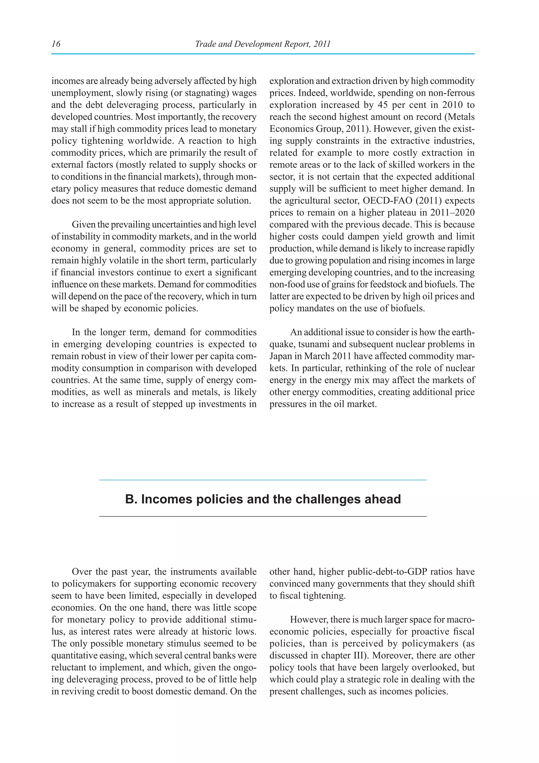 16                                    Trade and Development Report, 2011



incomes are already being adversely affected by high      exploration and extraction driven by high commodity
unemployment, slowly rising (or stagnating) wages         prices. Indeed, worldwide, spending on non-ferrous
and the debt deleveraging process, particularly in        exploration increased by 45 per cent in 2010 to
developed countries. Most importantly, the recovery       reach the second highest amount on record (Metals
may stall if high commodity prices lead to monetary       Economics Group, 2011). However, given the exist-
policy tightening worldwide. A reaction to high           ing supply constraints in the extractive industries,
commodity prices, which are primarily the result of       related for example to more costly extraction in
external factors (mostly related to supply shocks or      remote areas or to the lack of skilled workers in the
to conditions in the financial markets), through mon-     sector, it is not certain that the expected additional
etary policy measures that reduce domestic demand         supply will be sufficient to meet higher demand. In
does not seem to be the most appropriate solution.        the agricultural sector, OECD-FAO (2011) expects
                                                          prices to remain on a higher plateau in 2011–2020
      Given the prevailing uncertainties and high level   compared with the previous decade. This is because
of instability in commodity markets, and in the world     higher costs could dampen yield growth and limit
economy in general, commodity prices are set to           production, while demand is likely to increase rapidly
remain highly volatile in the short term, particularly    due to growing population and rising incomes in large
if financial investors continue to exert a significant    emerging developing countries, and to the increasing
influence on these markets. Demand for commodities        non-food use of grains for feedstock and biofuels. The
will depend on the pace of the recovery, which in turn    latter are expected to be driven by high oil prices and
will be shaped by economic policies.                      policy mandates on the use of biofuels.

     In the longer term, demand for commodities                 An additional issue to consider is how the earth-
in emerging developing countries is expected to           quake, tsunami and subsequent nuclear problems in
remain robust in view of their lower per capita com-      Japan in March 2011 have affected commodity mar-
modity consumption in comparison with developed           kets. In particular, rethinking of the role of nuclear
countries. At the same time, supply of energy com-        energy in the energy mix may affect the markets of
modities, as well as minerals and metals, is likely       other energy commodities, creating additional price
to increase as a result of stepped up investments in      pressures in the oil market.




                   b. Incomes policies and the challenges ahead




      Over the past year, the instruments available       other hand, higher public-debt-to-GDP ratios have
to policymakers for supporting economic recovery          convinced many governments that they should shift
seem to have been limited, especially in developed        to fiscal tightening.
economies. On the one hand, there was little scope
for monetary policy to provide additional stimu-               However, there is much larger space for macro-
lus, as interest rates were already at historic lows.     economic policies, especially for proactive fiscal
The only possible monetary stimulus seemed to be          policies, than is perceived by policymakers (as
quantitative easing, which several central banks were     discussed in chapter III). Moreover, there are other
reluctant to implement, and which, given the ongo-        policy tools that have been largely overlooked, but
ing deleveraging process, proved to be of little help     which could play a strategic role in dealing with the
in reviving credit to boost domestic demand. On the       present challenges, such as incomes policies.
 