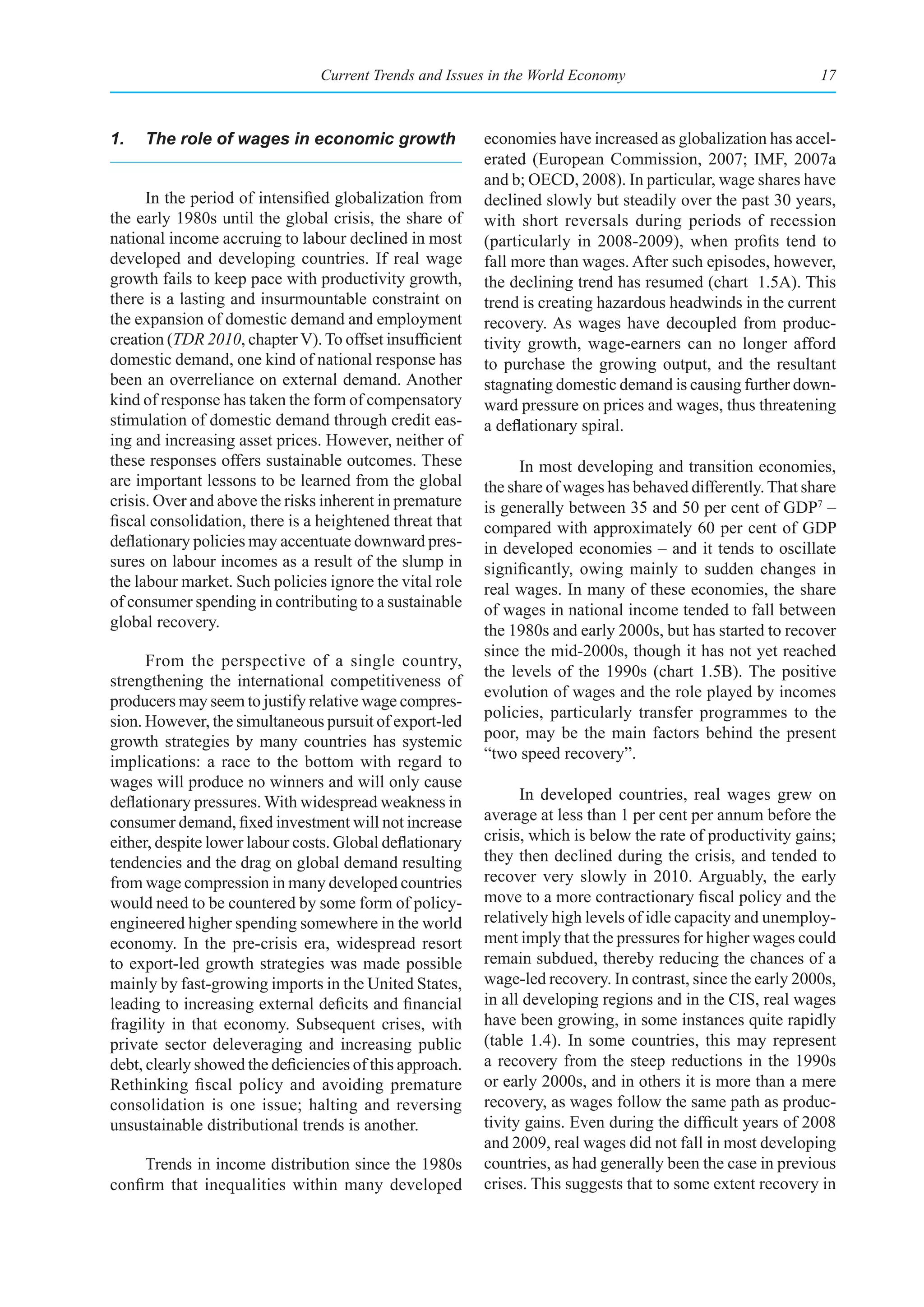 Current Trends and Issues in the World Economy                               17



1.   The role of wages in economic growth                 economies have increased as globalization has accel-
                                                          erated (European Commission, 2007; IMF, 2007a
                                                          and b; OECD, 2008). In particular, wage shares have
      In the period of intensified globalization from     declined slowly but steadily over the past 30 years,
the early 1980s until the global crisis, the share of     with short reversals during periods of recession
national income accruing to labour declined in most       (particularly in 2008-2009), when profits tend to
developed and developing countries. If real wage          fall more than wages. After such episodes, however,
growth fails to keep pace with productivity growth,       the declining trend has resumed (chart 1.5A). This
there is a lasting and insurmountable constraint on       trend is creating hazardous headwinds in the current
the expansion of domestic demand and employment           recovery. As wages have decoupled from produc-
creation (TDR 2010, chapter V). To offset insufficient    tivity growth, wage-earners can no longer afford
domestic demand, one kind of national response has        to purchase the growing output, and the resultant
been an overreliance on external demand. Another          stagnating domestic demand is causing further down-
kind of response has taken the form of compensatory       ward pressure on prices and wages, thus threatening
stimulation of domestic demand through credit eas-        a deflationary spiral.
ing and increasing asset prices. However, neither of
these responses offers sustainable outcomes. These              In most developing and transition economies,
are important lessons to be learned from the global       the share of wages has behaved differently. That share
crisis. Over and above the risks inherent in premature    is generally between 35 and 50 per cent of GDP7 –
fiscal consolidation, there is a heightened threat that   compared with approximately 60 per cent of GDP
deflationary policies may accentuate downward pres-       in developed economies – and it tends to oscillate
sures on labour incomes as a result of the slump in       significantly, owing mainly to sudden changes in
the labour market. Such policies ignore the vital role    real wages. In many of these economies, the share
of consumer spending in contributing to a sustainable     of wages in national income tended to fall between
global recovery.                                          the 1980s and early 2000s, but has started to recover
                                                          since the mid-2000s, though it has not yet reached
      From the perspective of a single country,
                                                          the levels of the 1990s (chart 1.5B). The positive
strengthening the international competitiveness of
                                                          evolution of wages and the role played by incomes
producers may seem to justify relative wage compres-
                                                          policies, particularly transfer programmes to the
sion. However, the simultaneous pursuit of export-led
                                                          poor, may be the main factors behind the present
growth strategies by many countries has systemic
implications: a race to the bottom with regard to         “two speed recovery”.
wages will produce no winners and will only cause
deflationary pressures. With widespread weakness in             In developed countries, real wages grew on
consumer demand, fixed investment will not increase       average at less than 1 per cent per annum before the
either, despite lower labour costs. Global deflationary   crisis, which is below the rate of productivity gains;
tendencies and the drag on global demand resulting        they then declined during the crisis, and tended to
from wage compression in many developed countries         recover very slowly in 2010. Arguably, the early
would need to be countered by some form of policy-        move to a more contractionary fiscal policy and the
engineered higher spending somewhere in the world         relatively high levels of idle capacity and unemploy-
economy. In the pre-crisis era, widespread resort         ment imply that the pressures for higher wages could
to export-led growth strategies was made possible         remain subdued, thereby reducing the chances of a
mainly by fast-growing imports in the United States,      wage-led recovery. In contrast, since the early 2000s,
leading to increasing external deficits and financial     in all developing regions and in the CIS, real wages
fragility in that economy. Subsequent crises, with        have been growing, in some instances quite rapidly
private sector deleveraging and increasing public         (table 1.4). In some countries, this may represent
debt, clearly showed the deficiencies of this approach.   a recovery from the steep reductions in the 1990s
Rethinking fiscal policy and avoiding premature           or early 2000s, and in others it is more than a mere
consolidation is one issue; halting and reversing         recovery, as wages follow the same path as produc-
unsustainable distributional trends is another.           tivity gains. Even during the difficult years of 2008
                                                          and 2009, real wages did not fall in most developing
     Trends in income distribution since the 1980s        countries, as had generally been the case in previous
confirm that inequalities within many developed           crises. This suggests that to some extent recovery in
 